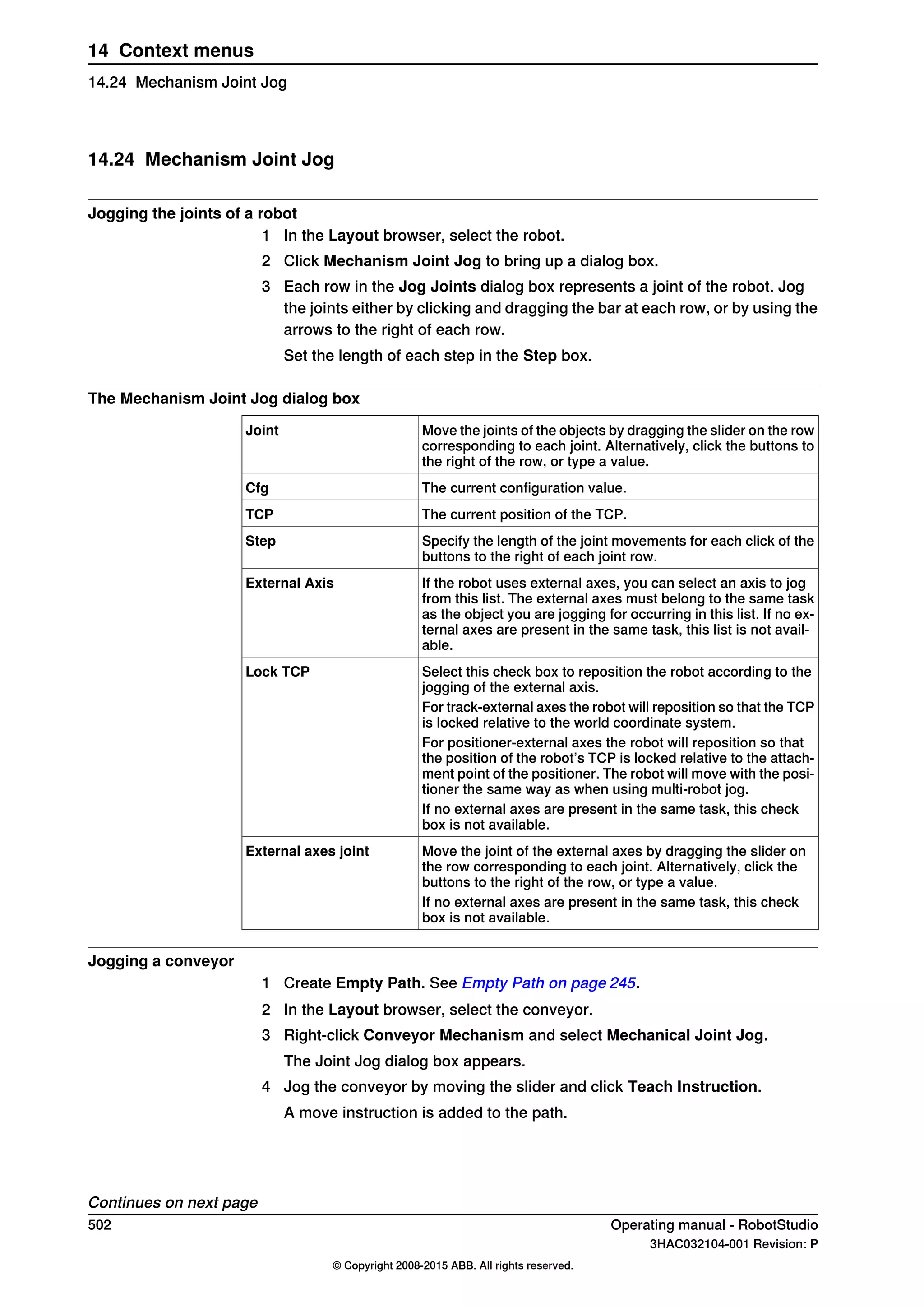 14.24 Mechanism Joint Jog
Jogging the joints of a robot
1 In the Layout browser, select the robot.
2 Click Mechanism Joint Jog to bring up a dialog box.
3 Each row in the Jog Joints dialog box represents a joint of the robot. Jog
the joints either by clicking and dragging the bar at each row, or by using the
arrows to the right of each row.
Set the length of each step in the Step box.
The Mechanism Joint Jog dialog box
Move the joints of the objects by dragging the slider on the row
corresponding to each joint. Alternatively, click the buttons to
the right of the row, or type a value.
Joint
The current configuration value.Cfg
The current position of the TCP.TCP
Specify the length of the joint movements for each click of the
buttons to the right of each joint row.
Step
If the robot uses external axes, you can select an axis to jog
from this list. The external axes must belong to the same task
as the object you are jogging for occurring in this list. If no ex-
ternal axes are present in the same task, this list is not avail-
able.
External Axis
Select this check box to reposition the robot according to the
jogging of the external axis.
Lock TCP
For track-external axes the robot will reposition so that the TCP
is locked relative to the world coordinate system.
For positioner-external axes the robot will reposition so that
the position of the robot’s TCP is locked relative to the attach-
ment point of the positioner. The robot will move with the posi-
tioner the same way as when using multi-robot jog.
If no external axes are present in the same task, this check
box is not available.
Move the joint of the external axes by dragging the slider on
the row corresponding to each joint. Alternatively, click the
buttons to the right of the row, or type a value.
External axes joint
If no external axes are present in the same task, this check
box is not available.
Jogging a conveyor
1 Create Empty Path. See Empty Path on page 245.
2 In the Layout browser, select the conveyor.
3 Right-click Conveyor Mechanism and select Mechanical Joint Jog.
The Joint Jog dialog box appears.
4 Jog the conveyor by moving the slider and click Teach Instruction.
A move instruction is added to the path.
Continues on next page
502 Operating manual - RobotStudio
3HAC032104-001 Revision: P
© Copyright 2008-2015 ABB. All rights reserved.
14 Context menus
14.24 Mechanism Joint Jog
 