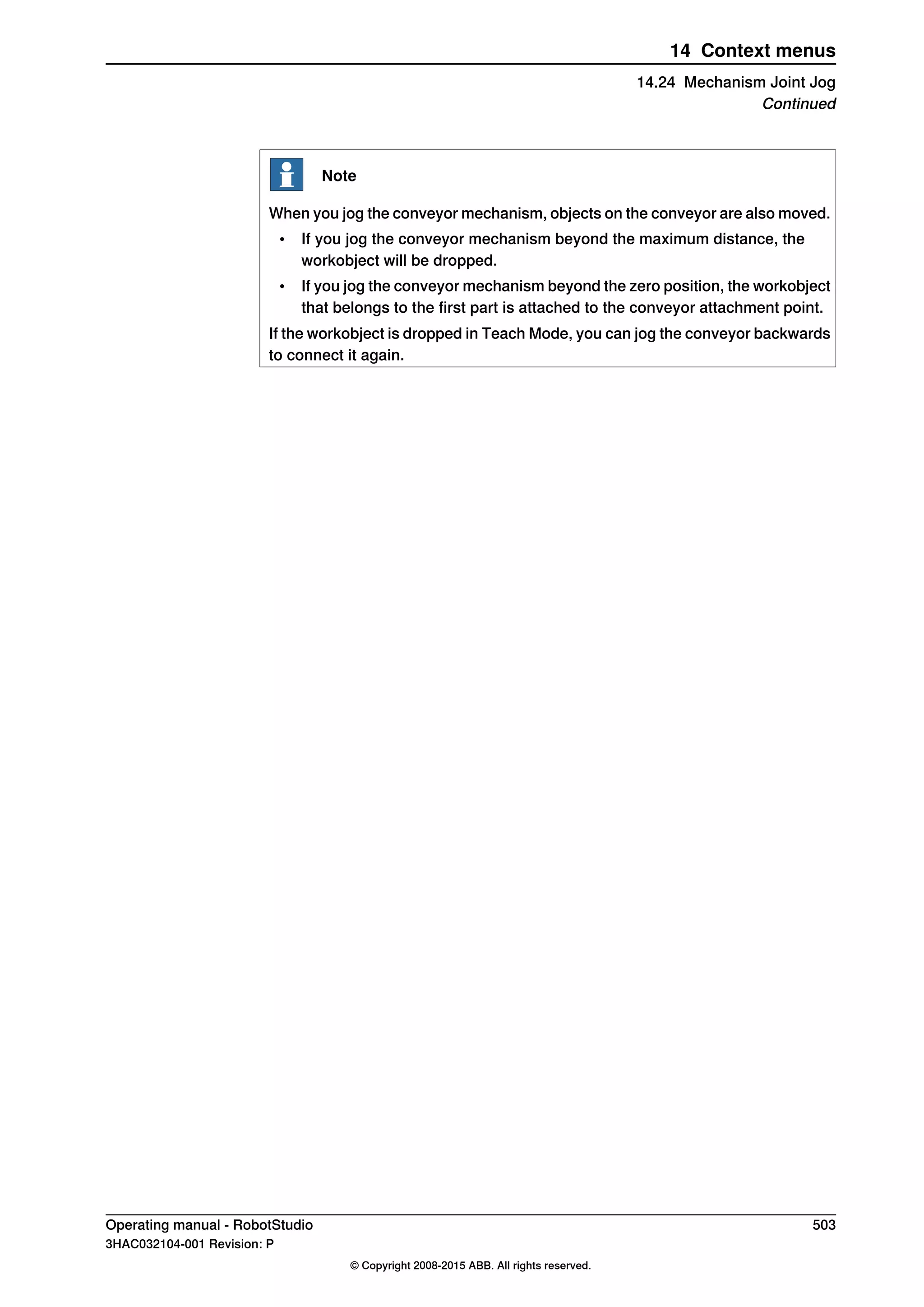 Note
When you jog the conveyor mechanism, objects on the conveyor are also moved.
• If you jog the conveyor mechanism beyond the maximum distance, the
workobject will be dropped.
• If you jog the conveyor mechanism beyond the zero position, the workobject
that belongs to the first part is attached to the conveyor attachment point.
If the workobject is dropped in Teach Mode, you can jog the conveyor backwards
to connect it again.
Operating manual - RobotStudio 503
3HAC032104-001 Revision: P
© Copyright 2008-2015 ABB. All rights reserved.
14 Context menus
14.24 Mechanism Joint Jog
Continued
 