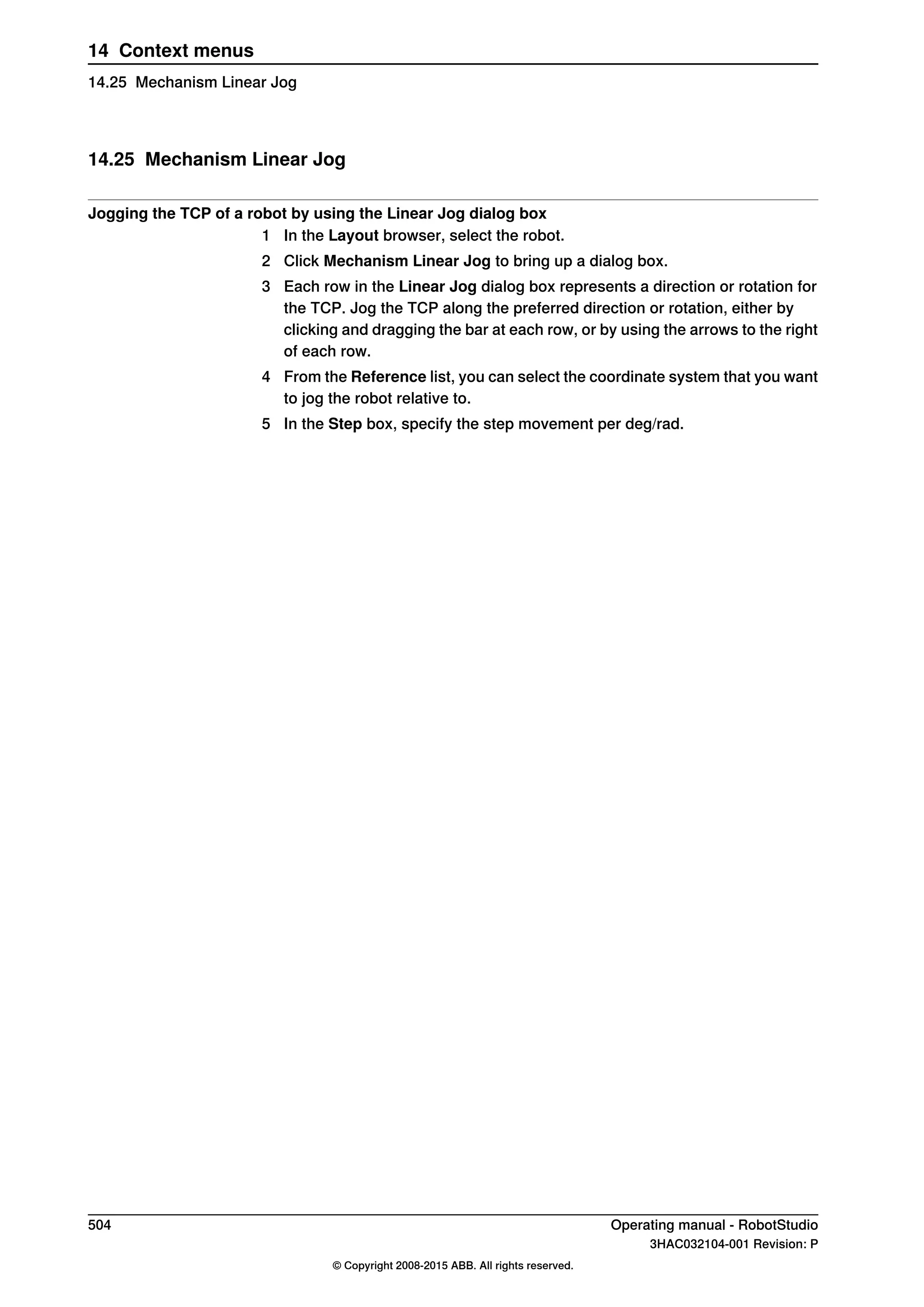 14.25 Mechanism Linear Jog
Jogging the TCP of a robot by using the Linear Jog dialog box
1 In the Layout browser, select the robot.
2 Click Mechanism Linear Jog to bring up a dialog box.
3 Each row in the Linear Jog dialog box represents a direction or rotation for
the TCP. Jog the TCP along the preferred direction or rotation, either by
clicking and dragging the bar at each row, or by using the arrows to the right
of each row.
4 From the Reference list, you can select the coordinate system that you want
to jog the robot relative to.
5 In the Step box, specify the step movement per deg/rad.
504 Operating manual - RobotStudio
3HAC032104-001 Revision: P
© Copyright 2008-2015 ABB. All rights reserved.
14 Context menus
14.25 Mechanism Linear Jog
 