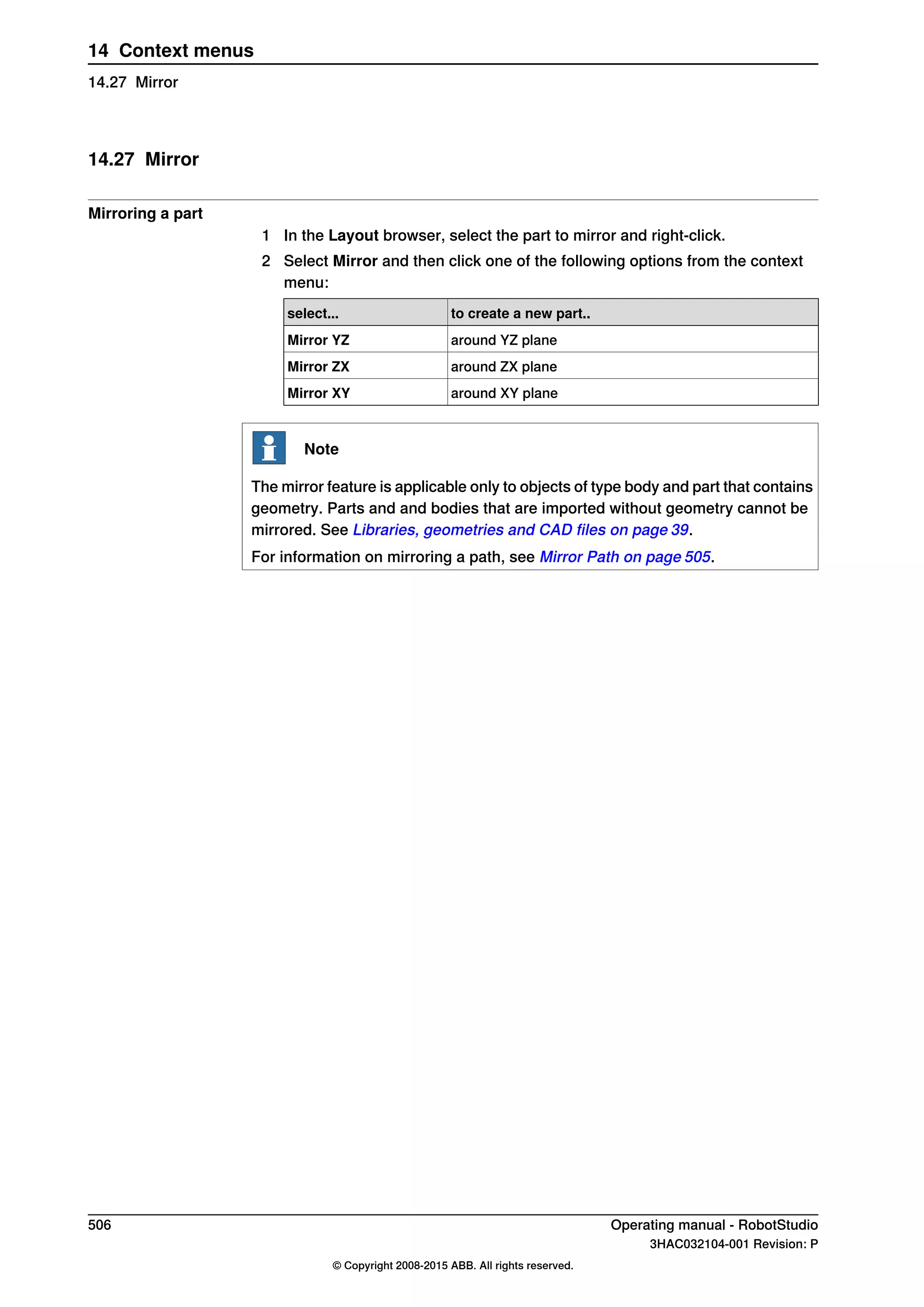14.27 Mirror
Mirroring a part
1 In the Layout browser, select the part to mirror and right-click.
2 Select Mirror and then click one of the following options from the context
menu:
to create a new part..select...
around YZ planeMirror YZ
around ZX planeMirror ZX
around XY planeMirror XY
Note
The mirror feature is applicable only to objects of type body and part that contains
geometry. Parts and and bodies that are imported without geometry cannot be
mirrored. See Libraries, geometries and CAD files on page 39.
For information on mirroring a path, see Mirror Path on page 505.
506 Operating manual - RobotStudio
3HAC032104-001 Revision: P
© Copyright 2008-2015 ABB. All rights reserved.
14 Context menus
14.27 Mirror
 
