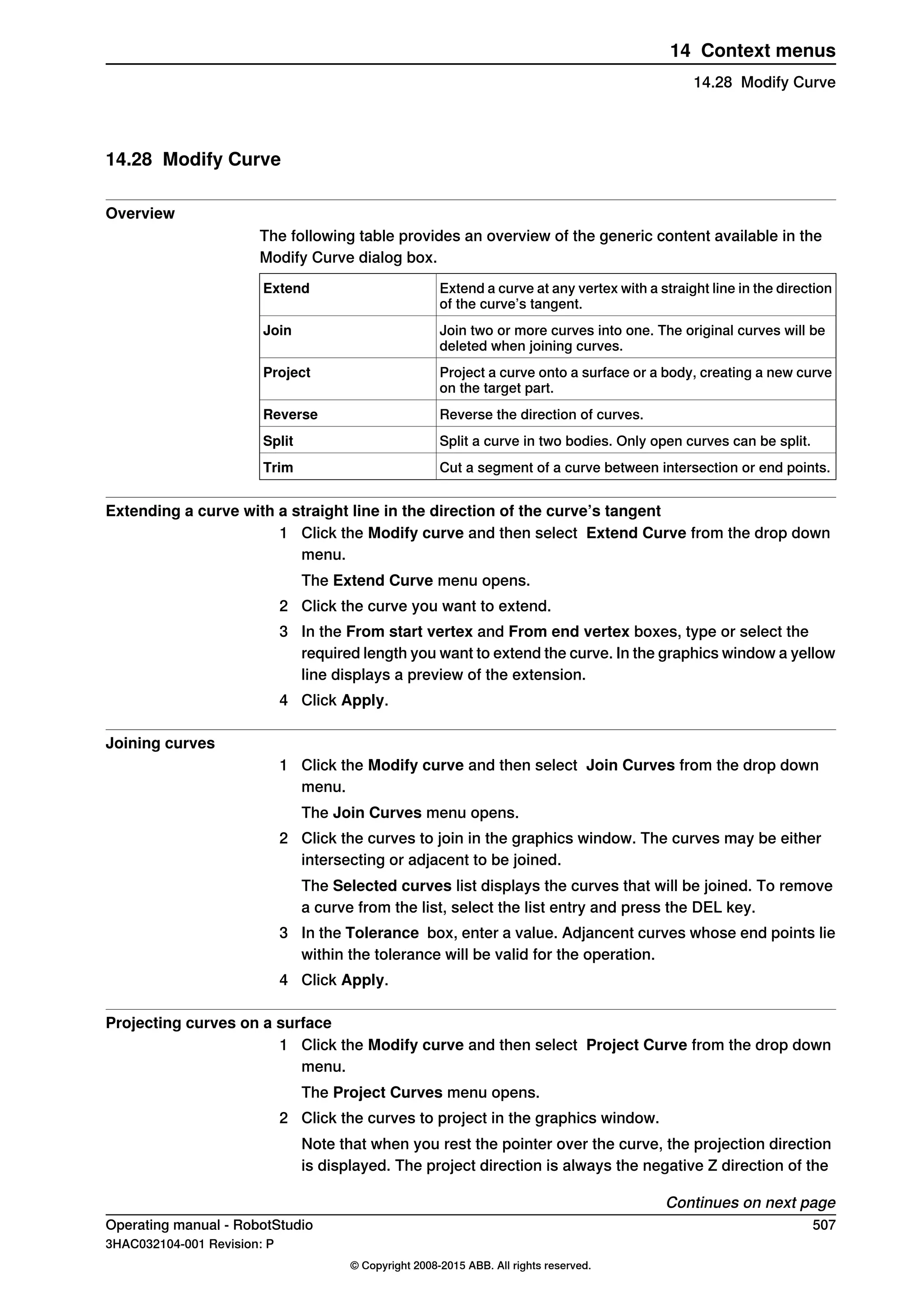 14.28 Modify Curve
Overview
The following table provides an overview of the generic content available in the
Modify Curve dialog box.
Extend a curve at any vertex with a straight line in the direction
of the curve’s tangent.
Extend
Join two or more curves into one. The original curves will be
deleted when joining curves.
Join
Project a curve onto a surface or a body, creating a new curve
on the target part.
Project
Reverse the direction of curves.Reverse
Split a curve in two bodies. Only open curves can be split.Split
Cut a segment of a curve between intersection or end points.Trim
Extending a curve with a straight line in the direction of the curve’s tangent
1 Click the Modify curve and then select Extend Curve from the drop down
menu.
The Extend Curve menu opens.
2 Click the curve you want to extend.
3 In the From start vertex and From end vertex boxes, type or select the
required length you want to extend the curve. In the graphics window a yellow
line displays a preview of the extension.
4 Click Apply.
Joining curves
1 Click the Modify curve and then select Join Curves from the drop down
menu.
The Join Curves menu opens.
2 Click the curves to join in the graphics window. The curves may be either
intersecting or adjacent to be joined.
The Selected curves list displays the curves that will be joined. To remove
a curve from the list, select the list entry and press the DEL key.
3 In the Tolerance box, enter a value. Adjancent curves whose end points lie
within the tolerance will be valid for the operation.
4 Click Apply.
Projecting curves on a surface
1 Click the Modify curve and then select Project Curve from the drop down
menu.
The Project Curves menu opens.
2 Click the curves to project in the graphics window.
Note that when you rest the pointer over the curve, the projection direction
is displayed. The project direction is always the negative Z direction of the
Continues on next page
Operating manual - RobotStudio 507
3HAC032104-001 Revision: P
© Copyright 2008-2015 ABB. All rights reserved.
14 Context menus
14.28 Modify Curve
 