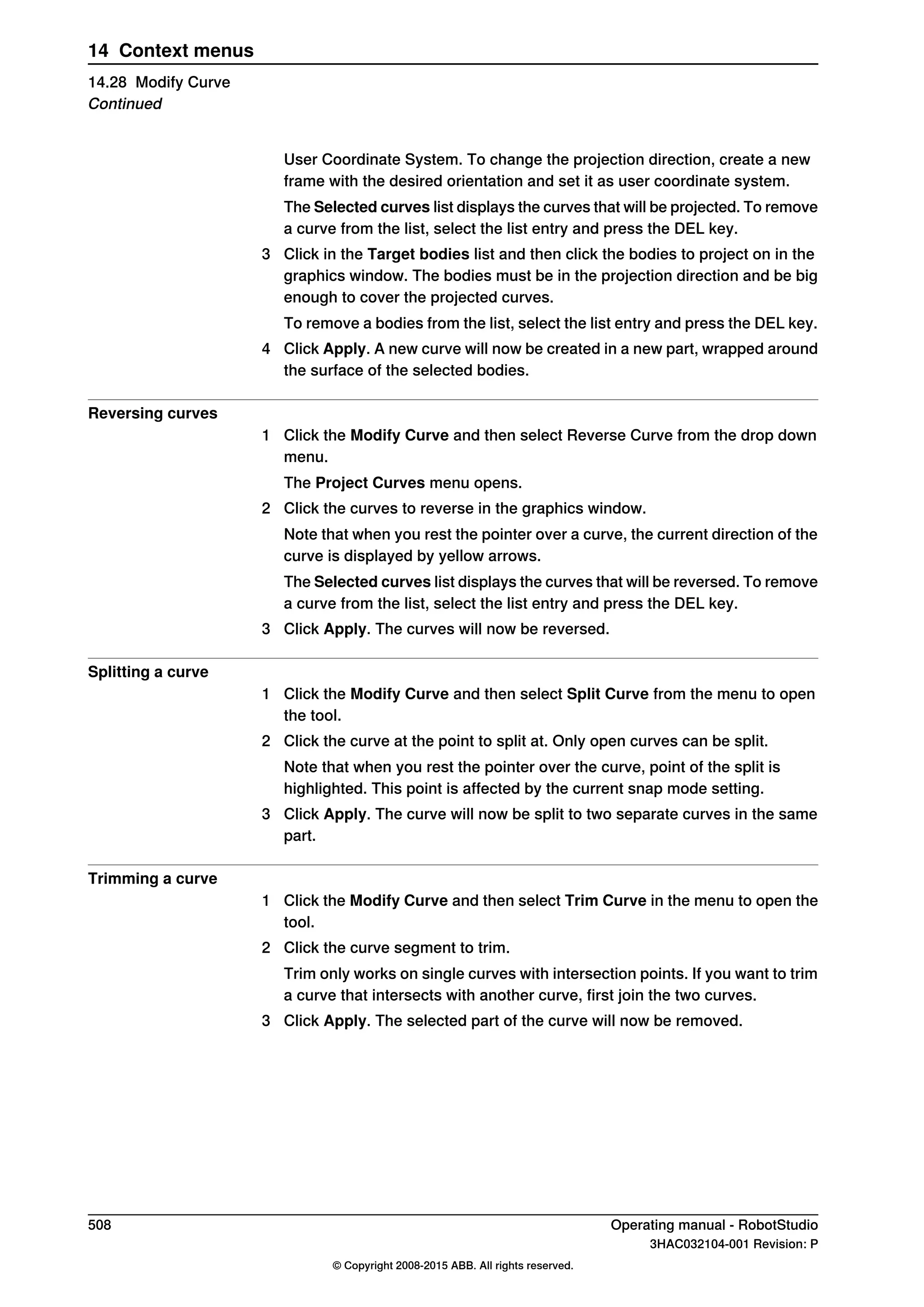 User Coordinate System. To change the projection direction, create a new
frame with the desired orientation and set it as user coordinate system.
The Selected curves list displays the curves that will be projected. To remove
a curve from the list, select the list entry and press the DEL key.
3 Click in the Target bodies list and then click the bodies to project on in the
graphics window. The bodies must be in the projection direction and be big
enough to cover the projected curves.
To remove a bodies from the list, select the list entry and press the DEL key.
4 Click Apply. A new curve will now be created in a new part, wrapped around
the surface of the selected bodies.
Reversing curves
1 Click the Modify Curve and then select Reverse Curve from the drop down
menu.
The Project Curves menu opens.
2 Click the curves to reverse in the graphics window.
Note that when you rest the pointer over a curve, the current direction of the
curve is displayed by yellow arrows.
The Selected curves list displays the curves that will be reversed. To remove
a curve from the list, select the list entry and press the DEL key.
3 Click Apply. The curves will now be reversed.
Splitting a curve
1 Click the Modify Curve and then select Split Curve from the menu to open
the tool.
2 Click the curve at the point to split at. Only open curves can be split.
Note that when you rest the pointer over the curve, point of the split is
highlighted. This point is affected by the current snap mode setting.
3 Click Apply. The curve will now be split to two separate curves in the same
part.
Trimming a curve
1 Click the Modify Curve and then select Trim Curve in the menu to open the
tool.
2 Click the curve segment to trim.
Trim only works on single curves with intersection points. If you want to trim
a curve that intersects with another curve, first join the two curves.
3 Click Apply. The selected part of the curve will now be removed.
508 Operating manual - RobotStudio
3HAC032104-001 Revision: P
© Copyright 2008-2015 ABB. All rights reserved.
14 Context menus
14.28 Modify Curve
Continued
 