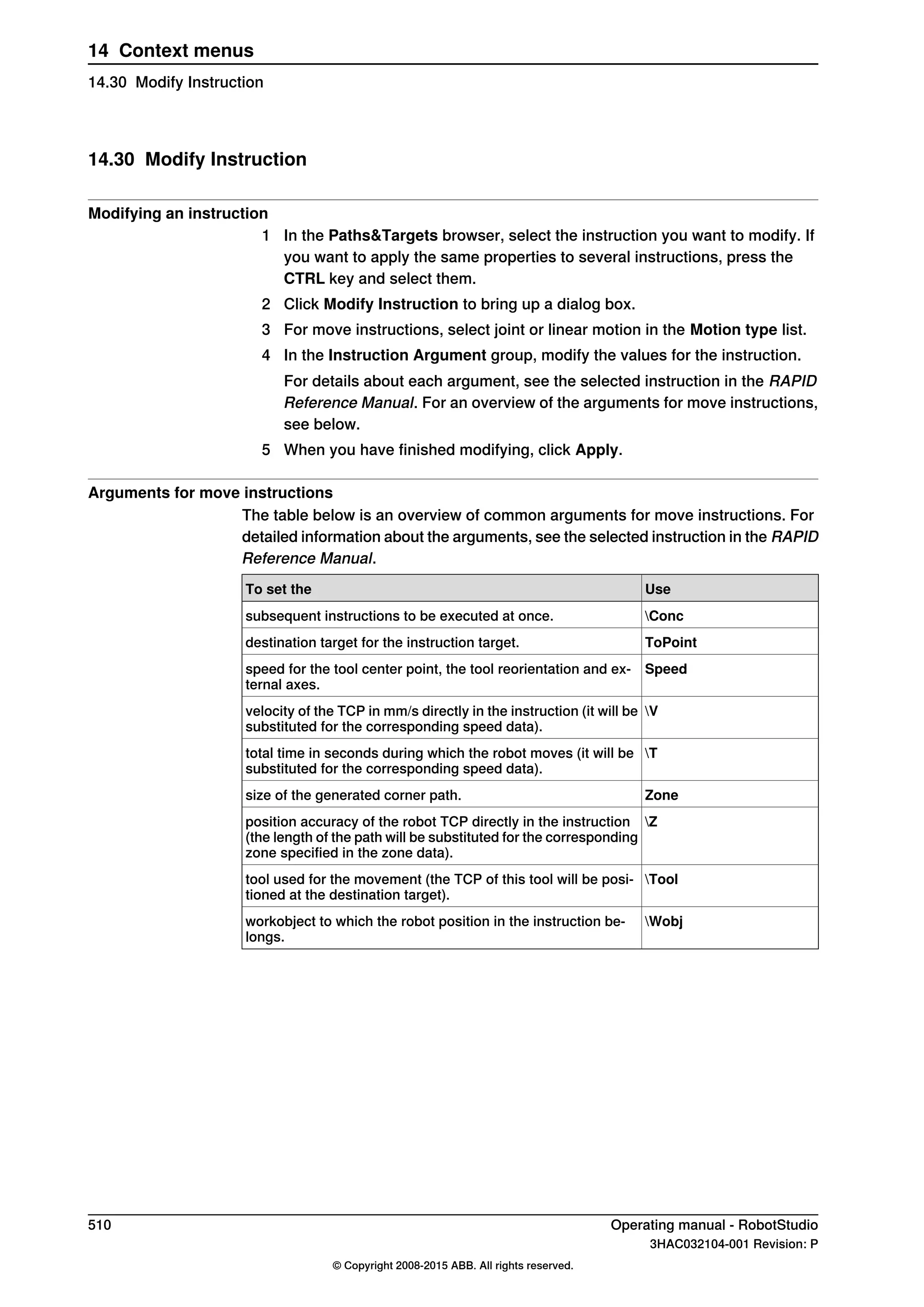 14.30 Modify Instruction
Modifying an instruction
1 In the Paths&Targets browser, select the instruction you want to modify. If
you want to apply the same properties to several instructions, press the
CTRL key and select them.
2 Click Modify Instruction to bring up a dialog box.
3 For move instructions, select joint or linear motion in the Motion type list.
4 In the Instruction Argument group, modify the values for the instruction.
For details about each argument, see the selected instruction in the RAPID
Reference Manual. For an overview of the arguments for move instructions,
see below.
5 When you have finished modifying, click Apply.
Arguments for move instructions
The table below is an overview of common arguments for move instructions. For
detailed information about the arguments, see the selected instruction in the RAPID
Reference Manual.
UseTo set the
Concsubsequent instructions to be executed at once.
ToPointdestination target for the instruction target.
Speedspeed for the tool center point, the tool reorientation and ex-
ternal axes.
Vvelocity of the TCP in mm/s directly in the instruction (it will be
substituted for the corresponding speed data).
Ttotal time in seconds during which the robot moves (it will be
substituted for the corresponding speed data).
Zonesize of the generated corner path.
Zposition accuracy of the robot TCP directly in the instruction
(the length of the path will be substituted for the corresponding
zone specified in the zone data).
Tooltool used for the movement (the TCP of this tool will be posi-
tioned at the destination target).
Wobjworkobject to which the robot position in the instruction be-
longs.
510 Operating manual - RobotStudio
3HAC032104-001 Revision: P
© Copyright 2008-2015 ABB. All rights reserved.
14 Context menus
14.30 Modify Instruction
 