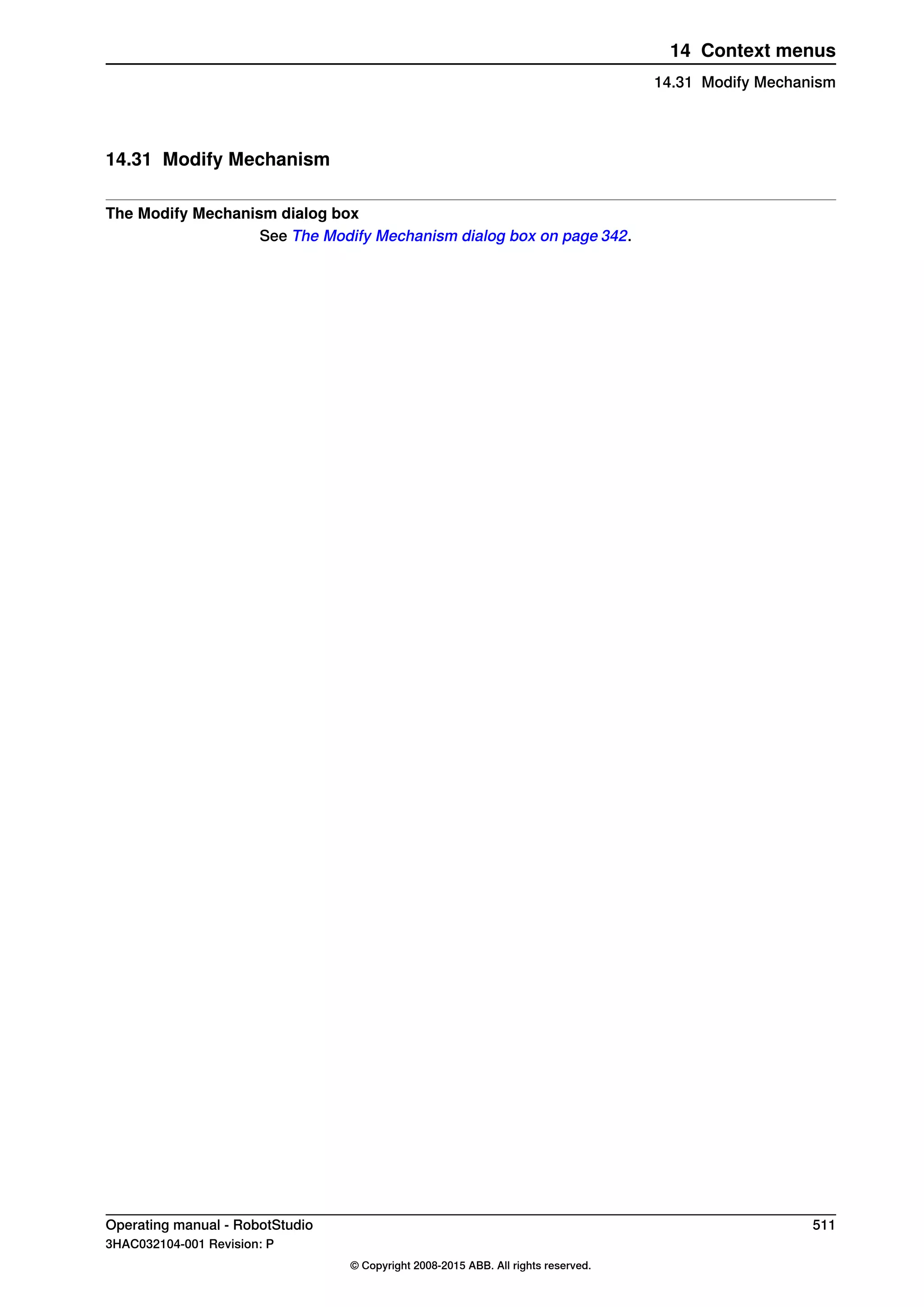 14.31 Modify Mechanism
The Modify Mechanism dialog box
See The Modify Mechanism dialog box on page 342.
Operating manual - RobotStudio 511
3HAC032104-001 Revision: P
© Copyright 2008-2015 ABB. All rights reserved.
14 Context menus
14.31 Modify Mechanism
 