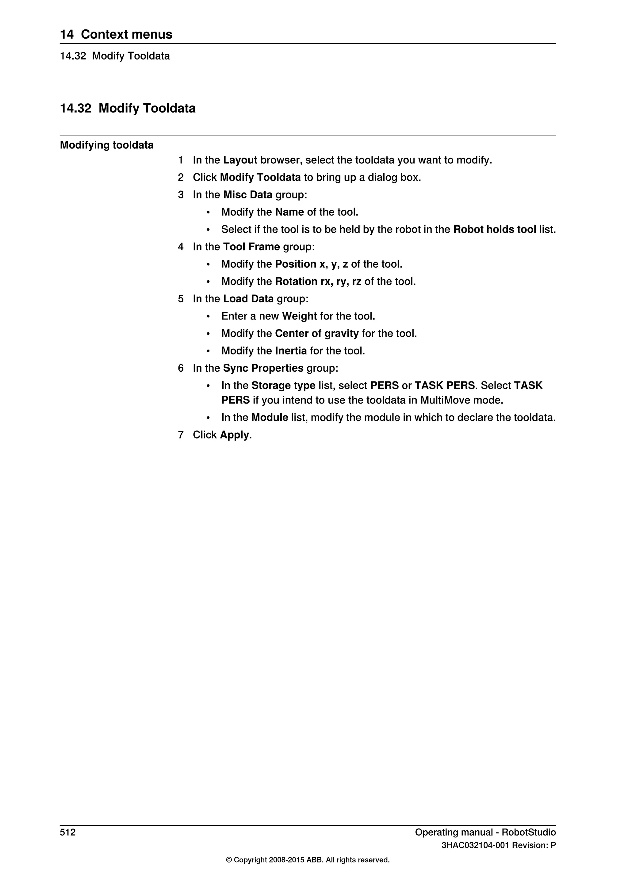 14.32 Modify Tooldata
Modifying tooldata
1 In the Layout browser, select the tooldata you want to modify.
2 Click Modify Tooldata to bring up a dialog box.
3 In the Misc Data group:
• Modify the Name of the tool.
• Select if the tool is to be held by the robot in the Robot holds tool list.
4 In the Tool Frame group:
• Modify the Position x, y, z of the tool.
• Modify the Rotation rx, ry, rz of the tool.
5 In the Load Data group:
• Enter a new Weight for the tool.
• Modify the Center of gravity for the tool.
• Modify the Inertia for the tool.
6 In the Sync Properties group:
• In the Storage type list, select PERS or TASK PERS. Select TASK
PERS if you intend to use the tooldata in MultiMove mode.
• In the Module list, modify the module in which to declare the tooldata.
7 Click Apply.
512 Operating manual - RobotStudio
3HAC032104-001 Revision: P
© Copyright 2008-2015 ABB. All rights reserved.
14 Context menus
14.32 Modify Tooldata
 