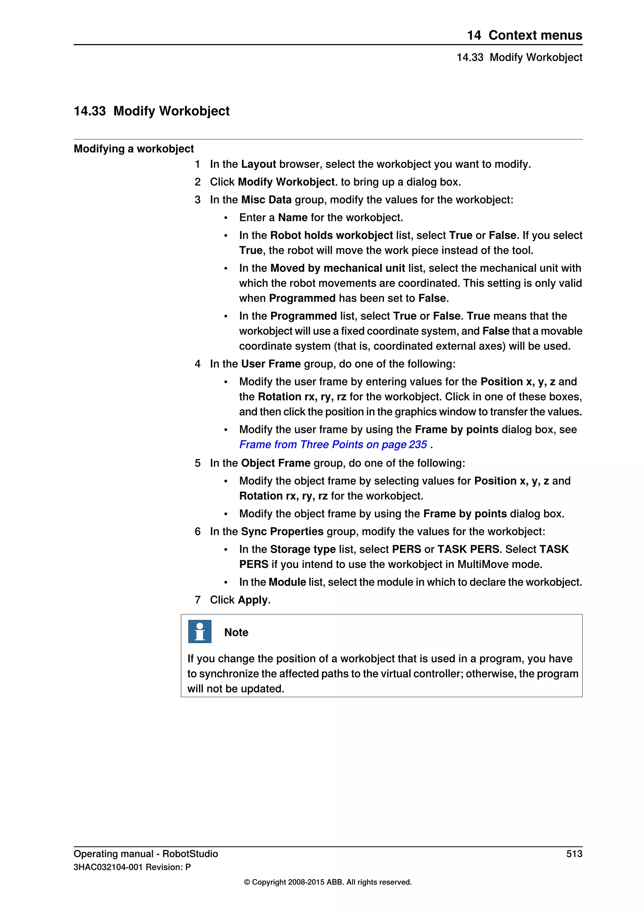 14.33 Modify Workobject
Modifying a workobject
1 In the Layout browser, select the workobject you want to modify.
2 Click Modify Workobject. to bring up a dialog box.
3 In the Misc Data group, modify the values for the workobject:
• Enter a Name for the workobject.
• In the Robot holds workobject list, select True or False. If you select
True, the robot will move the work piece instead of the tool.
• In the Moved by mechanical unit list, select the mechanical unit with
which the robot movements are coordinated. This setting is only valid
when Programmed has been set to False.
• In the Programmed list, select True or False. True means that the
workobject will use a fixed coordinate system, and False that a movable
coordinate system (that is, coordinated external axes) will be used.
4 In the User Frame group, do one of the following:
• Modify the user frame by entering values for the Position x, y, z and
the Rotation rx, ry, rz for the workobject. Click in one of these boxes,
and then click the position in the graphics window to transfer the values.
• Modify the user frame by using the Frame by points dialog box, see
Frame from Three Points on page 235 .
5 In the Object Frame group, do one of the following:
• Modify the object frame by selecting values for Position x, y, z and
Rotation rx, ry, rz for the workobject.
• Modify the object frame by using the Frame by points dialog box.
6 In the Sync Properties group, modify the values for the workobject:
• In the Storage type list, select PERS or TASK PERS. Select TASK
PERS if you intend to use the workobject in MultiMove mode.
• In the Module list, select the module in which to declare the workobject.
7 Click Apply.
Note
If you change the position of a workobject that is used in a program, you have
to synchronize the affected paths to the virtual controller; otherwise, the program
will not be updated.
Operating manual - RobotStudio 513
3HAC032104-001 Revision: P
© Copyright 2008-2015 ABB. All rights reserved.
14 Context menus
14.33 Modify Workobject
 