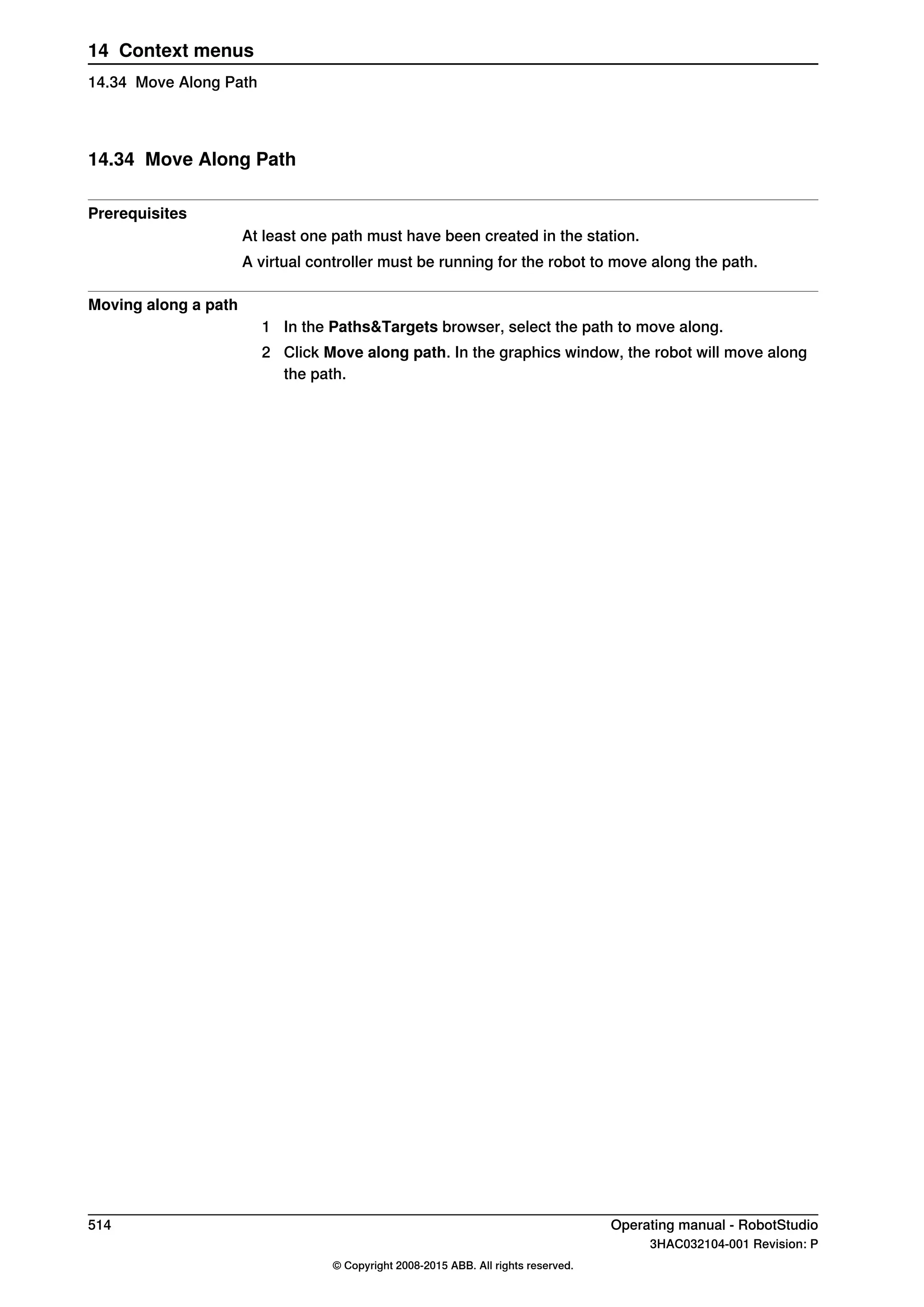 14.34 Move Along Path
Prerequisites
At least one path must have been created in the station.
A virtual controller must be running for the robot to move along the path.
Moving along a path
1 In the Paths&Targets browser, select the path to move along.
2 Click Move along path. In the graphics window, the robot will move along
the path.
514 Operating manual - RobotStudio
3HAC032104-001 Revision: P
© Copyright 2008-2015 ABB. All rights reserved.
14 Context menus
14.34 Move Along Path
 