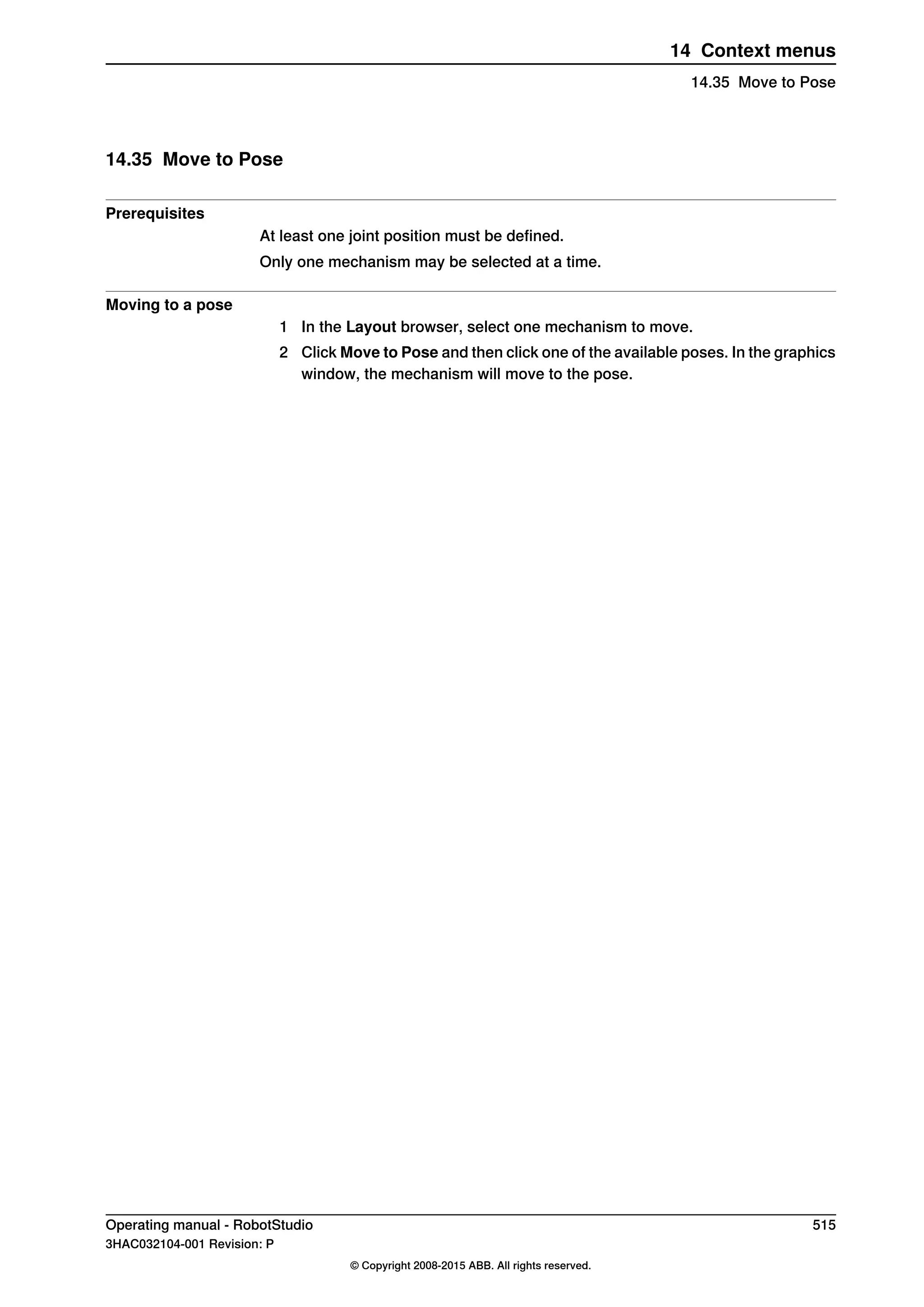 14.35 Move to Pose
Prerequisites
At least one joint position must be defined.
Only one mechanism may be selected at a time.
Moving to a pose
1 In the Layout browser, select one mechanism to move.
2 Click Move to Pose and then click one of the available poses. In the graphics
window, the mechanism will move to the pose.
Operating manual - RobotStudio 515
3HAC032104-001 Revision: P
© Copyright 2008-2015 ABB. All rights reserved.
14 Context menus
14.35 Move to Pose
 
