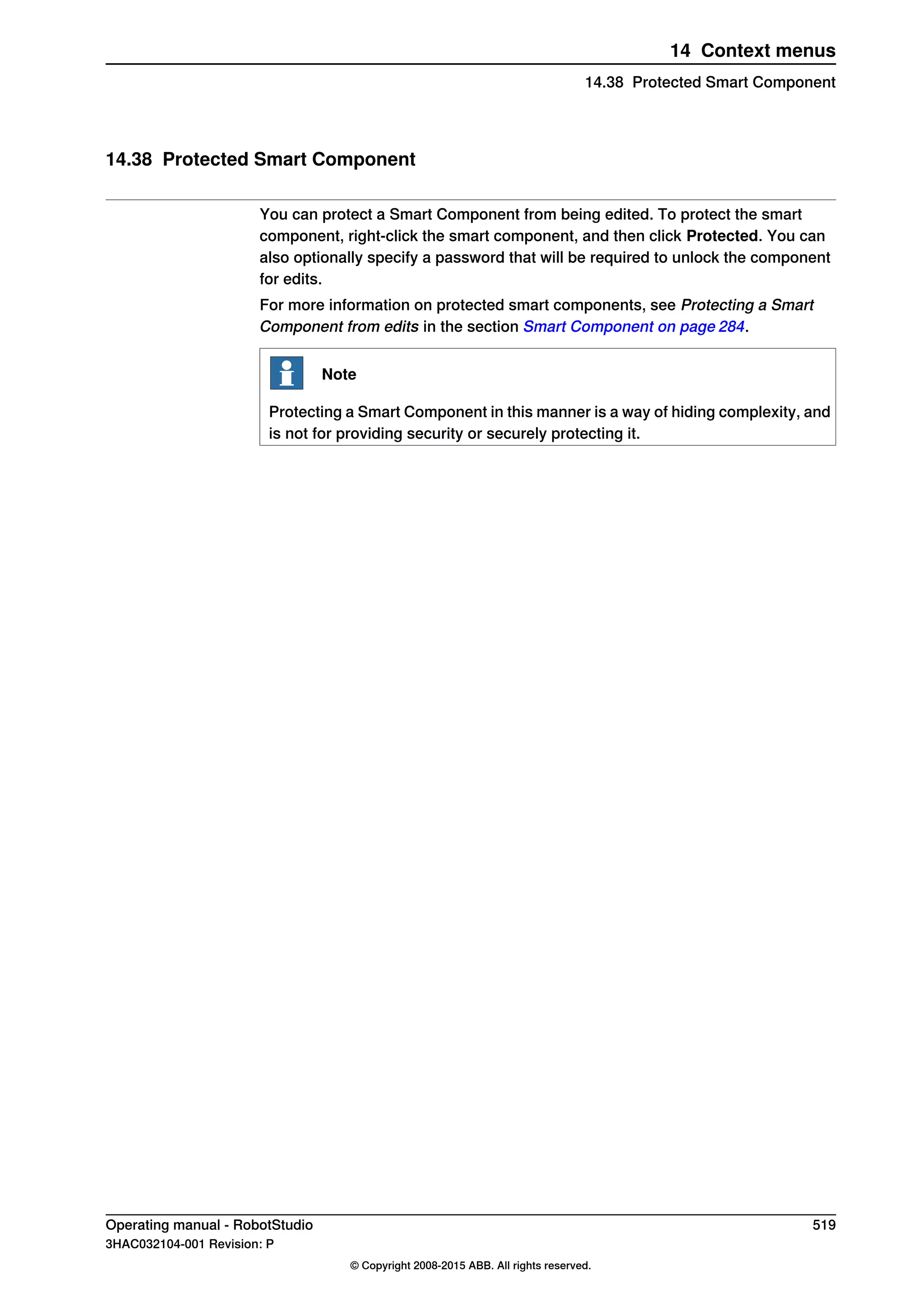 14.38 Protected Smart Component
You can protect a Smart Component from being edited. To protect the smart
component, right-click the smart component, and then click Protected. You can
also optionally specify a password that will be required to unlock the component
for edits.
For more information on protected smart components, see Protecting a Smart
Component from edits in the section Smart Component on page 284.
Note
Protecting a Smart Component in this manner is a way of hiding complexity, and
is not for providing security or securely protecting it.
Operating manual - RobotStudio 519
3HAC032104-001 Revision: P
© Copyright 2008-2015 ABB. All rights reserved.
14 Context menus
14.38 Protected Smart Component
 