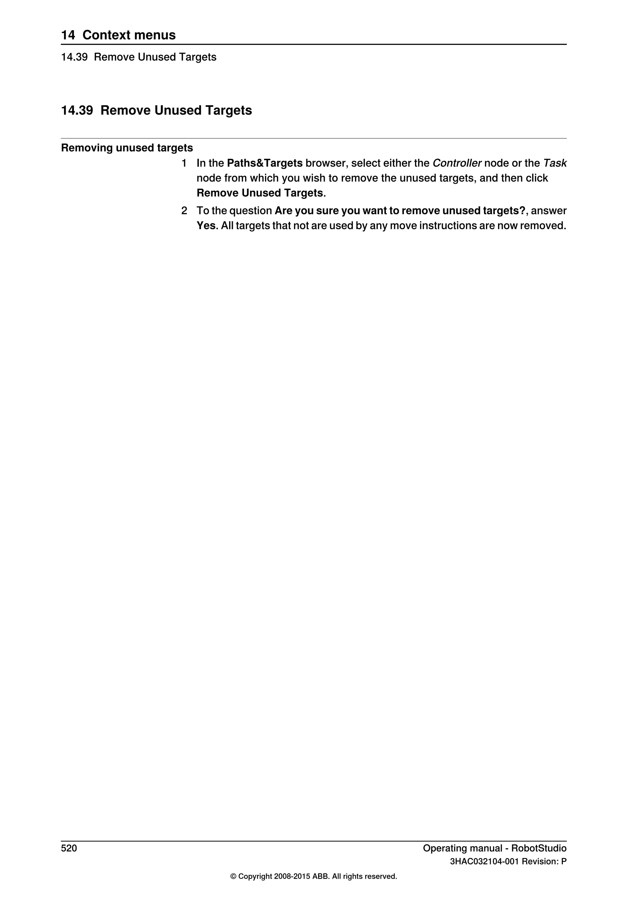 14.39 Remove Unused Targets
Removing unused targets
1 In the Paths&Targets browser, select either the Controller node or the Task
node from which you wish to remove the unused targets, and then click
Remove Unused Targets.
2 To the question Are you sure you want to remove unused targets?, answer
Yes. All targets that not are used by any move instructions are now removed.
520 Operating manual - RobotStudio
3HAC032104-001 Revision: P
© Copyright 2008-2015 ABB. All rights reserved.
14 Context menus
14.39 Remove Unused Targets
 
