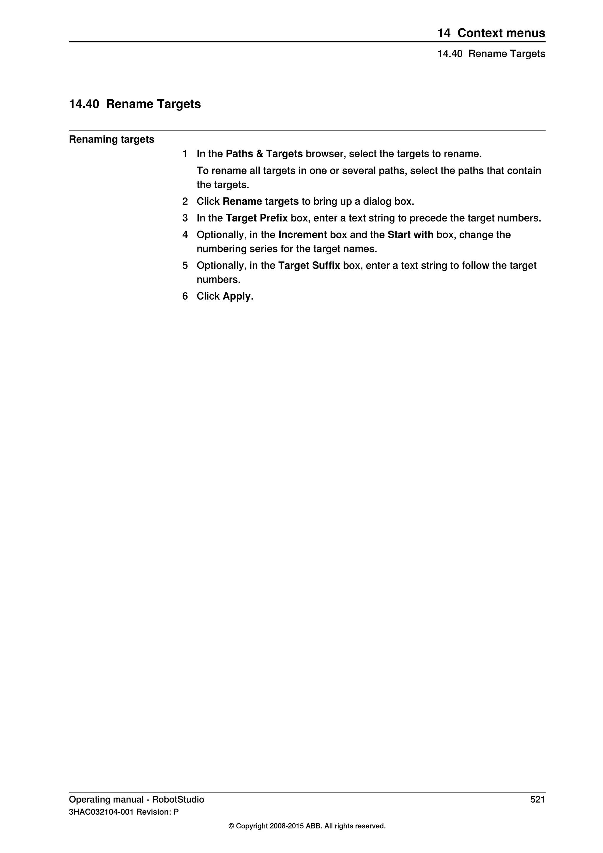 14.40 Rename Targets
Renaming targets
1 In the Paths & Targets browser, select the targets to rename.
To rename all targets in one or several paths, select the paths that contain
the targets.
2 Click Rename targets to bring up a dialog box.
3 In the Target Prefix box, enter a text string to precede the target numbers.
4 Optionally, in the Increment box and the Start with box, change the
numbering series for the target names.
5 Optionally, in the Target Suffix box, enter a text string to follow the target
numbers.
6 Click Apply.
Operating manual - RobotStudio 521
3HAC032104-001 Revision: P
© Copyright 2008-2015 ABB. All rights reserved.
14 Context menus
14.40 Rename Targets
 