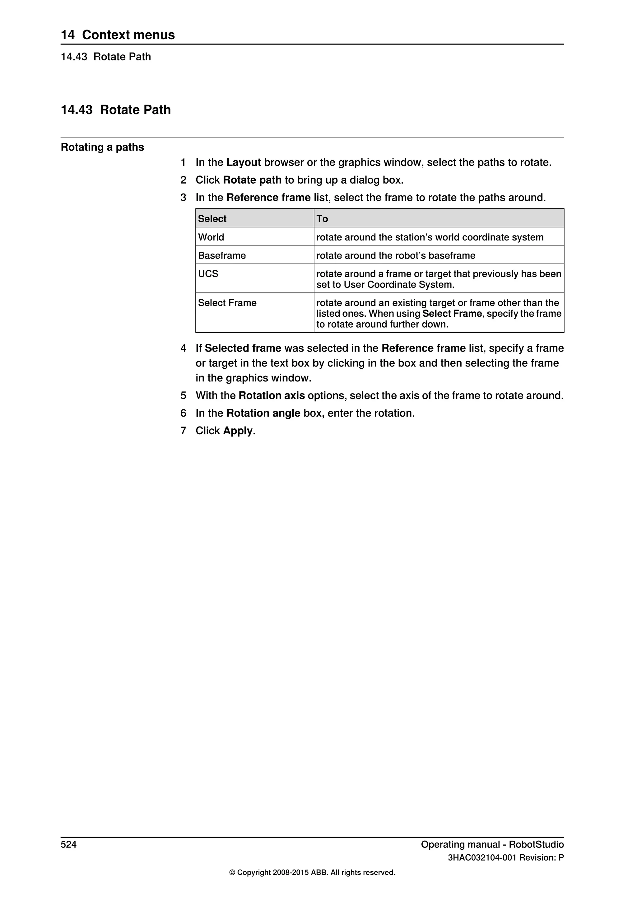 14.43 Rotate Path
Rotating a paths
1 In the Layout browser or the graphics window, select the paths to rotate.
2 Click Rotate path to bring up a dialog box.
3 In the Reference frame list, select the frame to rotate the paths around.
ToSelect
rotate around the station’s world coordinate systemWorld
rotate around the robot’s baseframeBaseframe
rotate around a frame or target that previously has been
set to User Coordinate System.
UCS
rotate around an existing target or frame other than the
listed ones. When using Select Frame, specify the frame
to rotate around further down.
Select Frame
4 If Selected frame was selected in the Reference frame list, specify a frame
or target in the text box by clicking in the box and then selecting the frame
in the graphics window.
5 With the Rotation axis options, select the axis of the frame to rotate around.
6 In the Rotation angle box, enter the rotation.
7 Click Apply.
524 Operating manual - RobotStudio
3HAC032104-001 Revision: P
© Copyright 2008-2015 ABB. All rights reserved.
14 Context menus
14.43 Rotate Path
 