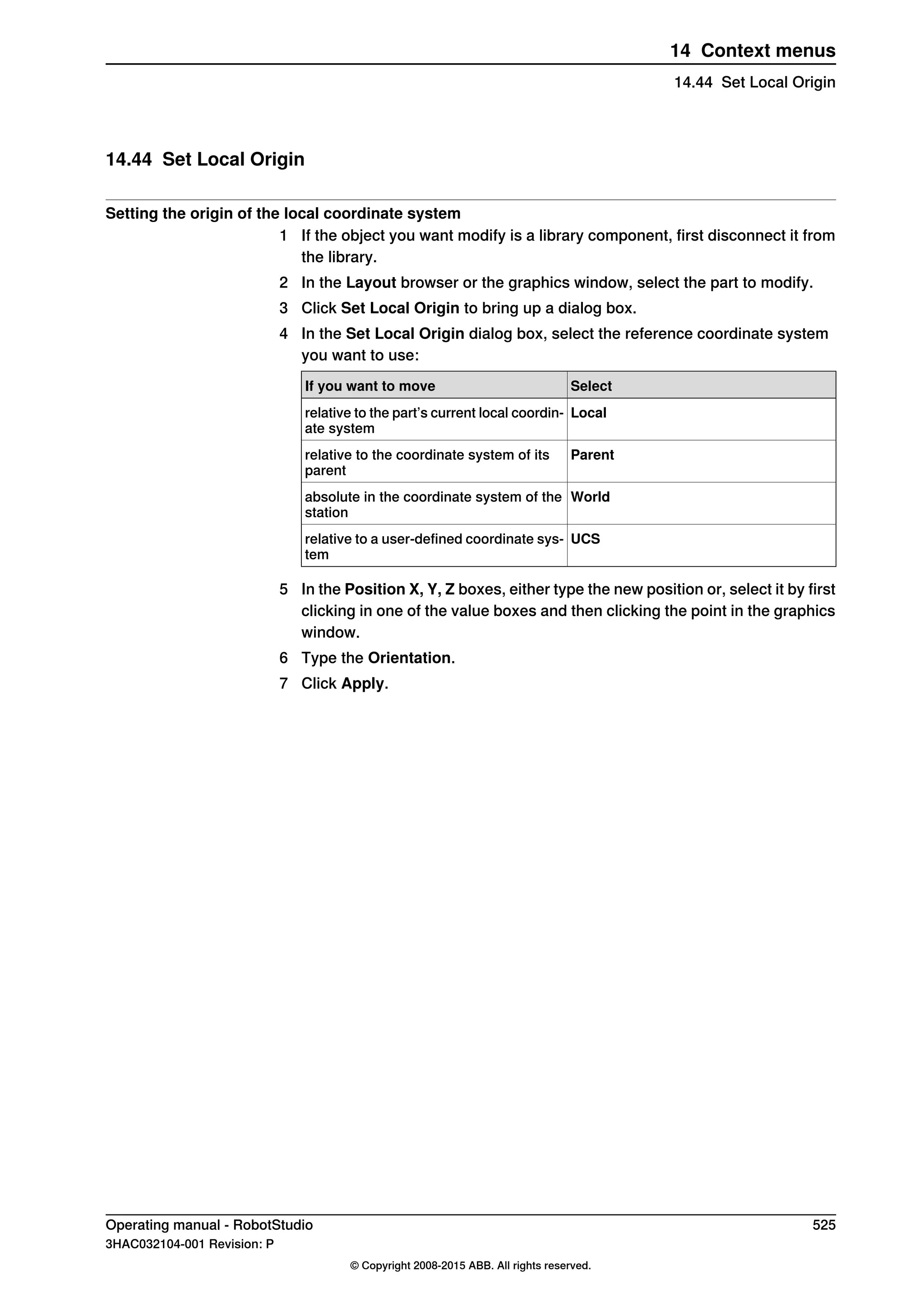14.44 Set Local Origin
Setting the origin of the local coordinate system
1 If the object you want modify is a library component, first disconnect it from
the library.
2 In the Layout browser or the graphics window, select the part to modify.
3 Click Set Local Origin to bring up a dialog box.
4 In the Set Local Origin dialog box, select the reference coordinate system
you want to use:
SelectIf you want to move
Localrelative to the part’s current local coordin-
ate system
Parentrelative to the coordinate system of its
parent
Worldabsolute in the coordinate system of the
station
UCSrelative to a user-defined coordinate sys-
tem
5 In the Position X, Y, Z boxes, either type the new position or, select it by first
clicking in one of the value boxes and then clicking the point in the graphics
window.
6 Type the Orientation.
7 Click Apply.
Operating manual - RobotStudio 525
3HAC032104-001 Revision: P
© Copyright 2008-2015 ABB. All rights reserved.
14 Context menus
14.44 Set Local Origin
 