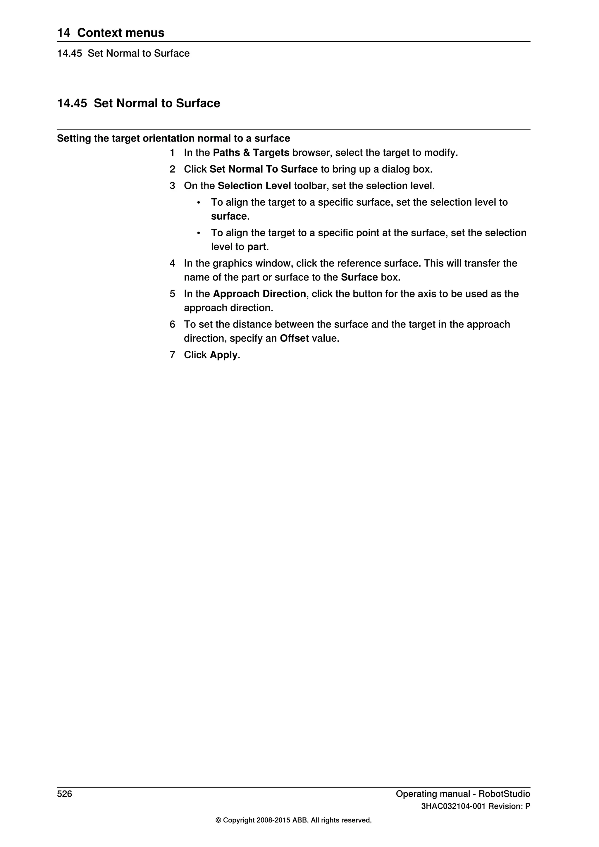 14.45 Set Normal to Surface
Setting the target orientation normal to a surface
1 In the Paths & Targets browser, select the target to modify.
2 Click Set Normal To Surface to bring up a dialog box.
3 On the Selection Level toolbar, set the selection level.
• To align the target to a specific surface, set the selection level to
surface.
• To align the target to a specific point at the surface, set the selection
level to part.
4 In the graphics window, click the reference surface. This will transfer the
name of the part or surface to the Surface box.
5 In the Approach Direction, click the button for the axis to be used as the
approach direction.
6 To set the distance between the surface and the target in the approach
direction, specify an Offset value.
7 Click Apply.
526 Operating manual - RobotStudio
3HAC032104-001 Revision: P
© Copyright 2008-2015 ABB. All rights reserved.
14 Context menus
14.45 Set Normal to Surface
 
