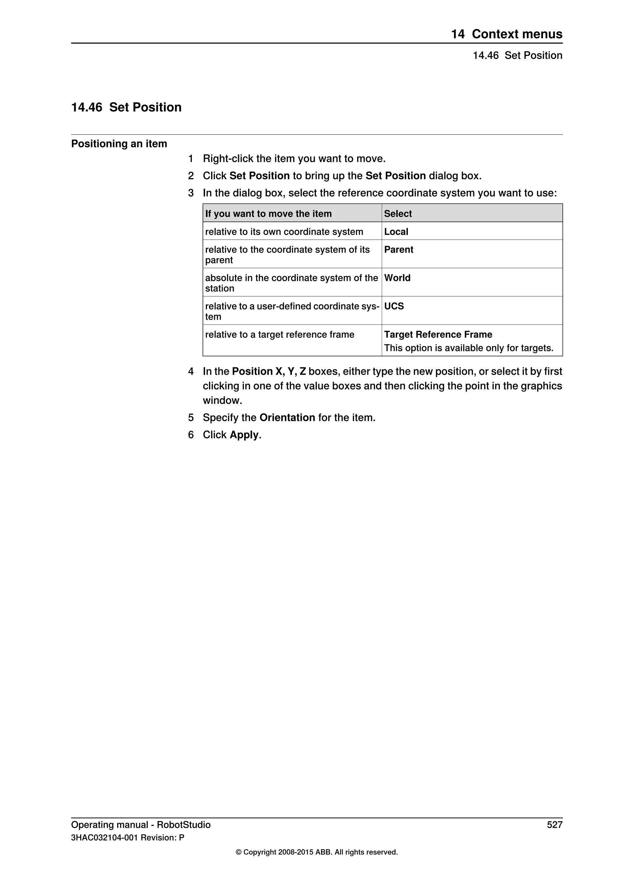 14.46 Set Position
Positioning an item
1 Right-click the item you want to move.
2 Click Set Position to bring up the Set Position dialog box.
3 In the dialog box, select the reference coordinate system you want to use:
SelectIf you want to move the item
Localrelative to its own coordinate system
Parentrelative to the coordinate system of its
parent
Worldabsolute in the coordinate system of the
station
UCSrelative to a user-defined coordinate sys-
tem
Target Reference Framerelative to a target reference frame
This option is available only for targets.
4 In the Position X, Y, Z boxes, either type the new position, or select it by first
clicking in one of the value boxes and then clicking the point in the graphics
window.
5 Specify the Orientation for the item.
6 Click Apply.
Operating manual - RobotStudio 527
3HAC032104-001 Revision: P
© Copyright 2008-2015 ABB. All rights reserved.
14 Context menus
14.46 Set Position
 