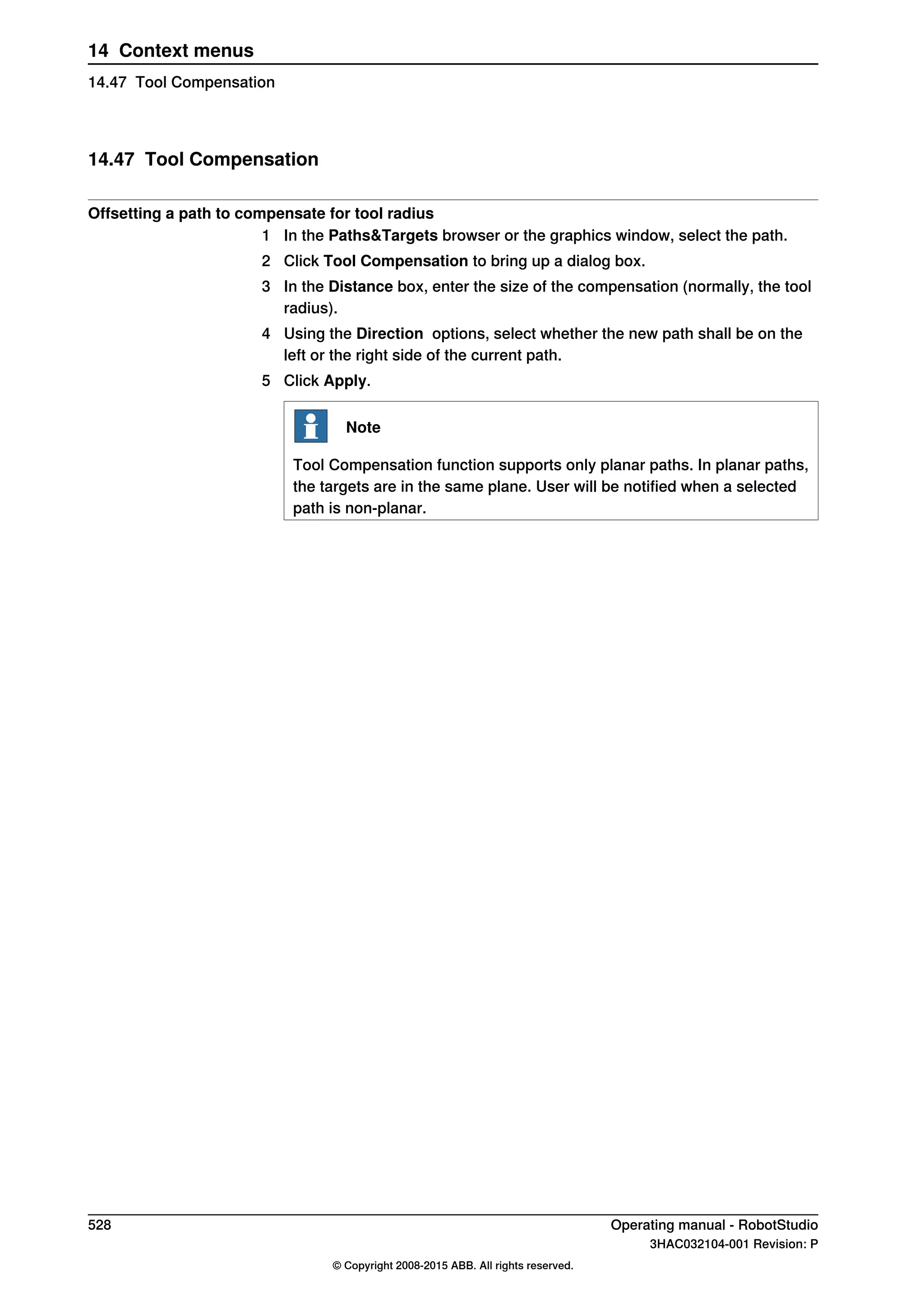 14.47 Tool Compensation
Offsetting a path to compensate for tool radius
1 In the Paths&Targets browser or the graphics window, select the path.
2 Click Tool Compensation to bring up a dialog box.
3 In the Distance box, enter the size of the compensation (normally, the tool
radius).
4 Using the Direction options, select whether the new path shall be on the
left or the right side of the current path.
5 Click Apply.
Note
Tool Compensation function supports only planar paths. In planar paths,
the targets are in the same plane. User will be notified when a selected
path is non-planar.
528 Operating manual - RobotStudio
3HAC032104-001 Revision: P
© Copyright 2008-2015 ABB. All rights reserved.
14 Context menus
14.47 Tool Compensation
 