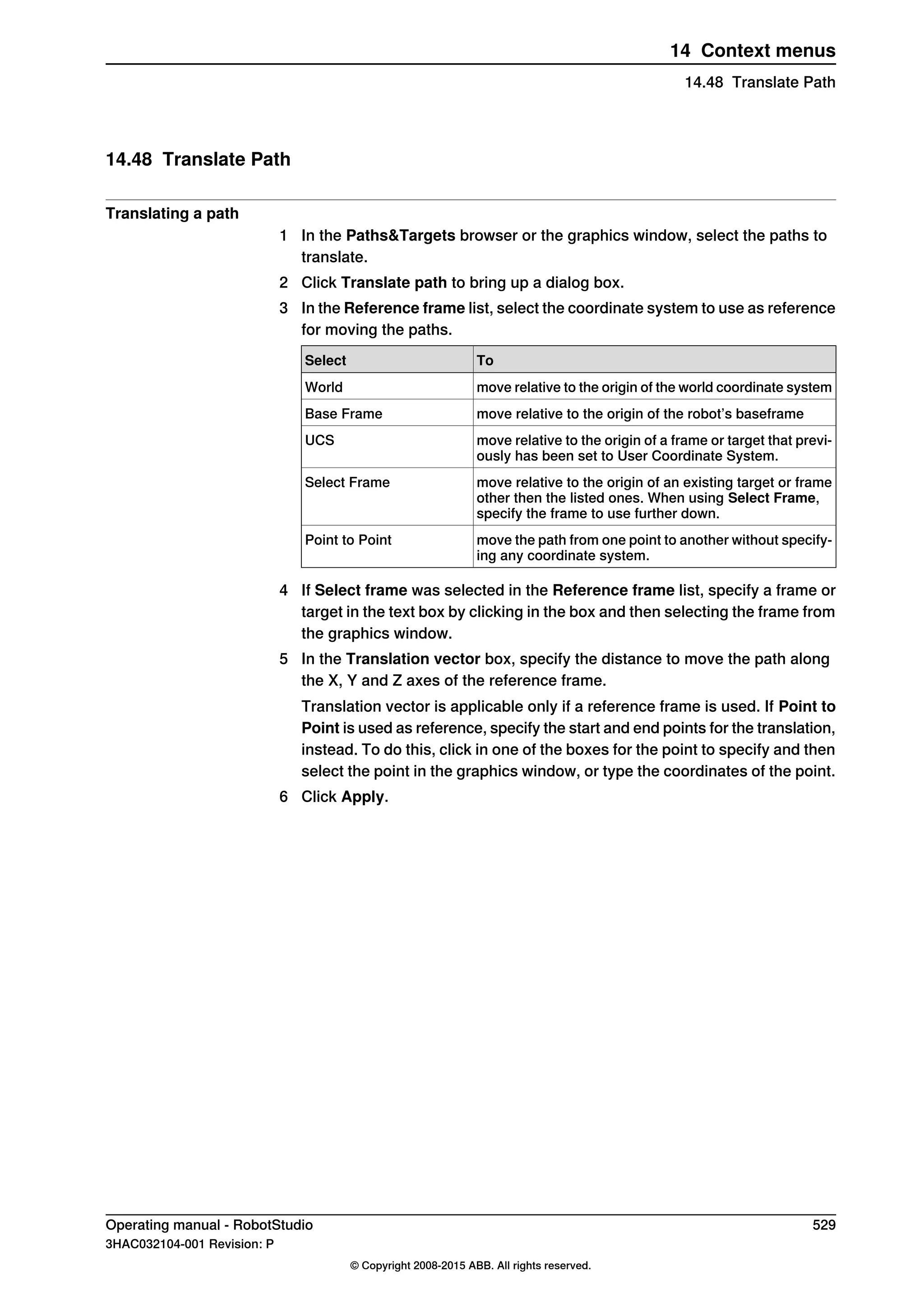 14.48 Translate Path
Translating a path
1 In the Paths&Targets browser or the graphics window, select the paths to
translate.
2 Click Translate path to bring up a dialog box.
3 In the Reference frame list, select the coordinate system to use as reference
for moving the paths.
ToSelect
move relative to the origin of the world coordinate systemWorld
move relative to the origin of the robot’s baseframeBase Frame
move relative to the origin of a frame or target that previ-
ously has been set to User Coordinate System.
UCS
move relative to the origin of an existing target or frame
other then the listed ones. When using Select Frame,
specify the frame to use further down.
Select Frame
move the path from one point to another without specify-
ing any coordinate system.
Point to Point
4 If Select frame was selected in the Reference frame list, specify a frame or
target in the text box by clicking in the box and then selecting the frame from
the graphics window.
5 In the Translation vector box, specify the distance to move the path along
the X, Y and Z axes of the reference frame.
Translation vector is applicable only if a reference frame is used. If Point to
Point is used as reference, specify the start and end points for the translation,
instead. To do this, click in one of the boxes for the point to specify and then
select the point in the graphics window, or type the coordinates of the point.
6 Click Apply.
Operating manual - RobotStudio 529
3HAC032104-001 Revision: P
© Copyright 2008-2015 ABB. All rights reserved.
14 Context menus
14.48 Translate Path
 