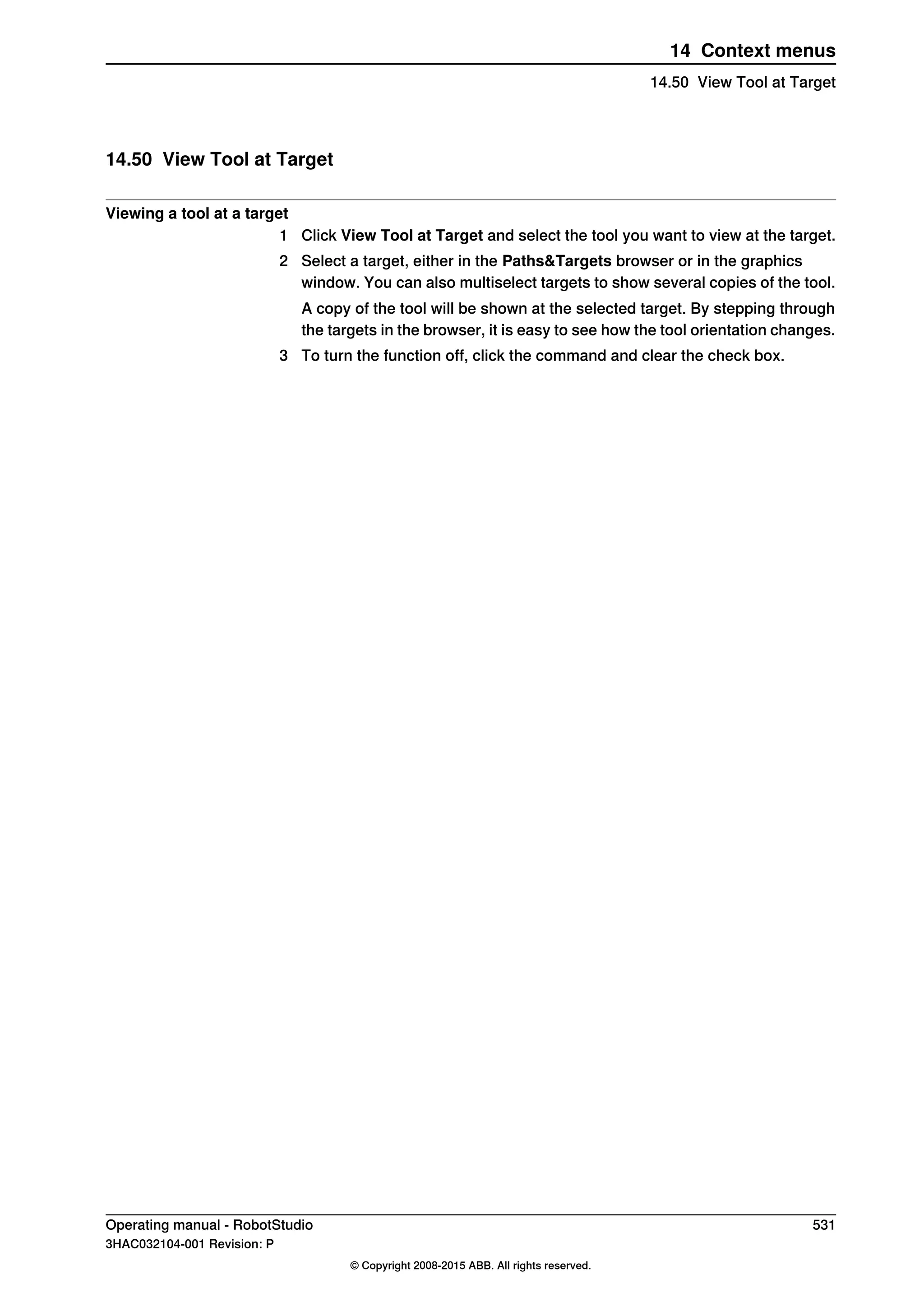 14.50 View Tool at Target
Viewing a tool at a target
1 Click View Tool at Target and select the tool you want to view at the target.
2 Select a target, either in the Paths&Targets browser or in the graphics
window. You can also multiselect targets to show several copies of the tool.
A copy of the tool will be shown at the selected target. By stepping through
the targets in the browser, it is easy to see how the tool orientation changes.
3 To turn the function off, click the command and clear the check box.
Operating manual - RobotStudio 531
3HAC032104-001 Revision: P
© Copyright 2008-2015 ABB. All rights reserved.
14 Context menus
14.50 View Tool at Target
 