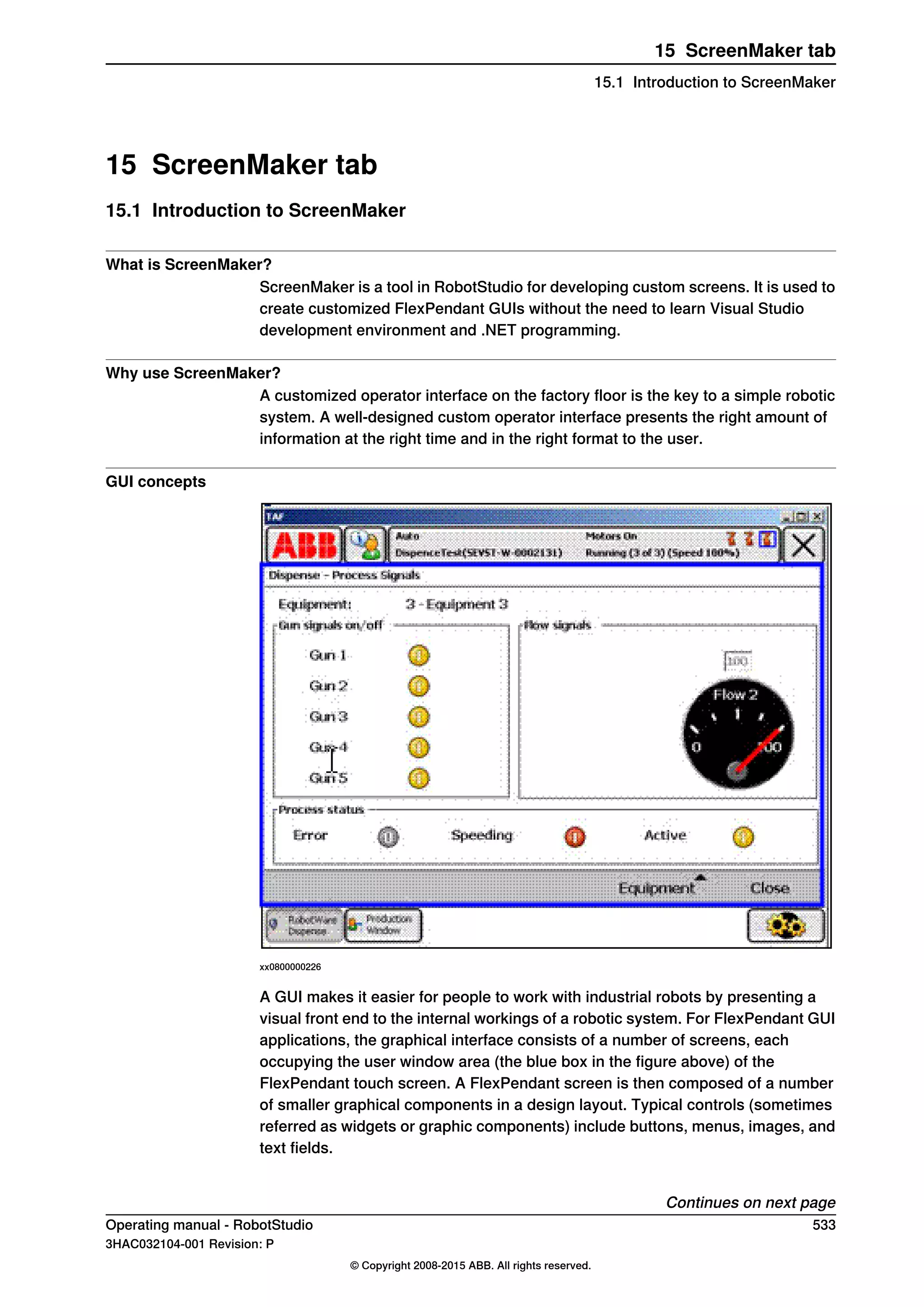 15 ScreenMaker tab
15.1 Introduction to ScreenMaker
What is ScreenMaker?
ScreenMaker is a tool in RobotStudio for developing custom screens. It is used to
create customized FlexPendant GUIs without the need to learn Visual Studio
development environment and .NET programming.
Why use ScreenMaker?
A customized operator interface on the factory floor is the key to a simple robotic
system. A well-designed custom operator interface presents the right amount of
information at the right time and in the right format to the user.
GUI concepts
xx0800000226
A GUI makes it easier for people to work with industrial robots by presenting a
visual front end to the internal workings of a robotic system. For FlexPendant GUI
applications, the graphical interface consists of a number of screens, each
occupying the user window area (the blue box in the figure above) of the
FlexPendant touch screen. A FlexPendant screen is then composed of a number
of smaller graphical components in a design layout. Typical controls (sometimes
referred as widgets or graphic components) include buttons, menus, images, and
text fields.
Continues on next page
Operating manual - RobotStudio 533
3HAC032104-001 Revision: P
© Copyright 2008-2015 ABB. All rights reserved.
15 ScreenMaker tab
15.1 Introduction to ScreenMaker
 