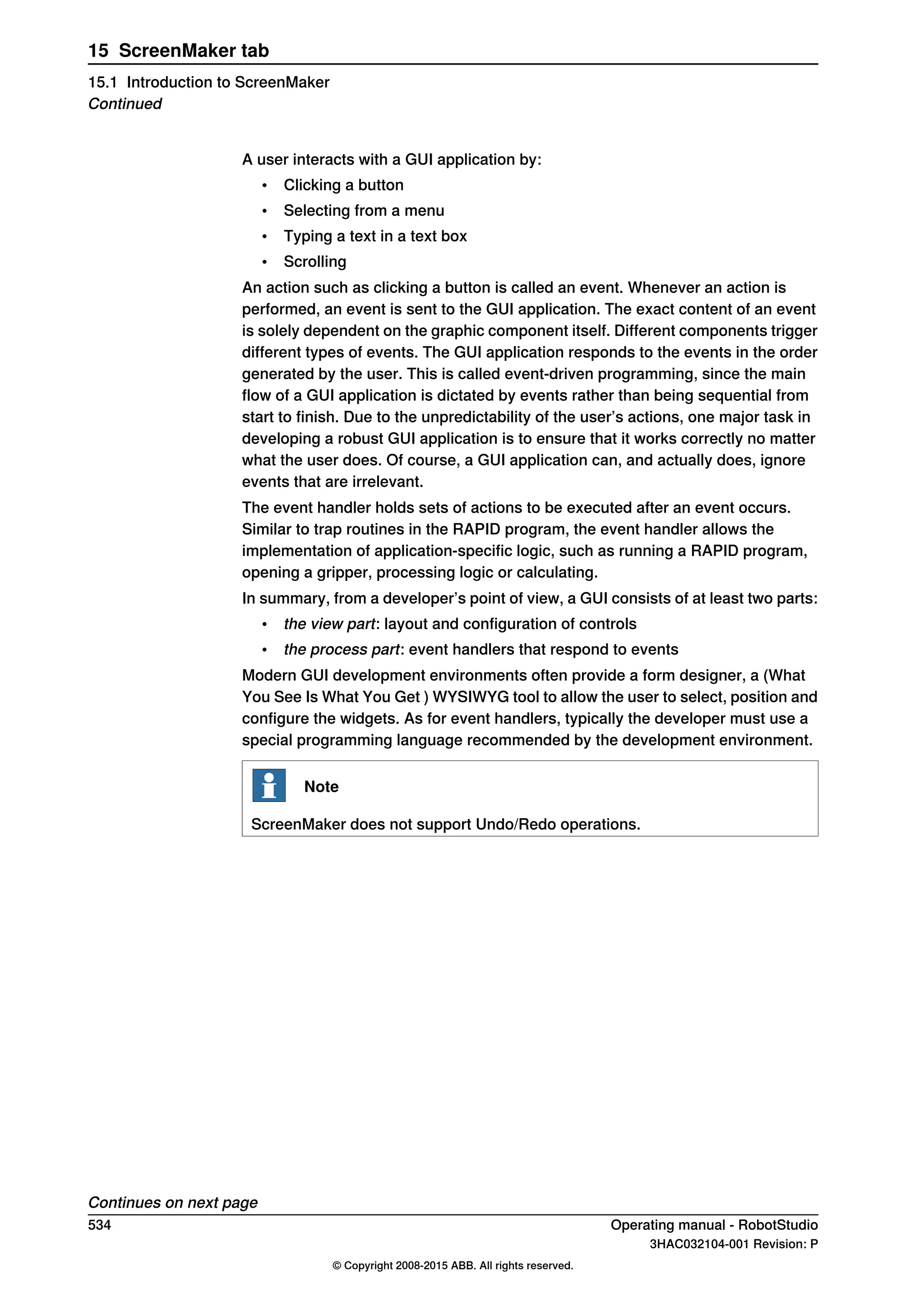 A user interacts with a GUI application by:
• Clicking a button
• Selecting from a menu
• Typing a text in a text box
• Scrolling
An action such as clicking a button is called an event. Whenever an action is
performed, an event is sent to the GUI application. The exact content of an event
is solely dependent on the graphic component itself. Different components trigger
different types of events. The GUI application responds to the events in the order
generated by the user. This is called event-driven programming, since the main
flow of a GUI application is dictated by events rather than being sequential from
start to finish. Due to the unpredictability of the user’s actions, one major task in
developing a robust GUI application is to ensure that it works correctly no matter
what the user does. Of course, a GUI application can, and actually does, ignore
events that are irrelevant.
The event handler holds sets of actions to be executed after an event occurs.
Similar to trap routines in the RAPID program, the event handler allows the
implementation of application-specific logic, such as running a RAPID program,
opening a gripper, processing logic or calculating.
In summary, from a developer’s point of view, a GUI consists of at least two parts:
• the view part: layout and configuration of controls
• the process part: event handlers that respond to events
Modern GUI development environments often provide a form designer, a (What
You See Is What You Get ) WYSIWYG tool to allow the user to select, position and
configure the widgets. As for event handlers, typically the developer must use a
special programming language recommended by the development environment.
Note
ScreenMaker does not support Undo/Redo operations.
Continues on next page
534 Operating manual - RobotStudio
3HAC032104-001 Revision: P
© Copyright 2008-2015 ABB. All rights reserved.
15 ScreenMaker tab
15.1 Introduction to ScreenMaker
Continued
 