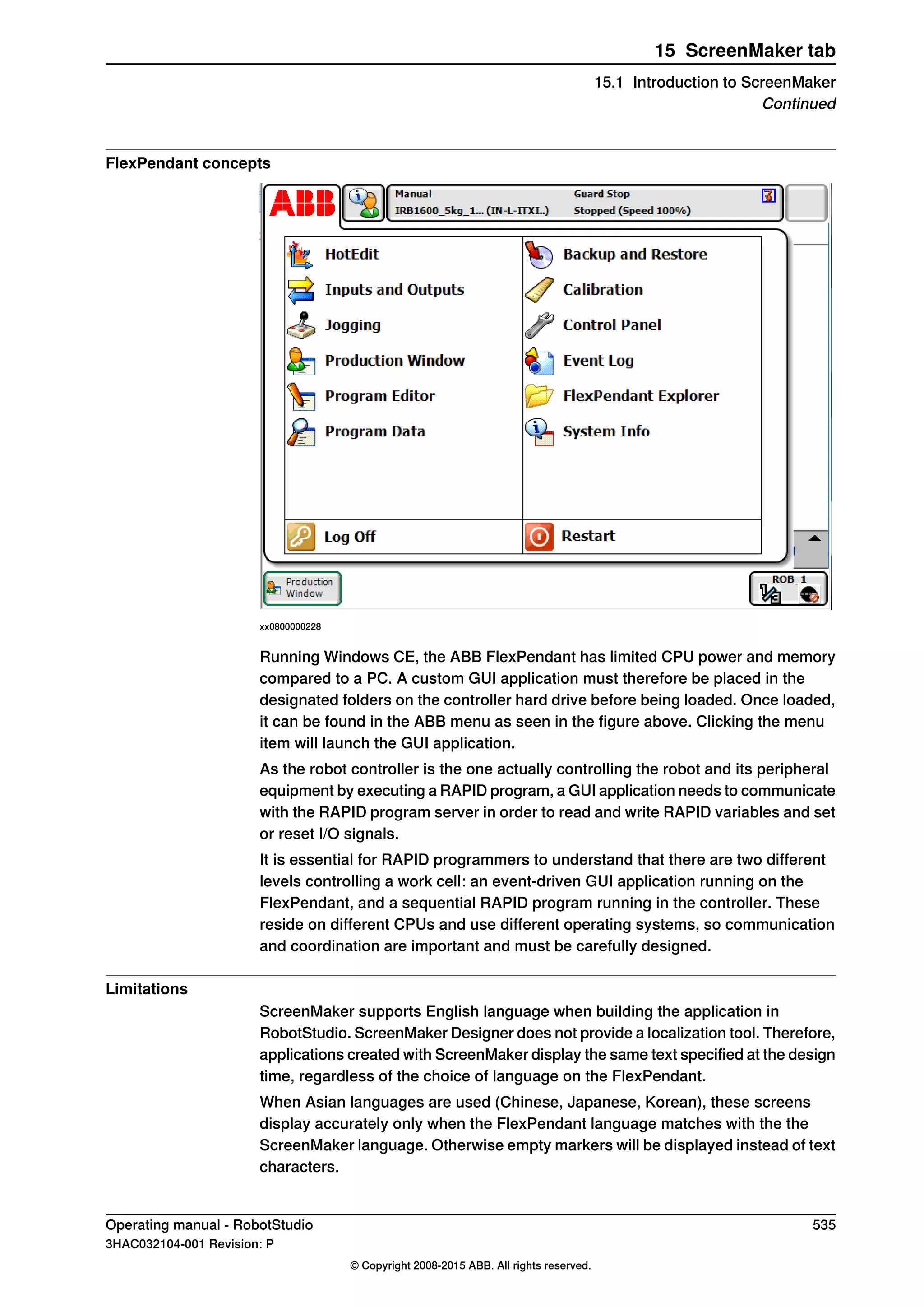 FlexPendant concepts
xx0800000228
Running Windows CE, the ABB FlexPendant has limited CPU power and memory
compared to a PC. A custom GUI application must therefore be placed in the
designated folders on the controller hard drive before being loaded. Once loaded,
it can be found in the ABB menu as seen in the figure above. Clicking the menu
item will launch the GUI application.
As the robot controller is the one actually controlling the robot and its peripheral
equipment by executing a RAPID program, a GUI application needs to communicate
with the RAPID program server in order to read and write RAPID variables and set
or reset I/O signals.
It is essential for RAPID programmers to understand that there are two different
levels controlling a work cell: an event-driven GUI application running on the
FlexPendant, and a sequential RAPID program running in the controller. These
reside on different CPUs and use different operating systems, so communication
and coordination are important and must be carefully designed.
Limitations
ScreenMaker supports English language when building the application in
RobotStudio. ScreenMaker Designer does not provide a localization tool. Therefore,
applications created with ScreenMaker display the same text specified at the design
time, regardless of the choice of language on the FlexPendant.
When Asian languages are used (Chinese, Japanese, Korean), these screens
display accurately only when the FlexPendant language matches with the the
ScreenMaker language. Otherwise empty markers will be displayed instead of text
characters.
Operating manual - RobotStudio 535
3HAC032104-001 Revision: P
© Copyright 2008-2015 ABB. All rights reserved.
15 ScreenMaker tab
15.1 Introduction to ScreenMaker
Continued
 