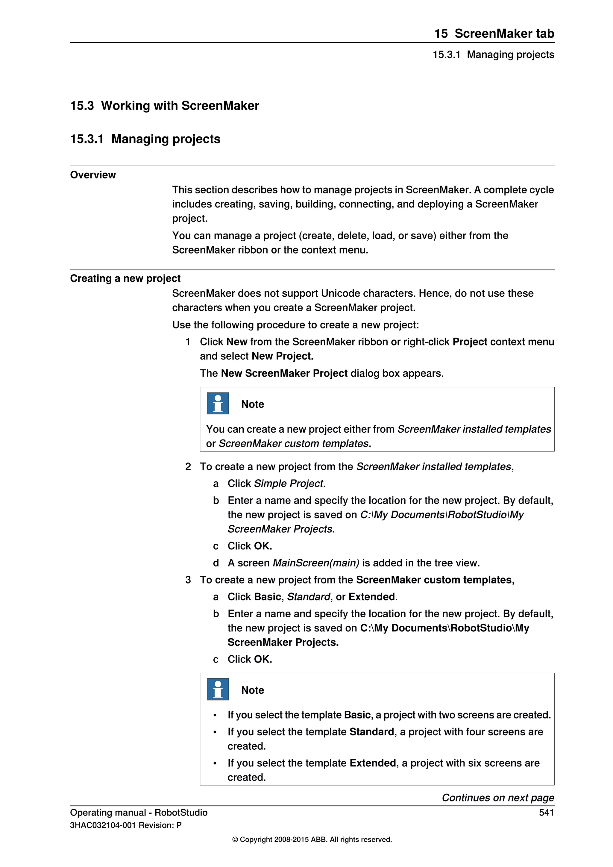 15.3 Working with ScreenMaker
15.3.1 Managing projects
Overview
This section describes how to manage projects in ScreenMaker. A complete cycle
includes creating, saving, building, connecting, and deploying a ScreenMaker
project.
You can manage a project (create, delete, load, or save) either from the
ScreenMaker ribbon or the context menu.
Creating a new project
ScreenMaker does not support Unicode characters. Hence, do not use these
characters when you create a ScreenMaker project.
Use the following procedure to create a new project:
1 Click New from the ScreenMaker ribbon or right-click Project context menu
and select New Project.
The New ScreenMaker Project dialog box appears.
Note
You can create a new project either from ScreenMaker installed templates
or ScreenMaker custom templates.
2 To create a new project from the ScreenMaker installed templates,
a Click Simple Project.
b Enter a name and specify the location for the new project. By default,
the new project is saved on C:My DocumentsRobotStudioMy
ScreenMaker Projects.
c Click OK.
d A screen MainScreen(main) is added in the tree view.
3 To create a new project from the ScreenMaker custom templates,
a Click Basic, Standard, or Extended.
b Enter a name and specify the location for the new project. By default,
the new project is saved on C:My DocumentsRobotStudioMy
ScreenMaker Projects.
c Click OK.
Note
• If you select the template Basic, a project with two screens are created.
• If you select the template Standard, a project with four screens are
created.
• If you select the template Extended, a project with six screens are
created.
Continues on next page
Operating manual - RobotStudio 541
3HAC032104-001 Revision: P
© Copyright 2008-2015 ABB. All rights reserved.
15 ScreenMaker tab
15.3.1 Managing projects
 