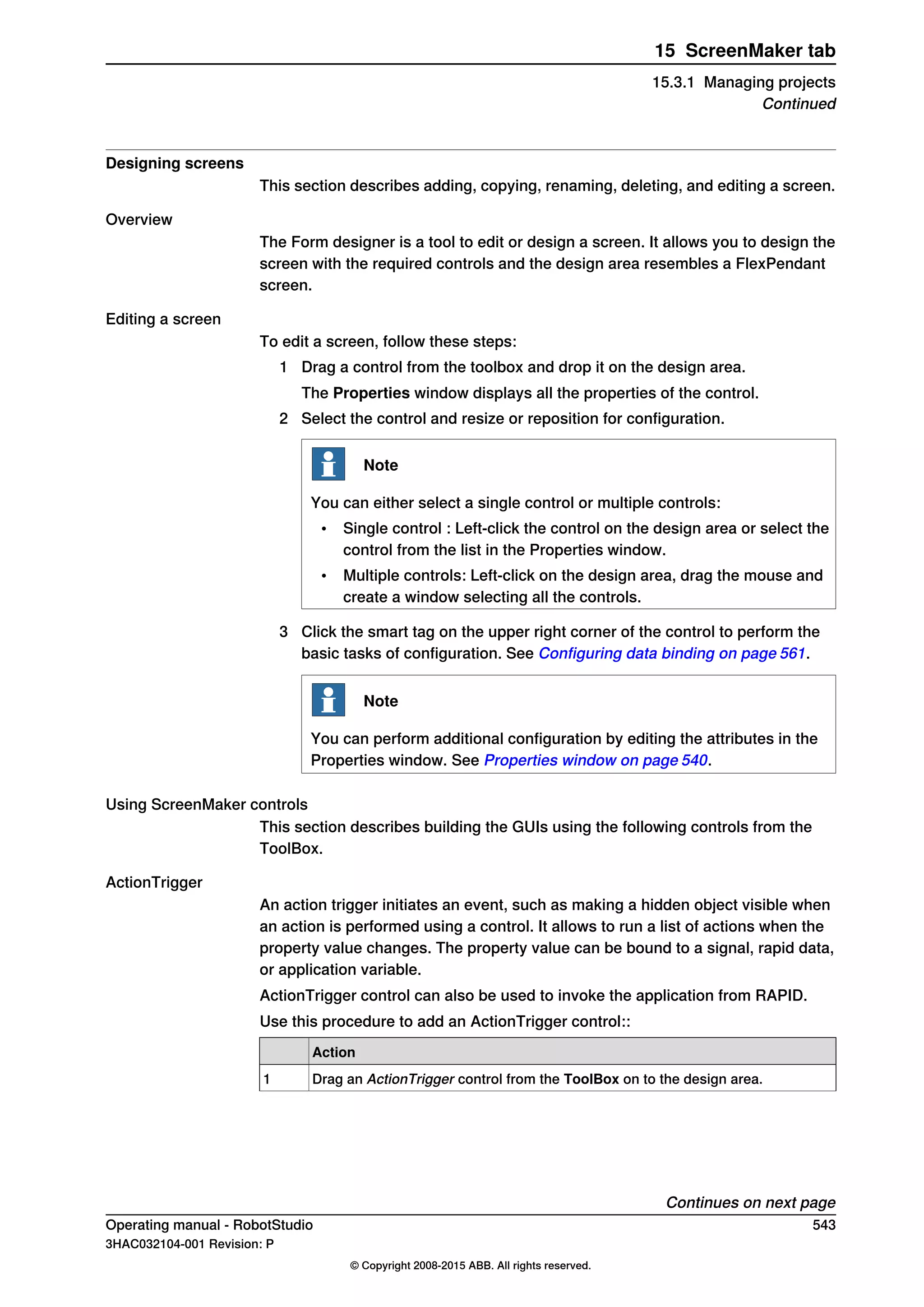 Designing screens
This section describes adding, copying, renaming, deleting, and editing a screen.
Overview
The Form designer is a tool to edit or design a screen. It allows you to design the
screen with the required controls and the design area resembles a FlexPendant
screen.
Editing a screen
To edit a screen, follow these steps:
1 Drag a control from the toolbox and drop it on the design area.
The Properties window displays all the properties of the control.
2 Select the control and resize or reposition for configuration.
Note
You can either select a single control or multiple controls:
• Single control : Left-click the control on the design area or select the
control from the list in the Properties window.
• Multiple controls: Left-click on the design area, drag the mouse and
create a window selecting all the controls.
3 Click the smart tag on the upper right corner of the control to perform the
basic tasks of configuration. See Configuring data binding on page 561.
Note
You can perform additional configuration by editing the attributes in the
Properties window. See Properties window on page 540.
Using ScreenMaker controls
This section describes building the GUIs using the following controls from the
ToolBox.
ActionTrigger
An action trigger initiates an event, such as making a hidden object visible when
an action is performed using a control. It allows to run a list of actions when the
property value changes. The property value can be bound to a signal, rapid data,
or application variable.
ActionTrigger control can also be used to invoke the application from RAPID.
Use this procedure to add an ActionTrigger control::
Action
Drag an ActionTrigger control from the ToolBox on to the design area.1
Continues on next page
Operating manual - RobotStudio 543
3HAC032104-001 Revision: P
© Copyright 2008-2015 ABB. All rights reserved.
15 ScreenMaker tab
15.3.1 Managing projects
Continued
 