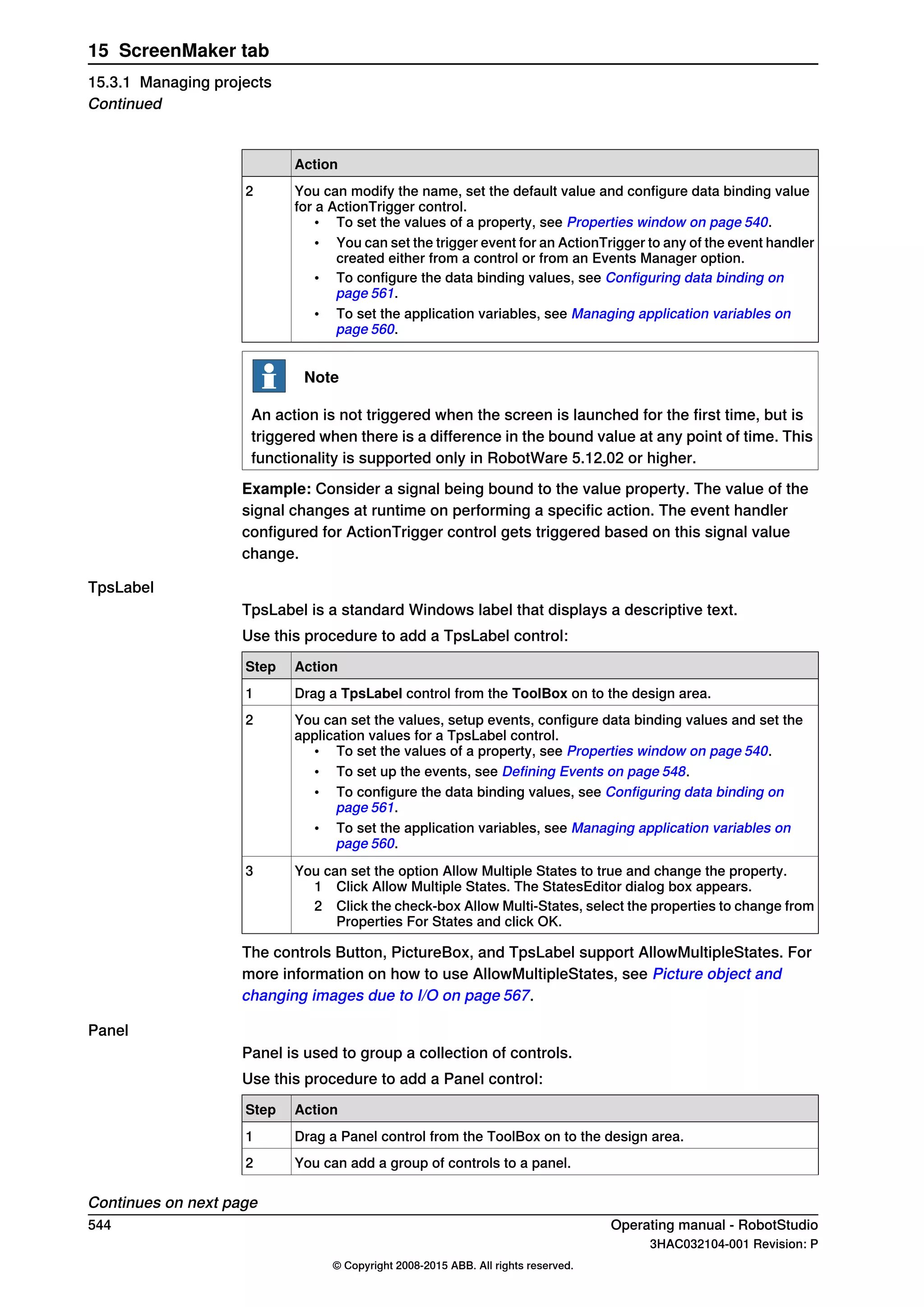 Action
You can modify the name, set the default value and configure data binding value
for a ActionTrigger control.
• To set the values of a property, see Properties window on page 540.
• You can set the trigger event for an ActionTrigger to any of the event handler
created either from a control or from an Events Manager option.
• To configure the data binding values, see Configuring data binding on
page 561.
• To set the application variables, see Managing application variables on
page 560.
2
Note
An action is not triggered when the screen is launched for the first time, but is
triggered when there is a difference in the bound value at any point of time. This
functionality is supported only in RobotWare 5.12.02 or higher.
Example: Consider a signal being bound to the value property. The value of the
signal changes at runtime on performing a specific action. The event handler
configured for ActionTrigger control gets triggered based on this signal value
change.
TpsLabel
TpsLabel is a standard Windows label that displays a descriptive text.
Use this procedure to add a TpsLabel control:
ActionStep
Drag a TpsLabel control from the ToolBox on to the design area.1
You can set the values, setup events, configure data binding values and set the
application values for a TpsLabel control.
• To set the values of a property, see Properties window on page 540.
• To set up the events, see Defining Events on page 548.
• To configure the data binding values, see Configuring data binding on
page 561.
• To set the application variables, see Managing application variables on
page 560.
2
You can set the option Allow Multiple States to true and change the property.
1 Click Allow Multiple States. The StatesEditor dialog box appears.
2 Click the check-box Allow Multi-States, select the properties to change from
Properties For States and click OK.
3
The controls Button, PictureBox, and TpsLabel support AllowMultipleStates. For
more information on how to use AllowMultipleStates, see Picture object and
changing images due to I/O on page 567.
Panel
Panel is used to group a collection of controls.
Use this procedure to add a Panel control:
ActionStep
Drag a Panel control from the ToolBox on to the design area.1
You can add a group of controls to a panel.2
Continues on next page
544 Operating manual - RobotStudio
3HAC032104-001 Revision: P
© Copyright 2008-2015 ABB. All rights reserved.
15 ScreenMaker tab
15.3.1 Managing projects
Continued
 