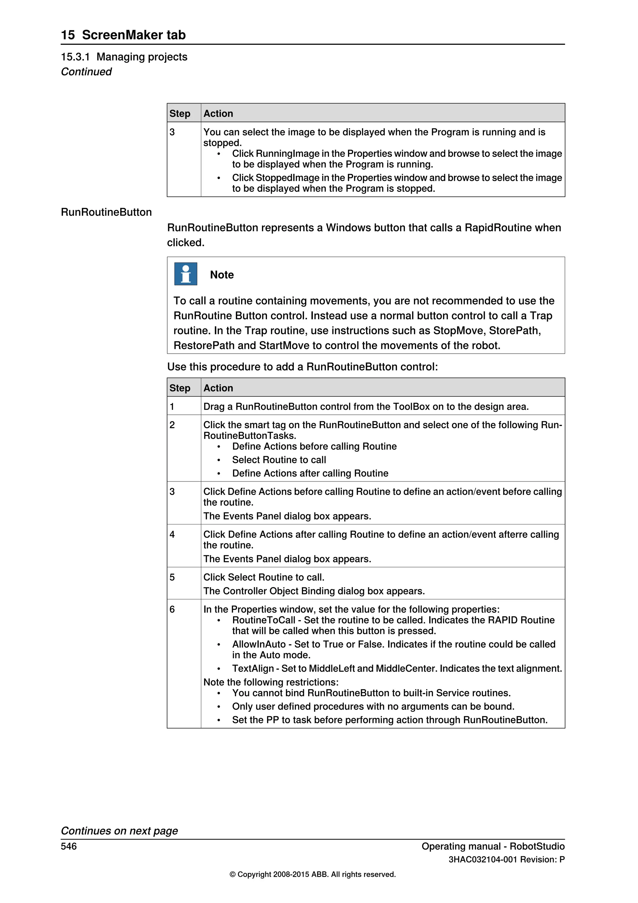 ActionStep
You can select the image to be displayed when the Program is running and is
stopped.
• Click RunningImage in the Properties window and browse to select the image
to be displayed when the Program is running.
• Click StoppedImage in the Properties window and browse to select the image
to be displayed when the Program is stopped.
3
RunRoutineButton
RunRoutineButton represents a Windows button that calls a RapidRoutine when
clicked.
Note
To call a routine containing movements, you are not recommended to use the
RunRoutine Button control. Instead use a normal button control to call a Trap
routine. In the Trap routine, use instructions such as StopMove, StorePath,
RestorePath and StartMove to control the movements of the robot.
Use this procedure to add a RunRoutineButton control:
ActionStep
Drag a RunRoutineButton control from the ToolBox on to the design area.1
Click the smart tag on the RunRoutineButton and select one of the following Run-
RoutineButtonTasks.
• Define Actions before calling Routine
• Select Routine to call
• Define Actions after calling Routine
2
Click Define Actions before calling Routine to define an action/event before calling
the routine.
3
The Events Panel dialog box appears.
Click Define Actions after calling Routine to define an action/event afterre calling
the routine.
4
The Events Panel dialog box appears.
Click Select Routine to call.5
The Controller Object Binding dialog box appears.
In the Properties window, set the value for the following properties:
• RoutineToCall - Set the routine to be called. Indicates the RAPID Routine
that will be called when this button is pressed.
• AllowInAuto - Set to True or False. Indicates if the routine could be called
in the Auto mode.
• TextAlign - Set to MiddleLeft and MiddleCenter. Indicates the text alignment.
Note the following restrictions:
• You cannot bind RunRoutineButton to built-in Service routines.
• Only user defined procedures with no arguments can be bound.
• Set the PP to task before performing action through RunRoutineButton.
6
Continues on next page
546 Operating manual - RobotStudio
3HAC032104-001 Revision: P
© Copyright 2008-2015 ABB. All rights reserved.
15 ScreenMaker tab
15.3.1 Managing projects
Continued
 