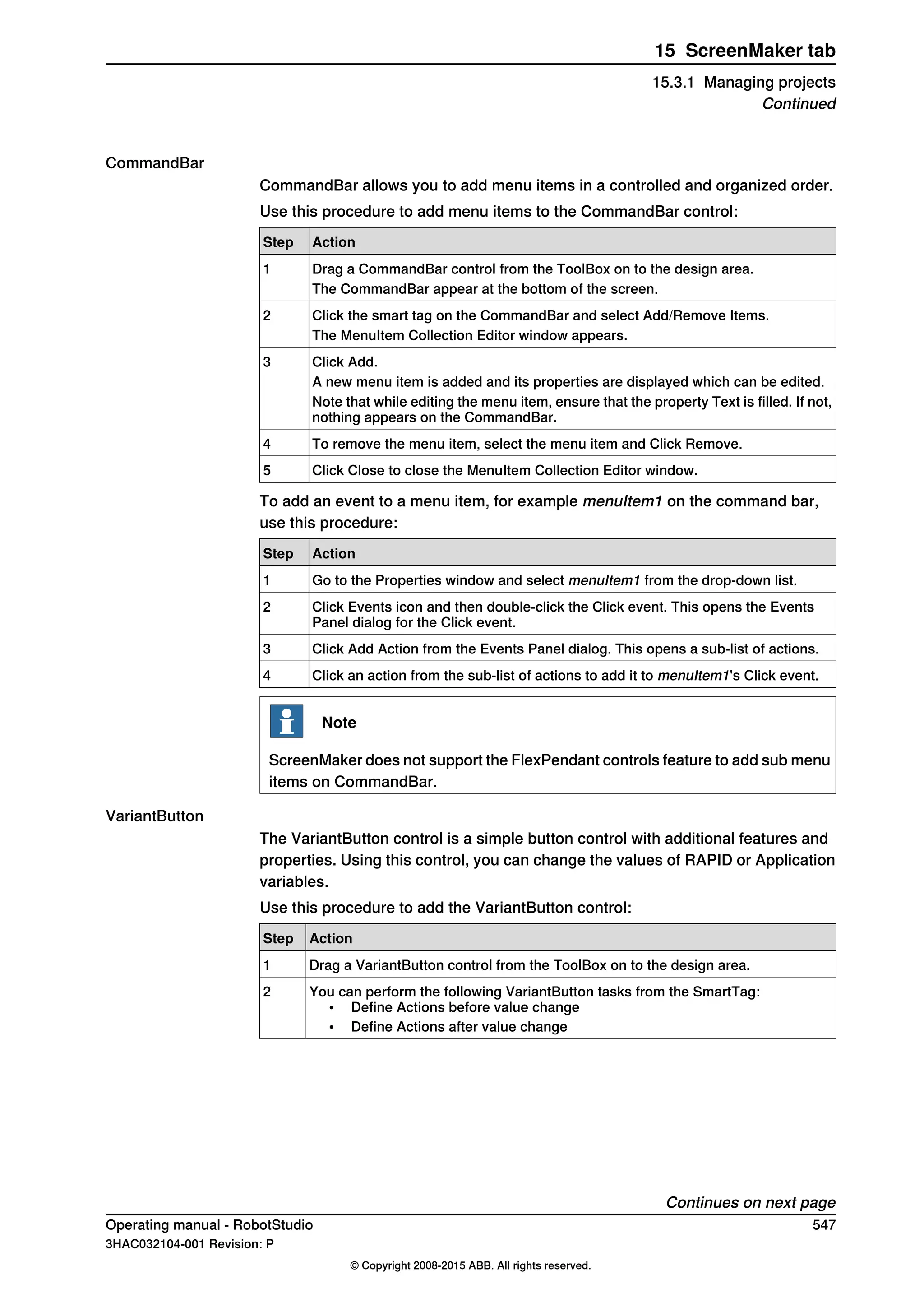 CommandBar
CommandBar allows you to add menu items in a controlled and organized order.
Use this procedure to add menu items to the CommandBar control:
ActionStep
Drag a CommandBar control from the ToolBox on to the design area.1
The CommandBar appear at the bottom of the screen.
Click the smart tag on the CommandBar and select Add/Remove Items.2
The MenuItem Collection Editor window appears.
Click Add.3
A new menu item is added and its properties are displayed which can be edited.
Note that while editing the menu item, ensure that the property Text is filled. If not,
nothing appears on the CommandBar.
To remove the menu item, select the menu item and Click Remove.4
Click Close to close the MenuItem Collection Editor window.5
To add an event to a menu item, for example menuItem1 on the command bar,
use this procedure:
ActionStep
Go to the Properties window and select menuItem1 from the drop-down list.1
Click Events icon and then double-click the Click event. This opens the Events
Panel dialog for the Click event.
2
Click Add Action from the Events Panel dialog. This opens a sub-list of actions.3
Click an action from the sub-list of actions to add it to menuItem1's Click event.4
Note
ScreenMaker does not support the FlexPendant controls feature to add sub menu
items on CommandBar.
VariantButton
The VariantButton control is a simple button control with additional features and
properties. Using this control, you can change the values of RAPID or Application
variables.
Use this procedure to add the VariantButton control:
ActionStep
Drag a VariantButton control from the ToolBox on to the design area.1
You can perform the following VariantButton tasks from the SmartTag:
• Define Actions before value change
• Define Actions after value change
2
Continues on next page
Operating manual - RobotStudio 547
3HAC032104-001 Revision: P
© Copyright 2008-2015 ABB. All rights reserved.
15 ScreenMaker tab
15.3.1 Managing projects
Continued
 