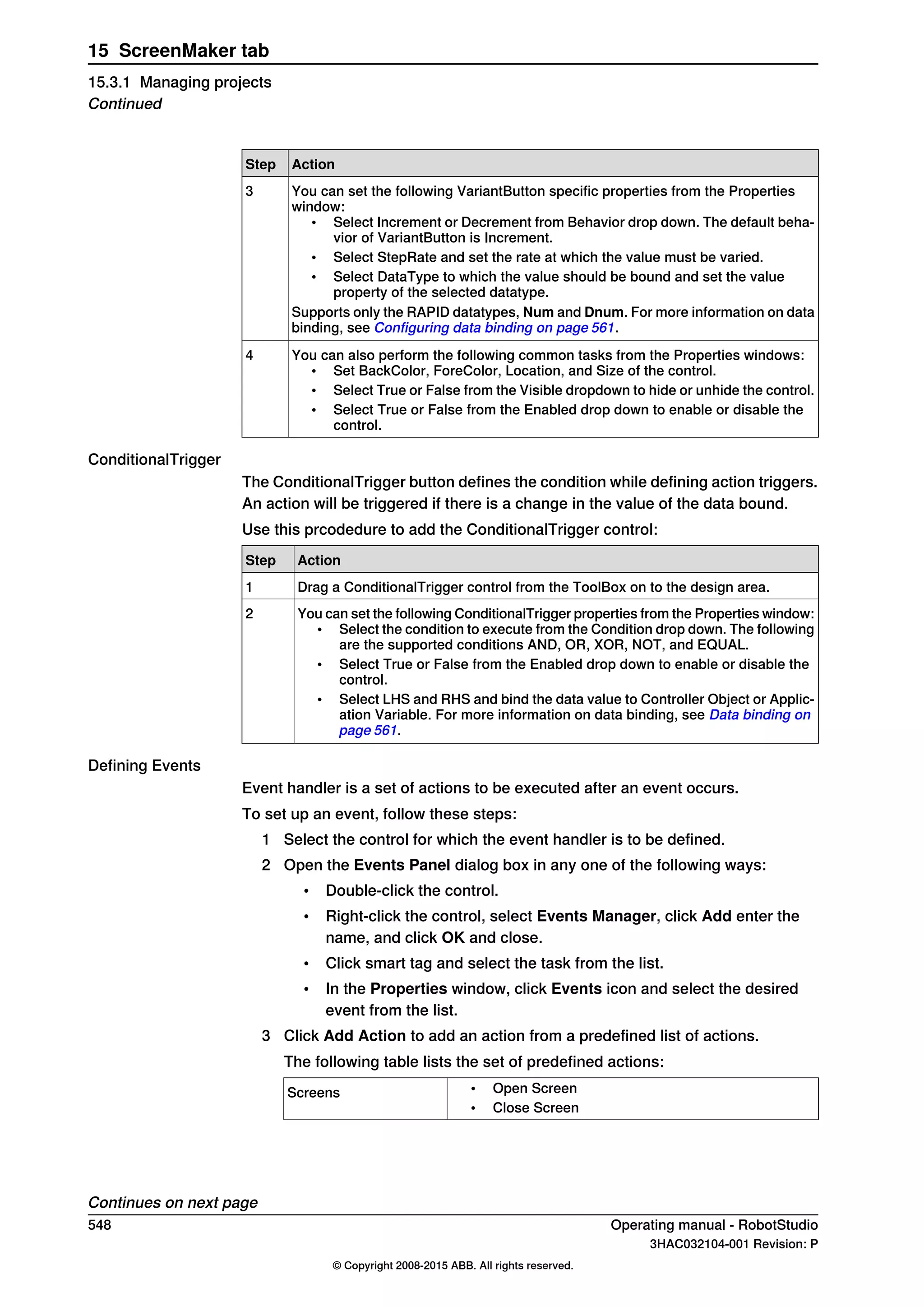 ActionStep
You can set the following VariantButton specific properties from the Properties
window:
• Select Increment or Decrement from Behavior drop down. The default beha-
vior of VariantButton is Increment.
• Select StepRate and set the rate at which the value must be varied.
• Select DataType to which the value should be bound and set the value
property of the selected datatype.
Supports only the RAPID datatypes, Num and Dnum. For more information on data
binding, see Configuring data binding on page 561.
3
You can also perform the following common tasks from the Properties windows:
• Set BackColor, ForeColor, Location, and Size of the control.
• Select True or False from the Visible dropdown to hide or unhide the control.
• Select True or False from the Enabled drop down to enable or disable the
control.
4
ConditionalTrigger
The ConditionalTrigger button defines the condition while defining action triggers.
An action will be triggered if there is a change in the value of the data bound.
Use this prcodedure to add the ConditionalTrigger control:
ActionStep
Drag a ConditionalTrigger control from the ToolBox on to the design area.1
You can set the following ConditionalTrigger properties from the Properties window:
• Select the condition to execute from the Condition drop down. The following
are the supported conditions AND, OR, XOR, NOT, and EQUAL.
• Select True or False from the Enabled drop down to enable or disable the
control.
• Select LHS and RHS and bind the data value to Controller Object or Applic-
ation Variable. For more information on data binding, see Data binding on
page 561.
2
Defining Events
Event handler is a set of actions to be executed after an event occurs.
To set up an event, follow these steps:
1 Select the control for which the event handler is to be defined.
2 Open the Events Panel dialog box in any one of the following ways:
• Double-click the control.
• Right-click the control, select Events Manager, click Add enter the
name, and click OK and close.
• Click smart tag and select the task from the list.
• In the Properties window, click Events icon and select the desired
event from the list.
3 Click Add Action to add an action from a predefined list of actions.
The following table lists the set of predefined actions:
• Open Screen
• Close Screen
Screens
Continues on next page
548 Operating manual - RobotStudio
3HAC032104-001 Revision: P
© Copyright 2008-2015 ABB. All rights reserved.
15 ScreenMaker tab
15.3.1 Managing projects
Continued
 