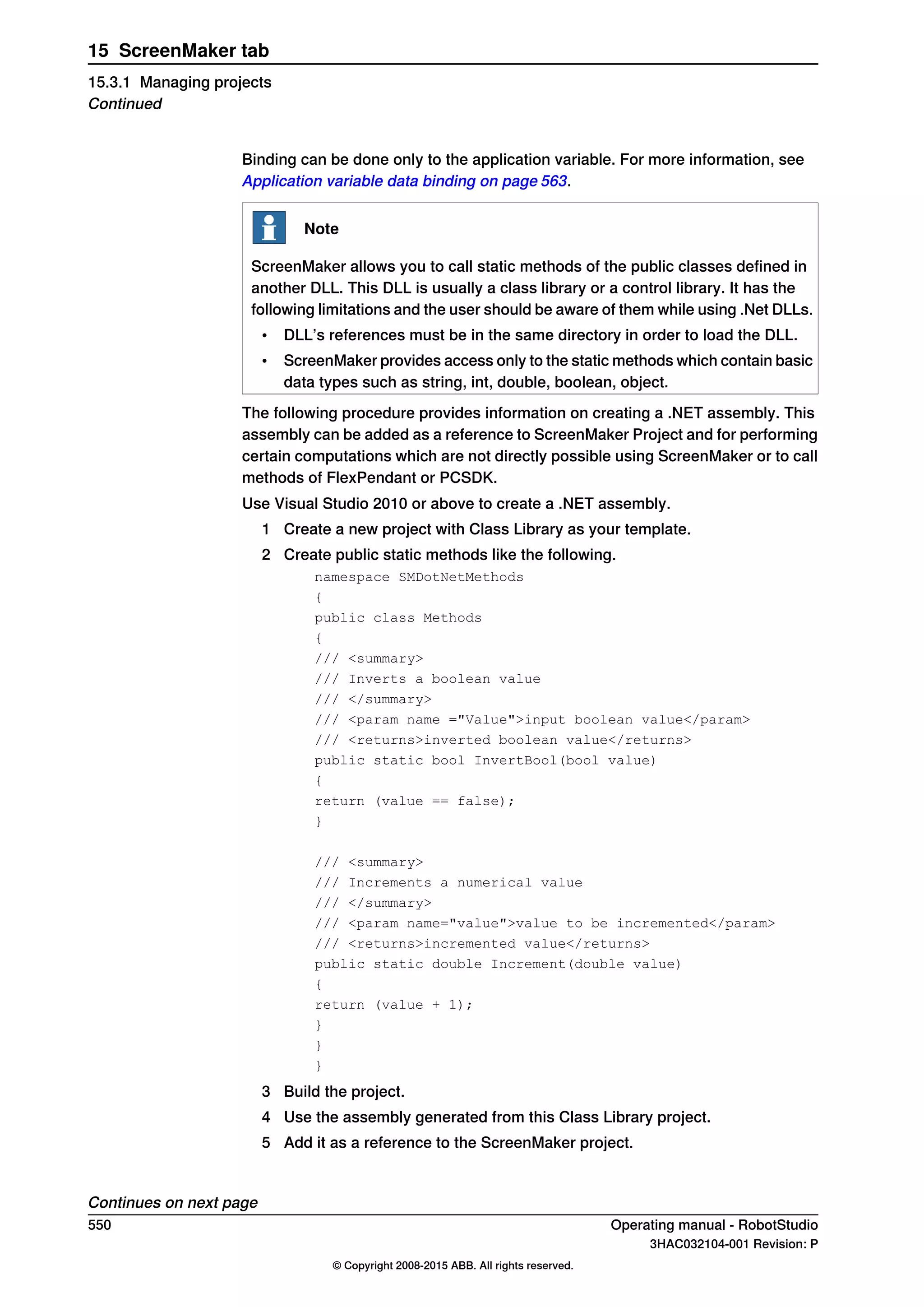 Binding can be done only to the application variable. For more information, see
Application variable data binding on page 563.
Note
ScreenMaker allows you to call static methods of the public classes defined in
another DLL. This DLL is usually a class library or a control library. It has the
following limitations and the user should be aware of them while using .Net DLLs.
• DLL’s references must be in the same directory in order to load the DLL.
• ScreenMaker provides access only to the static methods which contain basic
data types such as string, int, double, boolean, object.
The following procedure provides information on creating a .NET assembly. This
assembly can be added as a reference to ScreenMaker Project and for performing
certain computations which are not directly possible using ScreenMaker or to call
methods of FlexPendant or PCSDK.
Use Visual Studio 2010 or above to create a .NET assembly.
1 Create a new project with Class Library as your template.
2 Create public static methods like the following.
namespace SMDotNetMethods
{
public class Methods
{
/// <summary>
/// Inverts a boolean value
/// </summary>
/// <param name ="Value">input boolean value</param>
/// <returns>inverted boolean value</returns>
public static bool InvertBool(bool value)
{
return (value == false);
}
/// <summary>
/// Increments a numerical value
/// </summary>
/// <param name="value">value to be incremented</param>
/// <returns>incremented value</returns>
public static double Increment(double value)
{
return (value + 1);
}
}
}
3 Build the project.
4 Use the assembly generated from this Class Library project.
5 Add it as a reference to the ScreenMaker project.
Continues on next page
550 Operating manual - RobotStudio
3HAC032104-001 Revision: P
© Copyright 2008-2015 ABB. All rights reserved.
15 ScreenMaker tab
15.3.1 Managing projects
Continued
 