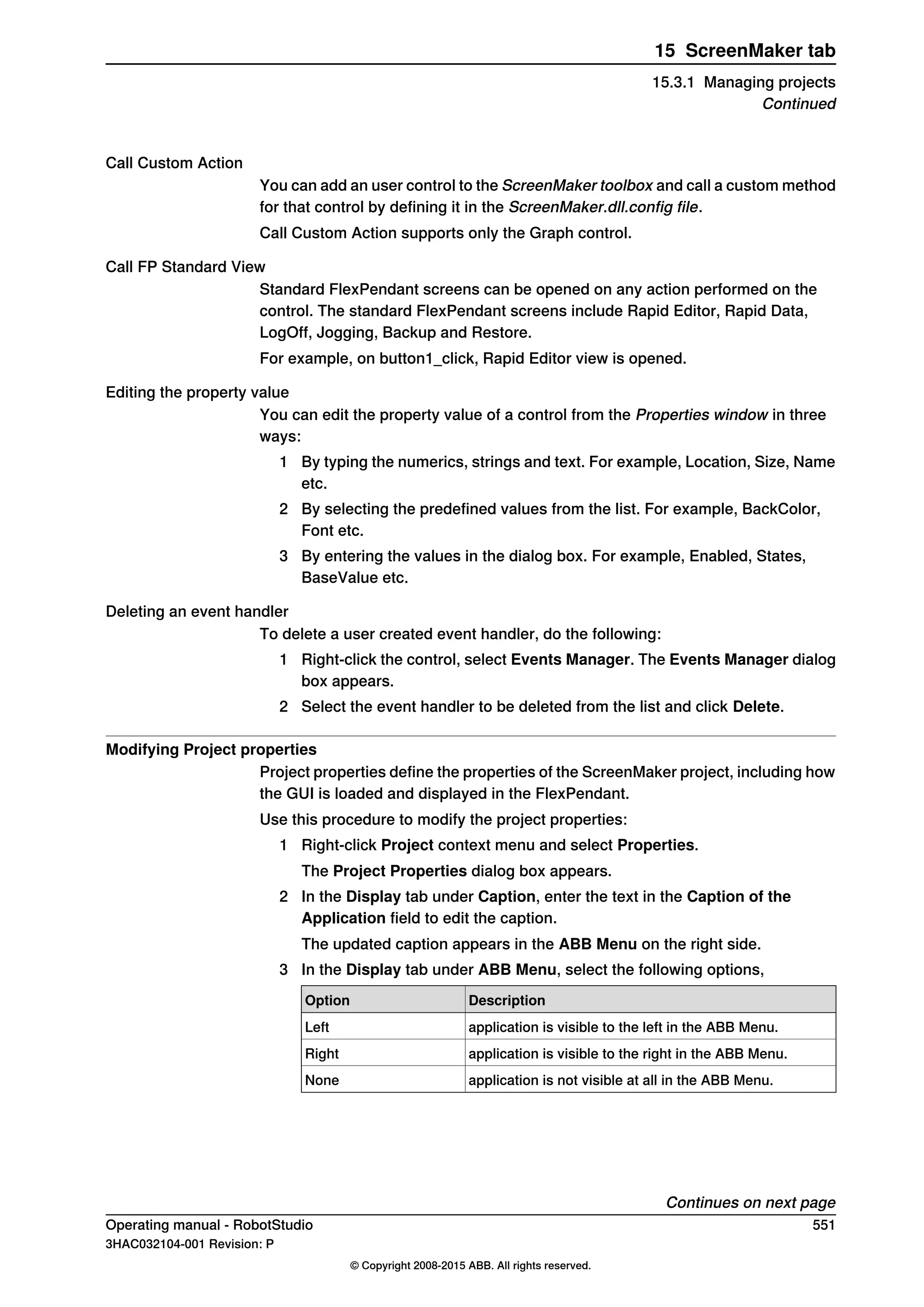 Call Custom Action
You can add an user control to the ScreenMaker toolbox and call a custom method
for that control by defining it in the ScreenMaker.dll.config file.
Call Custom Action supports only the Graph control.
Call FP Standard View
Standard FlexPendant screens can be opened on any action performed on the
control. The standard FlexPendant screens include Rapid Editor, Rapid Data,
LogOff, Jogging, Backup and Restore.
For example, on button1_click, Rapid Editor view is opened.
Editing the property value
You can edit the property value of a control from the Properties window in three
ways:
1 By typing the numerics, strings and text. For example, Location, Size, Name
etc.
2 By selecting the predefined values from the list. For example, BackColor,
Font etc.
3 By entering the values in the dialog box. For example, Enabled, States,
BaseValue etc.
Deleting an event handler
To delete a user created event handler, do the following:
1 Right-click the control, select Events Manager. The Events Manager dialog
box appears.
2 Select the event handler to be deleted from the list and click Delete.
Modifying Project properties
Project properties define the properties of the ScreenMaker project, including how
the GUI is loaded and displayed in the FlexPendant.
Use this procedure to modify the project properties:
1 Right-click Project context menu and select Properties.
The Project Properties dialog box appears.
2 In the Display tab under Caption, enter the text in the Caption of the
Application field to edit the caption.
The updated caption appears in the ABB Menu on the right side.
3 In the Display tab under ABB Menu, select the following options,
DescriptionOption
application is visible to the left in the ABB Menu.Left
application is visible to the right in the ABB Menu.Right
application is not visible at all in the ABB Menu.None
Continues on next page
Operating manual - RobotStudio 551
3HAC032104-001 Revision: P
© Copyright 2008-2015 ABB. All rights reserved.
15 ScreenMaker tab
15.3.1 Managing projects
Continued
 