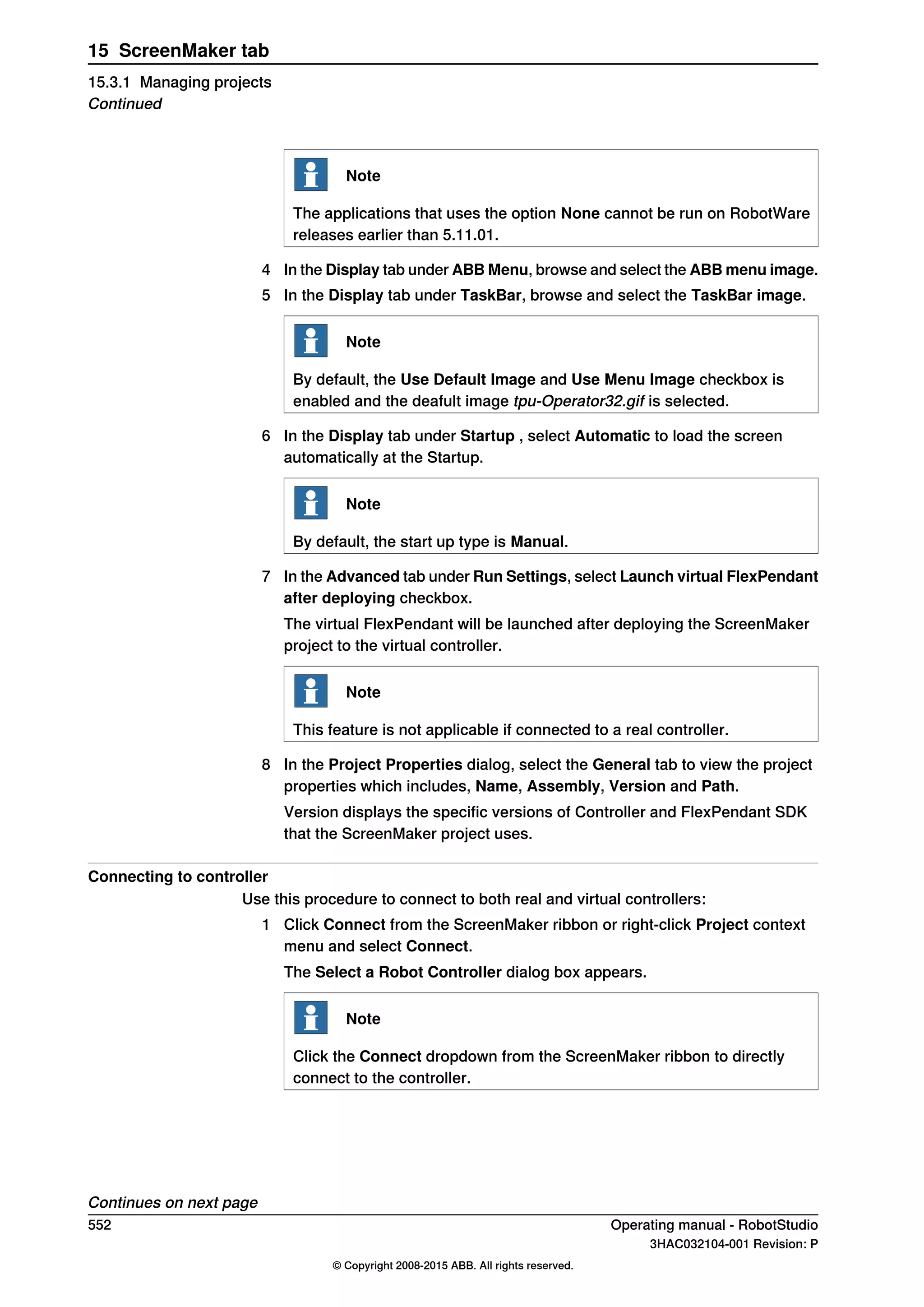 Note
The applications that uses the option None cannot be run on RobotWare
releases earlier than 5.11.01.
4 In the Display tab under ABB Menu, browse and select the ABB menu image.
5 In the Display tab under TaskBar, browse and select the TaskBar image.
Note
By default, the Use Default Image and Use Menu Image checkbox is
enabled and the deafult image tpu-Operator32.gif is selected.
6 In the Display tab under Startup , select Automatic to load the screen
automatically at the Startup.
Note
By default, the start up type is Manual.
7 In the Advanced tab under Run Settings, select Launch virtual FlexPendant
after deploying checkbox.
The virtual FlexPendant will be launched after deploying the ScreenMaker
project to the virtual controller.
Note
This feature is not applicable if connected to a real controller.
8 In the Project Properties dialog, select the General tab to view the project
properties which includes, Name, Assembly, Version and Path.
Version displays the specific versions of Controller and FlexPendant SDK
that the ScreenMaker project uses.
Connecting to controller
Use this procedure to connect to both real and virtual controllers:
1 Click Connect from the ScreenMaker ribbon or right-click Project context
menu and select Connect.
The Select a Robot Controller dialog box appears.
Note
Click the Connect dropdown from the ScreenMaker ribbon to directly
connect to the controller.
Continues on next page
552 Operating manual - RobotStudio
3HAC032104-001 Revision: P
© Copyright 2008-2015 ABB. All rights reserved.
15 ScreenMaker tab
15.3.1 Managing projects
Continued
 