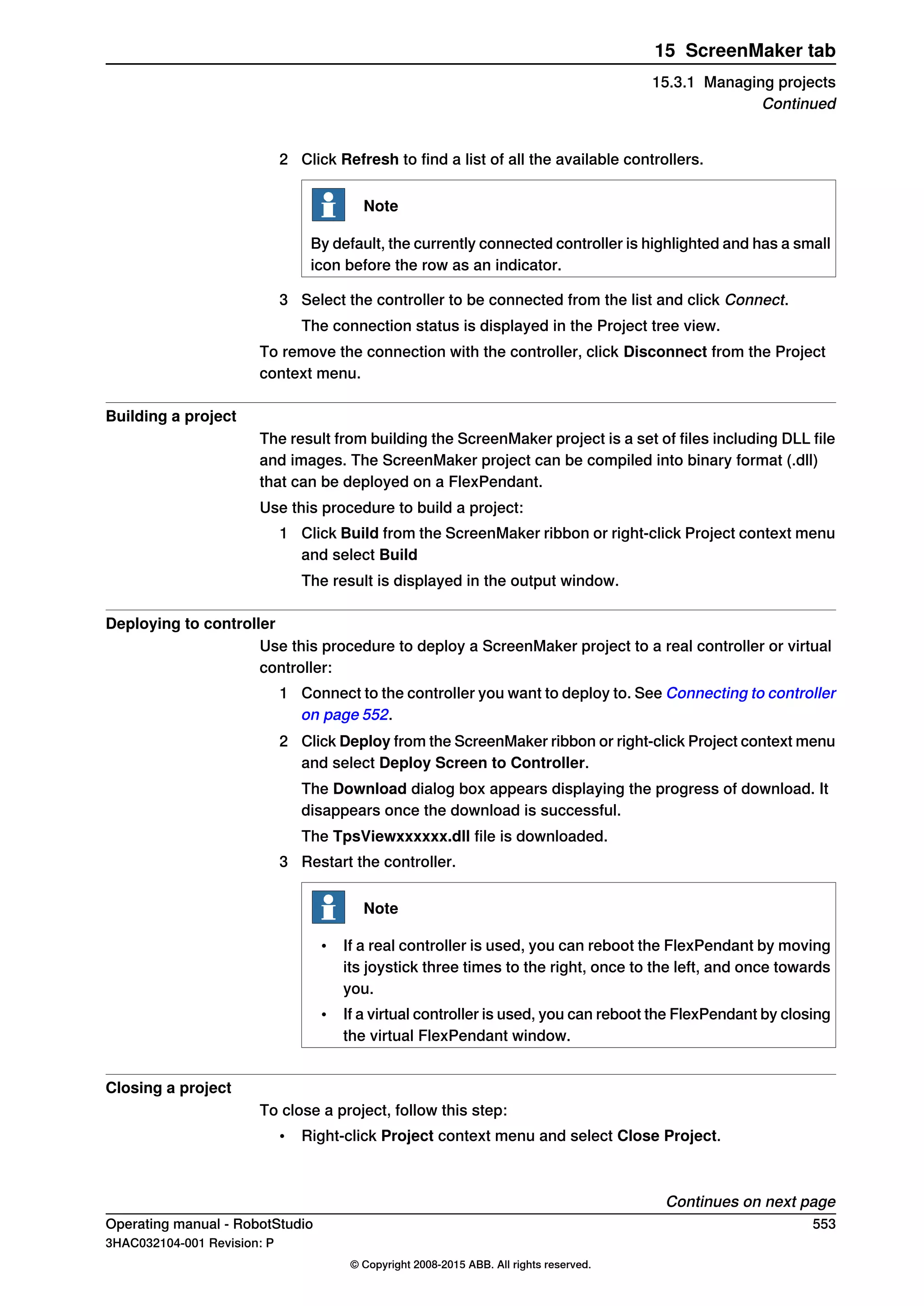 2 Click Refresh to find a list of all the available controllers.
Note
By default, the currently connected controller is highlighted and has a small
icon before the row as an indicator.
3 Select the controller to be connected from the list and click Connect.
The connection status is displayed in the Project tree view.
To remove the connection with the controller, click Disconnect from the Project
context menu.
Building a project
The result from building the ScreenMaker project is a set of files including DLL file
and images. The ScreenMaker project can be compiled into binary format (.dll)
that can be deployed on a FlexPendant.
Use this procedure to build a project:
1 Click Build from the ScreenMaker ribbon or right-click Project context menu
and select Build
The result is displayed in the output window.
Deploying to controller
Use this procedure to deploy a ScreenMaker project to a real controller or virtual
controller:
1 Connect to the controller you want to deploy to. See Connecting to controller
on page 552.
2 Click Deploy from the ScreenMaker ribbon or right-click Project context menu
and select Deploy Screen to Controller.
The Download dialog box appears displaying the progress of download. It
disappears once the download is successful.
The TpsViewxxxxxx.dll file is downloaded.
3 Restart the controller.
Note
• If a real controller is used, you can reboot the FlexPendant by moving
its joystick three times to the right, once to the left, and once towards
you.
• If a virtual controller is used, you can reboot the FlexPendant by closing
the virtual FlexPendant window.
Closing a project
To close a project, follow this step:
• Right-click Project context menu and select Close Project.
Continues on next page
Operating manual - RobotStudio 553
3HAC032104-001 Revision: P
© Copyright 2008-2015 ABB. All rights reserved.
15 ScreenMaker tab
15.3.1 Managing projects
Continued
 