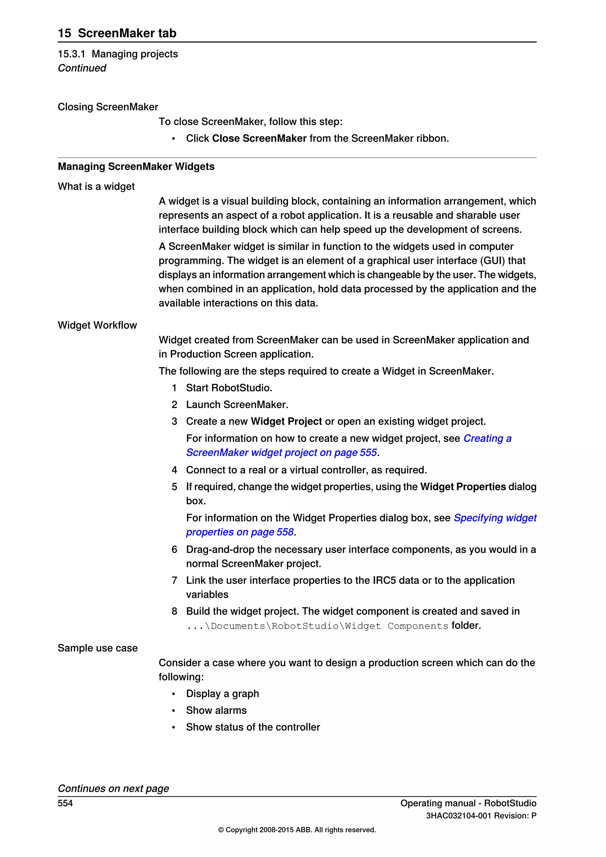 Closing ScreenMaker
To close ScreenMaker, follow this step:
• Click Close ScreenMaker from the ScreenMaker ribbon.
Managing ScreenMaker Widgets
What is a widget
A widget is a visual building block, containing an information arrangement, which
represents an aspect of a robot application. It is a reusable and sharable user
interface building block which can help speed up the development of screens.
A ScreenMaker widget is similar in function to the widgets used in computer
programming. The widget is an element of a graphical user interface (GUI) that
displays an information arrangement which is changeable by the user. The widgets,
when combined in an application, hold data processed by the application and the
available interactions on this data.
Widget Workflow
Widget created from ScreenMaker can be used in ScreenMaker application and
in Production Screen application.
The following are the steps required to create a Widget in ScreenMaker.
1 Start RobotStudio.
2 Launch ScreenMaker.
3 Create a new Widget Project or open an existing widget project.
For information on how to create a new widget project, see Creating a
ScreenMaker widget project on page 555.
4 Connect to a real or a virtual controller, as required.
5 If required, change the widget properties, using the Widget Properties dialog
box.
For information on the Widget Properties dialog box, see Specifying widget
properties on page 558.
6 Drag-and-drop the necessary user interface components, as you would in a
normal ScreenMaker project.
7 Link the user interface properties to the IRC5 data or to the application
variables
8 Build the widget project. The widget component is created and saved in
...DocumentsRobotStudioWidget Components folder.
Sample use case
Consider a case where you want to design a production screen which can do the
following:
• Display a graph
• Show alarms
• Show status of the controller
Continues on next page
554 Operating manual - RobotStudio
3HAC032104-001 Revision: P
© Copyright 2008-2015 ABB. All rights reserved.
15 ScreenMaker tab
15.3.1 Managing projects
Continued
 