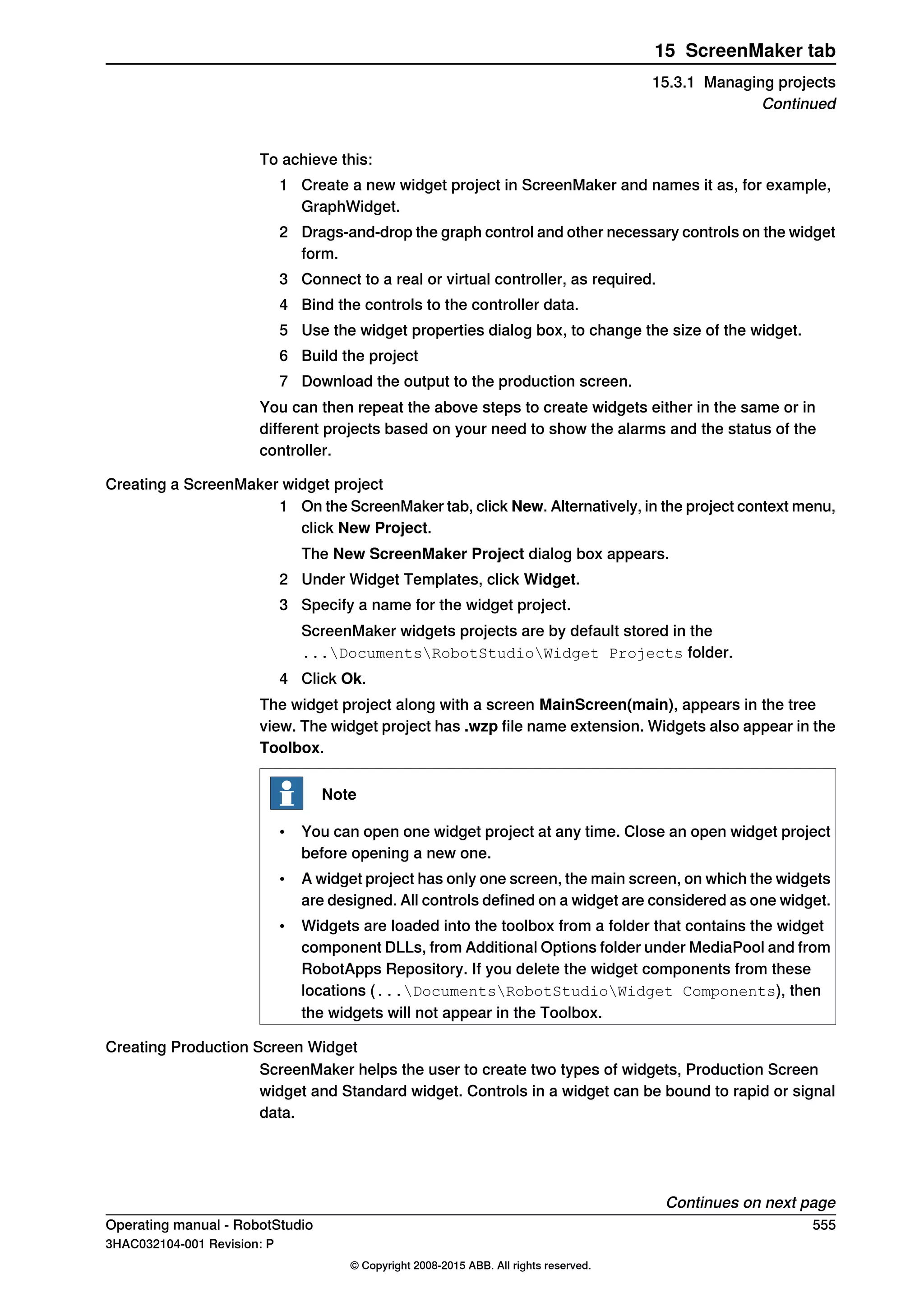 To achieve this:
1 Create a new widget project in ScreenMaker and names it as, for example,
GraphWidget.
2 Drags-and-drop the graph control and other necessary controls on the widget
form.
3 Connect to a real or virtual controller, as required.
4 Bind the controls to the controller data.
5 Use the widget properties dialog box, to change the size of the widget.
6 Build the project
7 Download the output to the production screen.
You can then repeat the above steps to create widgets either in the same or in
different projects based on your need to show the alarms and the status of the
controller.
Creating a ScreenMaker widget project
1 On the ScreenMaker tab, click New. Alternatively, in the project context menu,
click New Project.
The New ScreenMaker Project dialog box appears.
2 Under Widget Templates, click Widget.
3 Specify a name for the widget project.
ScreenMaker widgets projects are by default stored in the
...DocumentsRobotStudioWidget Projects folder.
4 Click Ok.
The widget project along with a screen MainScreen(main), appears in the tree
view. The widget project has .wzp file name extension. Widgets also appear in the
Toolbox.
Note
• You can open one widget project at any time. Close an open widget project
before opening a new one.
• A widget project has only one screen, the main screen, on which the widgets
are designed. All controls defined on a widget are considered as one widget.
• Widgets are loaded into the toolbox from a folder that contains the widget
component DLLs, from Additional Options folder under MediaPool and from
RobotApps Repository. If you delete the widget components from these
locations (...DocumentsRobotStudioWidget Components), then
the widgets will not appear in the Toolbox.
Creating Production Screen Widget
ScreenMaker helps the user to create two types of widgets, Production Screen
widget and Standard widget. Controls in a widget can be bound to rapid or signal
data.
Continues on next page
Operating manual - RobotStudio 555
3HAC032104-001 Revision: P
© Copyright 2008-2015 ABB. All rights reserved.
15 ScreenMaker tab
15.3.1 Managing projects
Continued
 