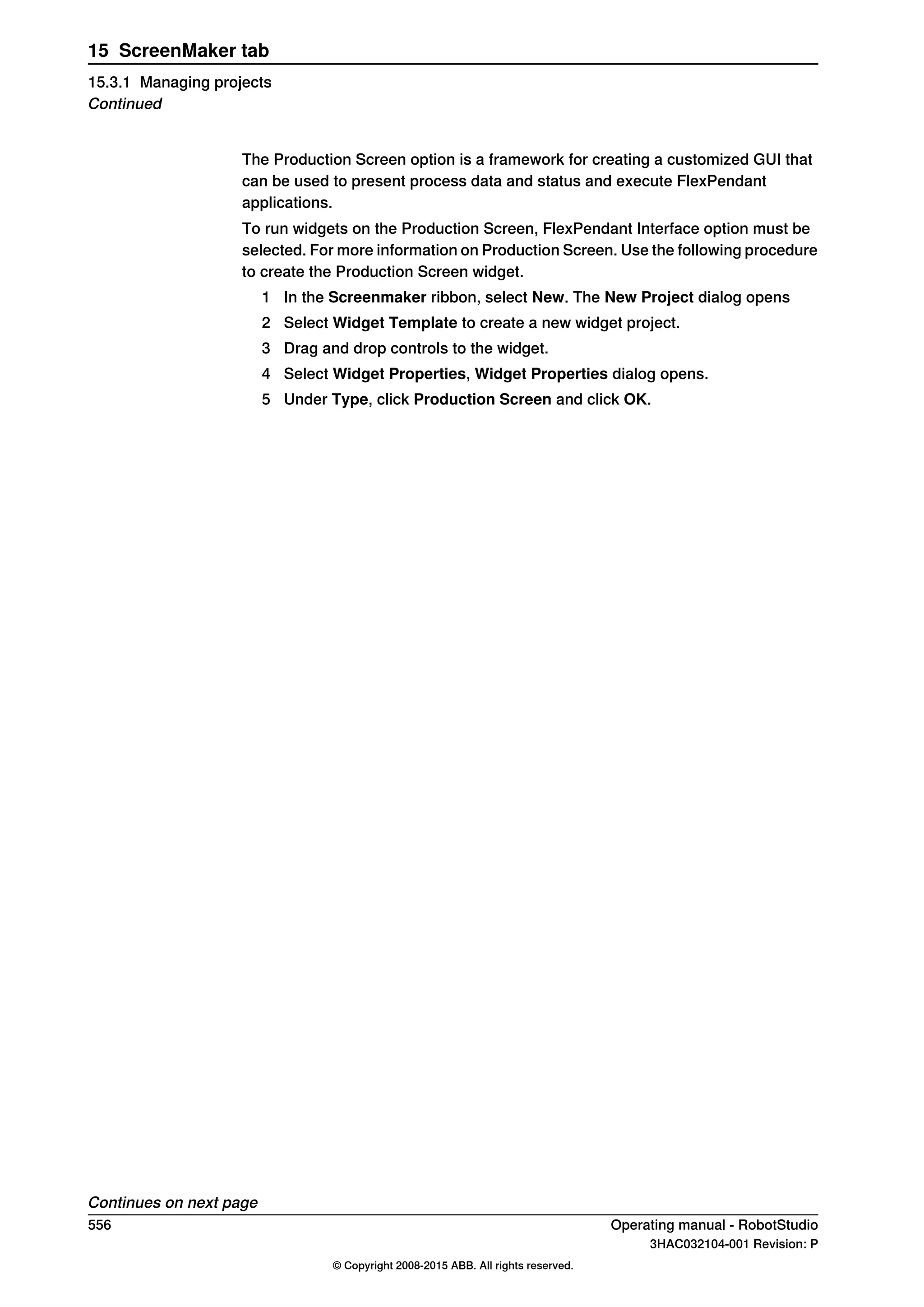 The Production Screen option is a framework for creating a customized GUI that
can be used to present process data and status and execute FlexPendant
applications.
To run widgets on the Production Screen, FlexPendant Interface option must be
selected. For more information on Production Screen. Use the following procedure
to create the Production Screen widget.
1 In the Screenmaker ribbon, select New. The New Project dialog opens
2 Select Widget Template to create a new widget project.
3 Drag and drop controls to the widget.
4 Select Widget Properties, Widget Properties dialog opens.
5 Under Type, click Production Screen and click OK.
Continues on next page
556 Operating manual - RobotStudio
3HAC032104-001 Revision: P
© Copyright 2008-2015 ABB. All rights reserved.
15 ScreenMaker tab
15.3.1 Managing projects
Continued
 