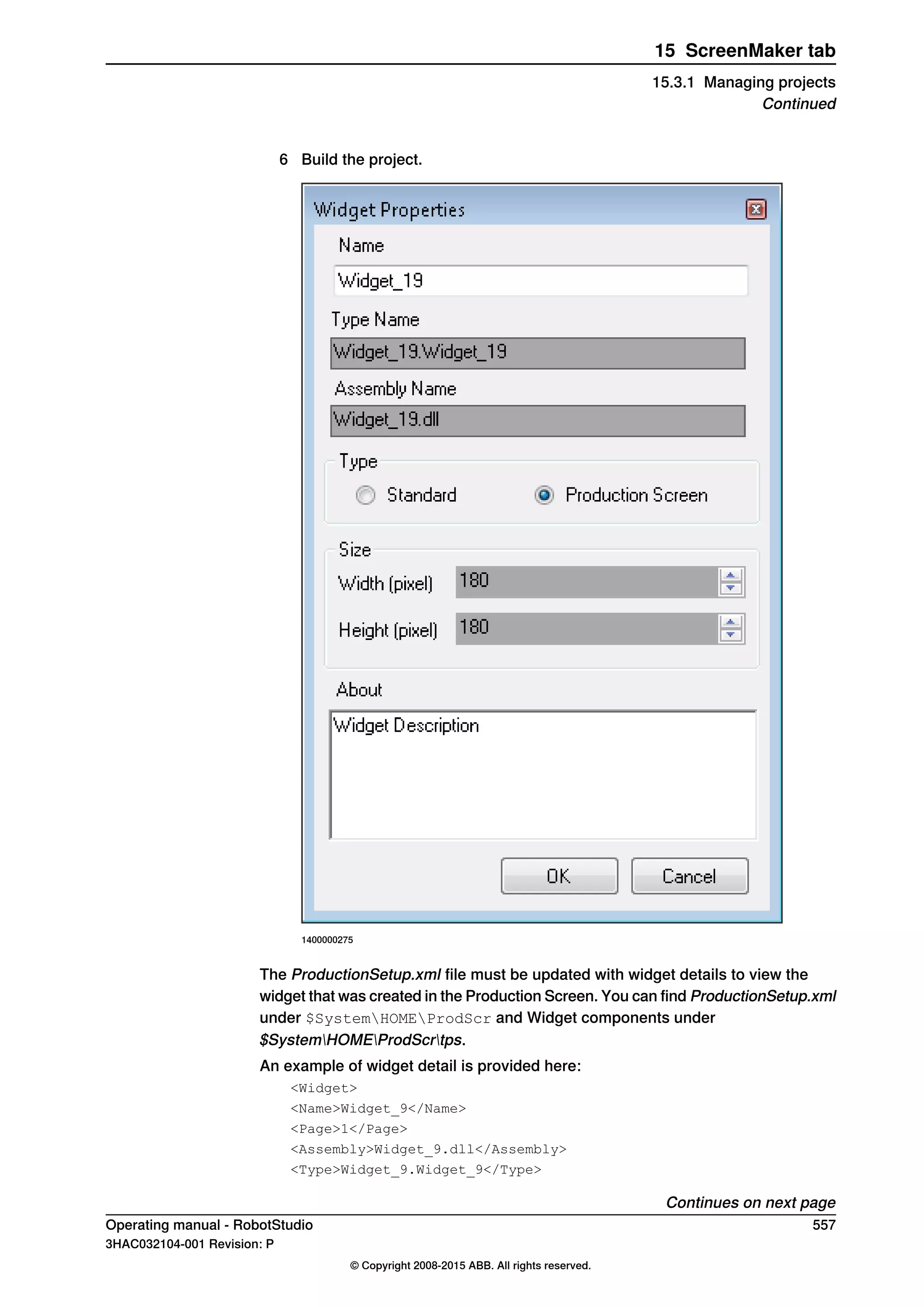 6 Build the project.
1400000275
The ProductionSetup.xml file must be updated with widget details to view the
widget that was created in the Production Screen. You can find ProductionSetup.xml
under $SystemHOMEProdScr and Widget components under
$SystemHOMEProdScrtps.
An example of widget detail is provided here:
<Widget>
<Name>Widget_9</Name>
<Page>1</Page>
<Assembly>Widget_9.dll</Assembly>
<Type>Widget_9.Widget_9</Type>
Continues on next page
Operating manual - RobotStudio 557
3HAC032104-001 Revision: P
© Copyright 2008-2015 ABB. All rights reserved.
15 ScreenMaker tab
15.3.1 Managing projects
Continued
 