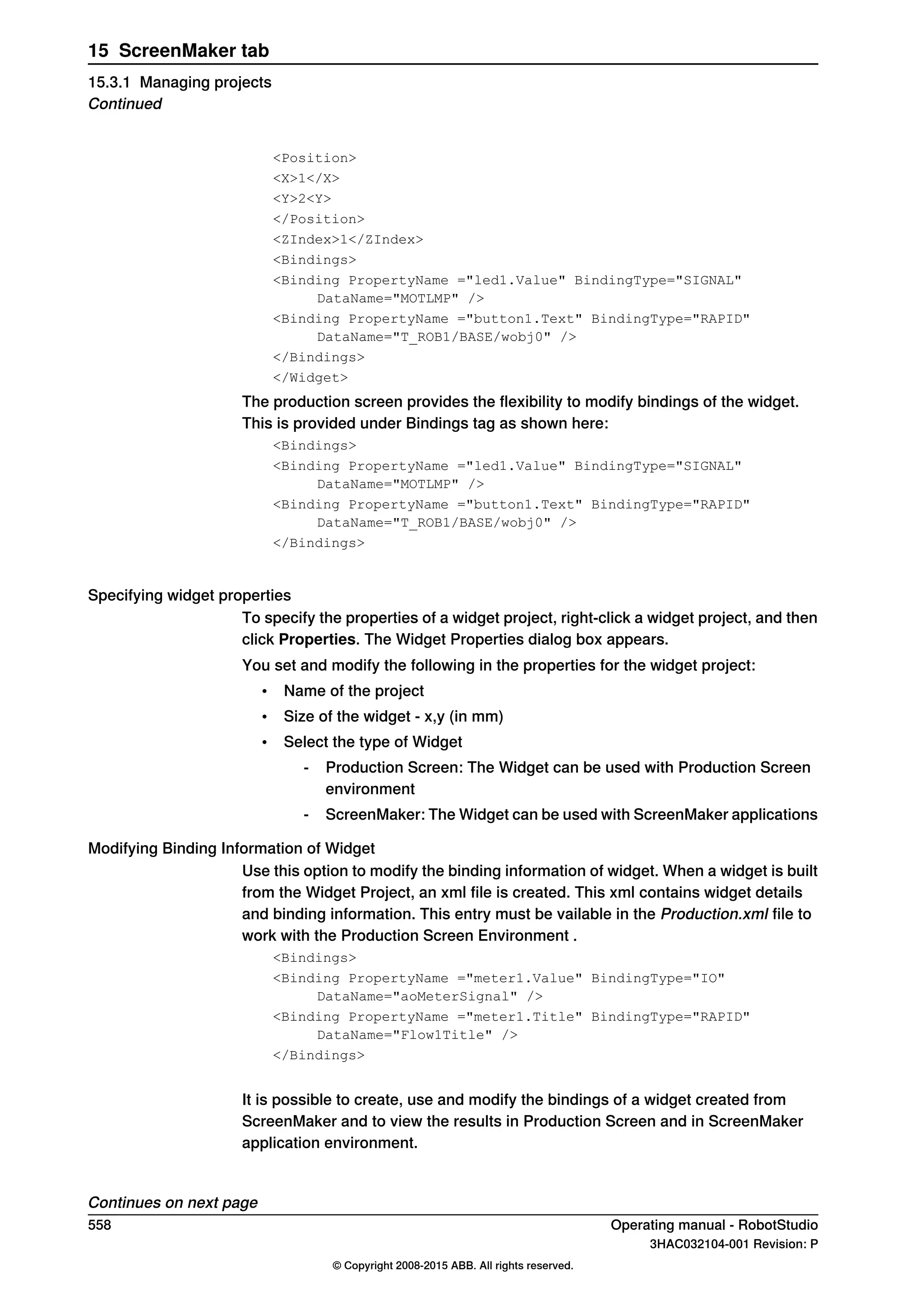 <Position>
<X>1</X>
<Y>2<Y>
</Position>
<ZIndex>1</ZIndex>
<Bindings>
<Binding PropertyName ="led1.Value" BindingType="SIGNAL"
DataName="MOTLMP" />
<Binding PropertyName ="button1.Text" BindingType="RAPID"
DataName="T_ROB1/BASE/wobj0" />
</Bindings>
</Widget>
The production screen provides the flexibility to modify bindings of the widget.
This is provided under Bindings tag as shown here:
<Bindings>
<Binding PropertyName ="led1.Value" BindingType="SIGNAL"
DataName="MOTLMP" />
<Binding PropertyName ="button1.Text" BindingType="RAPID"
DataName="T_ROB1/BASE/wobj0" />
</Bindings>
Specifying widget properties
To specify the properties of a widget project, right-click a widget project, and then
click Properties. The Widget Properties dialog box appears.
You set and modify the following in the properties for the widget project:
• Name of the project
• Size of the widget - x,y (in mm)
• Select the type of Widget
- Production Screen: The Widget can be used with Production Screen
environment
- ScreenMaker: The Widget can be used with ScreenMaker applications
Modifying Binding Information of Widget
Use this option to modify the binding information of widget. When a widget is built
from the Widget Project, an xml file is created. This xml contains widget details
and binding information. This entry must be vailable in the Production.xml file to
work with the Production Screen Environment .
<Bindings>
<Binding PropertyName ="meter1.Value" BindingType="IO"
DataName="aoMeterSignal" />
<Binding PropertyName ="meter1.Title" BindingType="RAPID"
DataName="Flow1Title" />
</Bindings>
It is possible to create, use and modify the bindings of a widget created from
ScreenMaker and to view the results in Production Screen and in ScreenMaker
application environment.
Continues on next page
558 Operating manual - RobotStudio
3HAC032104-001 Revision: P
© Copyright 2008-2015 ABB. All rights reserved.
15 ScreenMaker tab
15.3.1 Managing projects
Continued
 