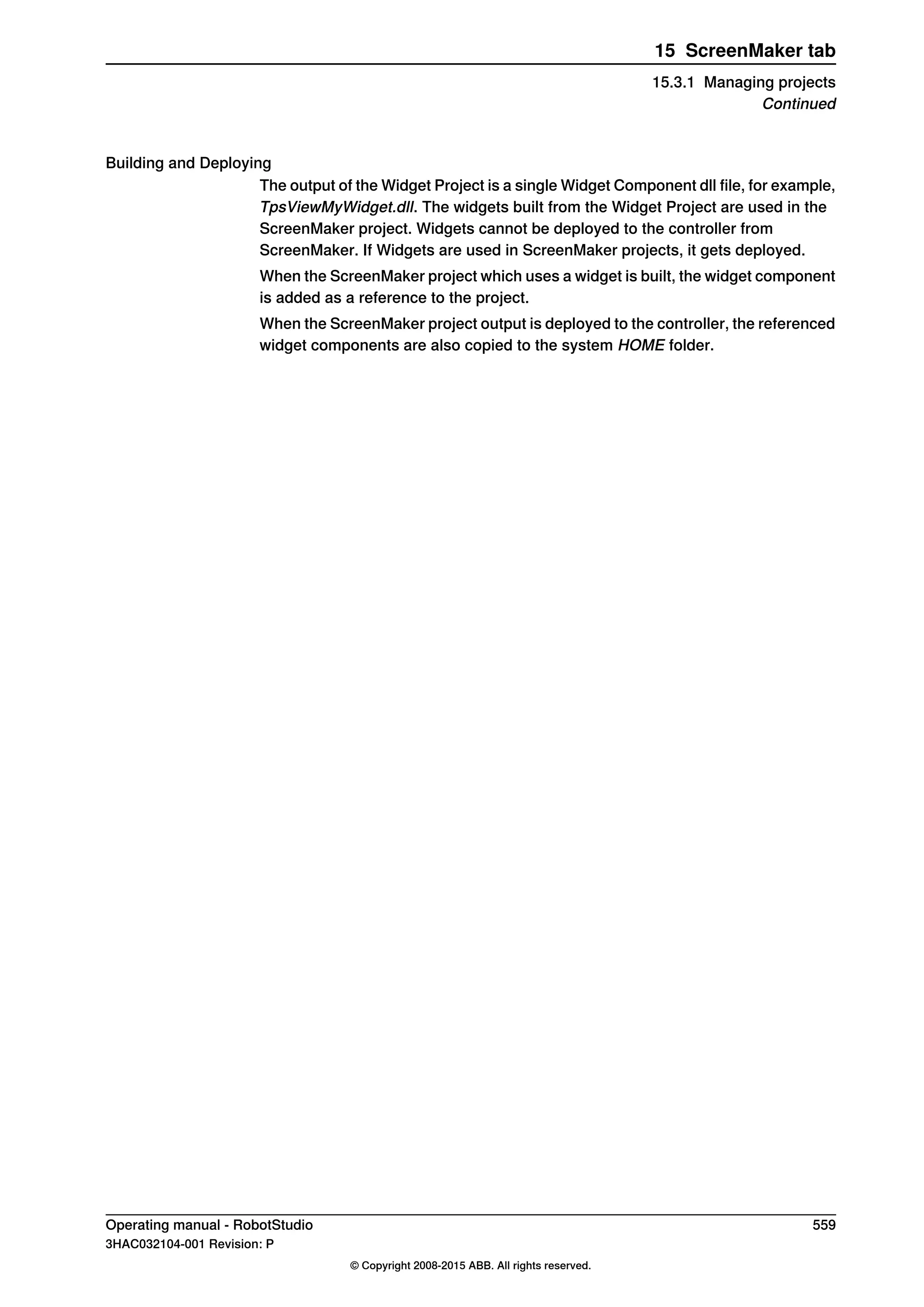Building and Deploying
The output of the Widget Project is a single Widget Component dll file, for example,
TpsViewMyWidget.dll. The widgets built from the Widget Project are used in the
ScreenMaker project. Widgets cannot be deployed to the controller from
ScreenMaker. If Widgets are used in ScreenMaker projects, it gets deployed.
When the ScreenMaker project which uses a widget is built, the widget component
is added as a reference to the project.
When the ScreenMaker project output is deployed to the controller, the referenced
widget components are also copied to the system HOME folder.
Operating manual - RobotStudio 559
3HAC032104-001 Revision: P
© Copyright 2008-2015 ABB. All rights reserved.
15 ScreenMaker tab
15.3.1 Managing projects
Continued
 