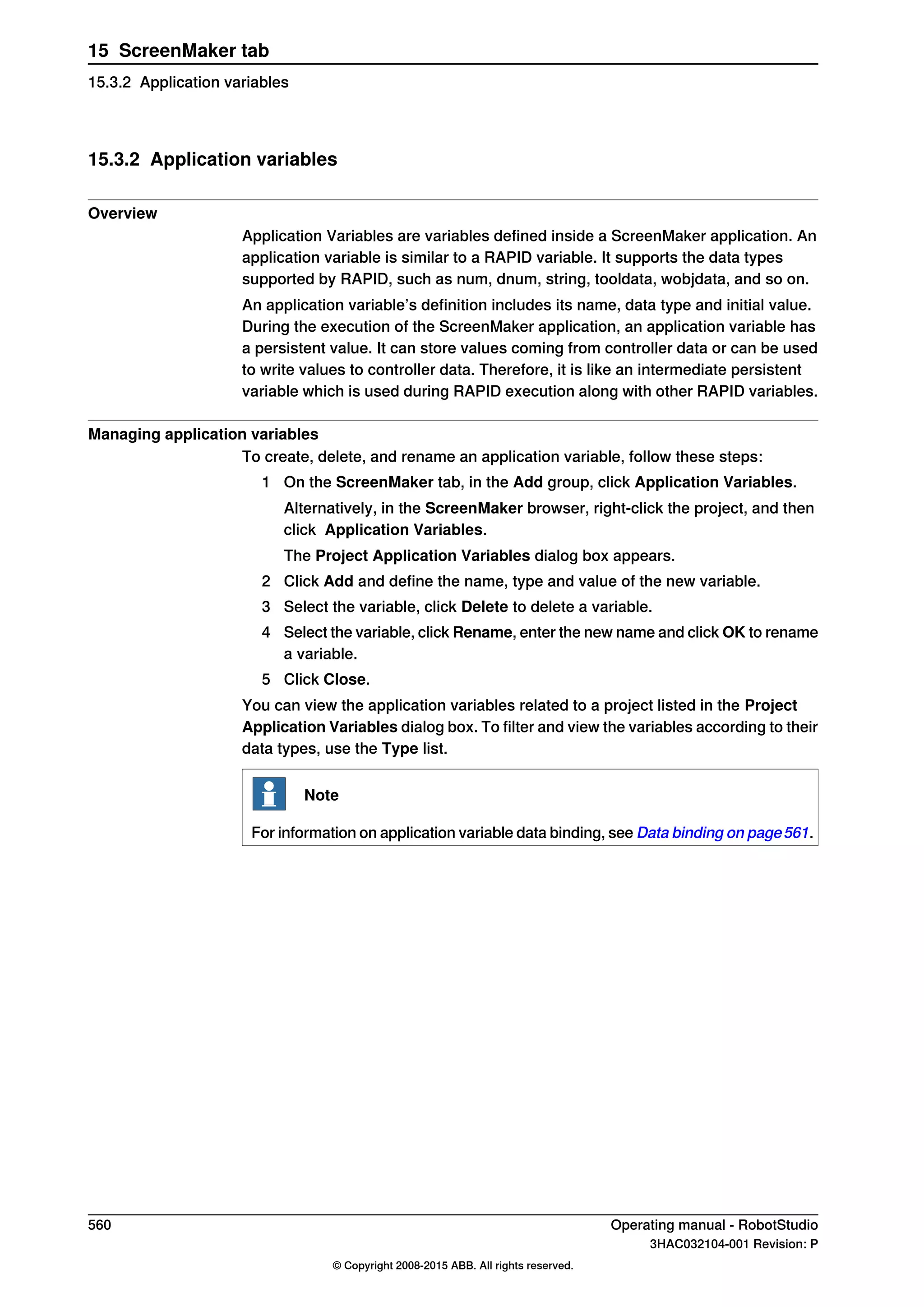 15.3.2 Application variables
Overview
Application Variables are variables defined inside a ScreenMaker application. An
application variable is similar to a RAPID variable. It supports the data types
supported by RAPID, such as num, dnum, string, tooldata, wobjdata, and so on.
An application variable’s definition includes its name, data type and initial value.
During the execution of the ScreenMaker application, an application variable has
a persistent value. It can store values coming from controller data or can be used
to write values to controller data. Therefore, it is like an intermediate persistent
variable which is used during RAPID execution along with other RAPID variables.
Managing application variables
To create, delete, and rename an application variable, follow these steps:
1 On the ScreenMaker tab, in the Add group, click Application Variables.
Alternatively, in the ScreenMaker browser, right-click the project, and then
click Application Variables.
The Project Application Variables dialog box appears.
2 Click Add and define the name, type and value of the new variable.
3 Select the variable, click Delete to delete a variable.
4 Select the variable, click Rename, enter the new name and click OK to rename
a variable.
5 Click Close.
You can view the application variables related to a project listed in the Project
Application Variables dialog box. To filter and view the variables according to their
data types, use the Type list.
Note
For information on application variable data binding, see Data binding on page561.
560 Operating manual - RobotStudio
3HAC032104-001 Revision: P
© Copyright 2008-2015 ABB. All rights reserved.
15 ScreenMaker tab
15.3.2 Application variables
 