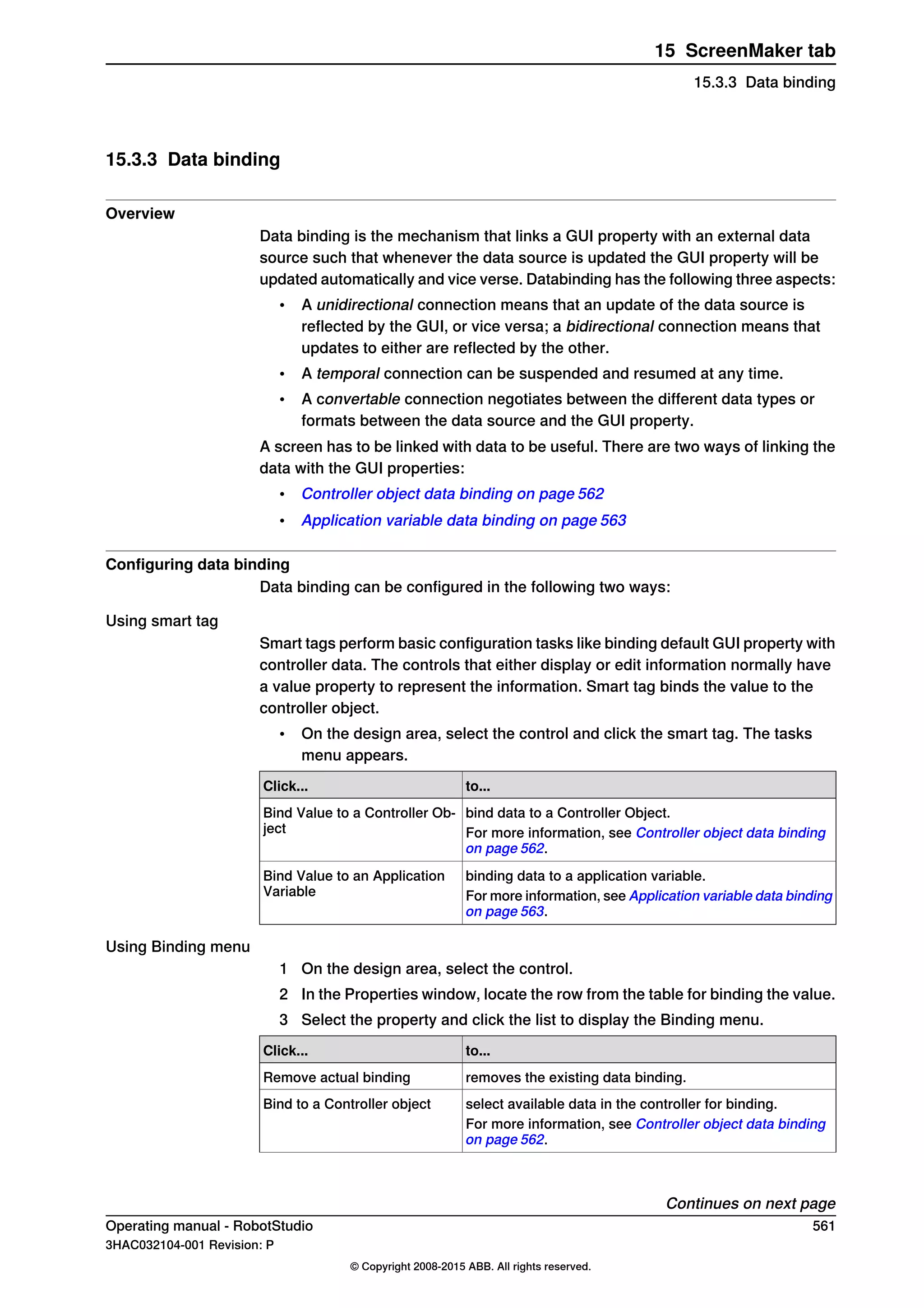 15.3.3 Data binding
Overview
Data binding is the mechanism that links a GUI property with an external data
source such that whenever the data source is updated the GUI property will be
updated automatically and vice verse. Databinding has the following three aspects:
• A unidirectional connection means that an update of the data source is
reflected by the GUI, or vice versa; a bidirectional connection means that
updates to either are reflected by the other.
• A temporal connection can be suspended and resumed at any time.
• A convertable connection negotiates between the different data types or
formats between the data source and the GUI property.
A screen has to be linked with data to be useful. There are two ways of linking the
data with the GUI properties:
• Controller object data binding on page 562
• Application variable data binding on page 563
Configuring data binding
Data binding can be configured in the following two ways:
Using smart tag
Smart tags perform basic configuration tasks like binding default GUI property with
controller data. The controls that either display or edit information normally have
a value property to represent the information. Smart tag binds the value to the
controller object.
• On the design area, select the control and click the smart tag. The tasks
menu appears.
to...Click...
bind data to a Controller Object.Bind Value to a Controller Ob-
ject For more information, see Controller object data binding
on page 562.
binding data to a application variable.Bind Value to an Application
Variable For more information, see Application variable data binding
on page 563.
Using Binding menu
1 On the design area, select the control.
2 In the Properties window, locate the row from the table for binding the value.
3 Select the property and click the list to display the Binding menu.
to...Click...
removes the existing data binding.Remove actual binding
select available data in the controller for binding.Bind to a Controller object
For more information, see Controller object data binding
on page 562.
Continues on next page
Operating manual - RobotStudio 561
3HAC032104-001 Revision: P
© Copyright 2008-2015 ABB. All rights reserved.
15 ScreenMaker tab
15.3.3 Data binding
 