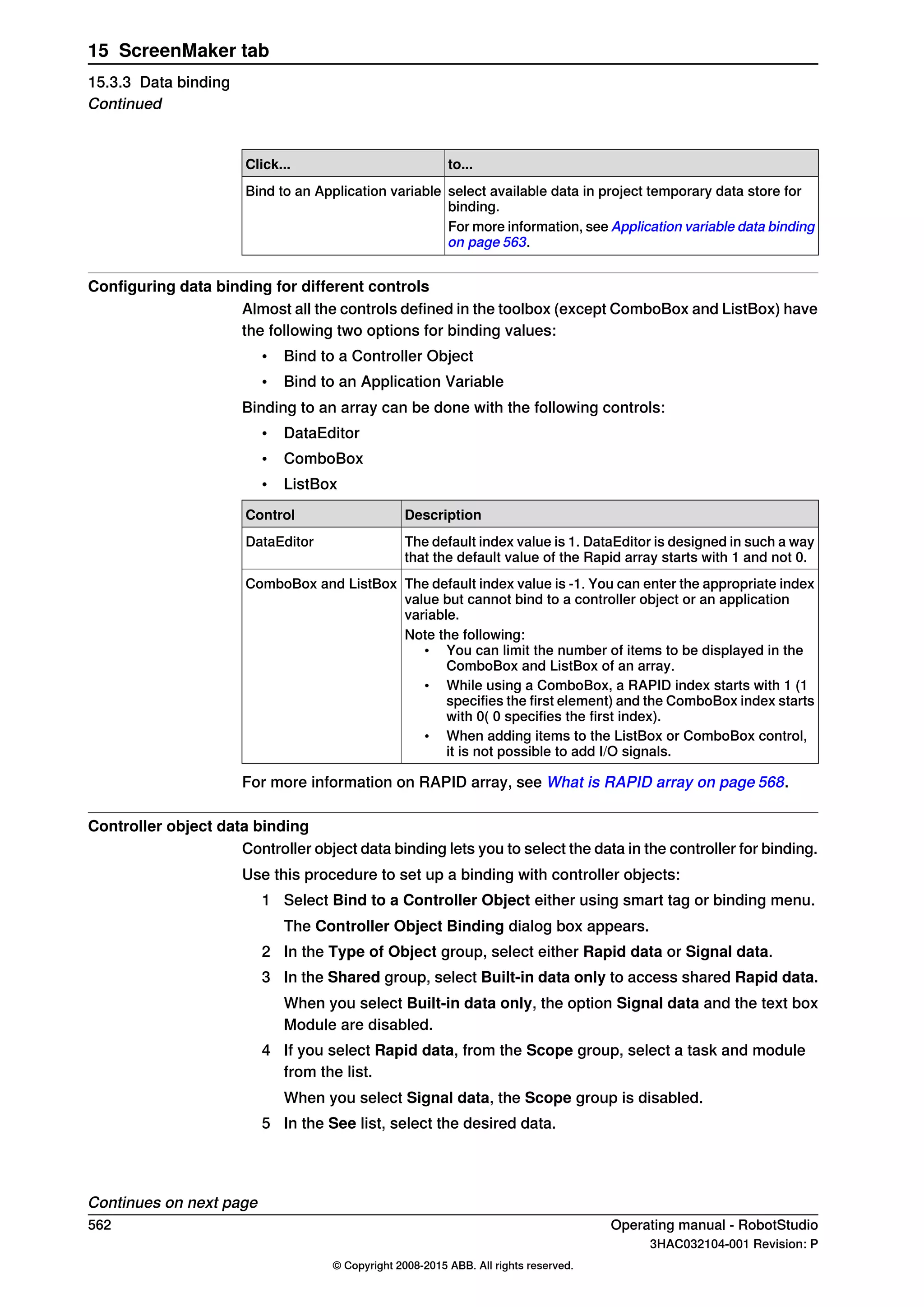 to...Click...
select available data in project temporary data store for
binding.
Bind to an Application variable
For more information, see Application variable data binding
on page 563.
Configuring data binding for different controls
Almost all the controls defined in the toolbox (except ComboBox and ListBox) have
the following two options for binding values:
• Bind to a Controller Object
• Bind to an Application Variable
Binding to an array can be done with the following controls:
• DataEditor
• ComboBox
• ListBox
DescriptionControl
The default index value is 1. DataEditor is designed in such a way
that the default value of the Rapid array starts with 1 and not 0.
DataEditor
The default index value is -1. You can enter the appropriate index
value but cannot bind to a controller object or an application
variable.
ComboBox and ListBox
Note the following:
• You can limit the number of items to be displayed in the
ComboBox and ListBox of an array.
• While using a ComboBox, a RAPID index starts with 1 (1
specifies the first element) and the ComboBox index starts
with 0( 0 specifies the first index).
• When adding items to the ListBox or ComboBox control,
it is not possible to add I/O signals.
For more information on RAPID array, see What is RAPID array on page 568.
Controller object data binding
Controller object data binding lets you to select the data in the controller for binding.
Use this procedure to set up a binding with controller objects:
1 Select Bind to a Controller Object either using smart tag or binding menu.
The Controller Object Binding dialog box appears.
2 In the Type of Object group, select either Rapid data or Signal data.
3 In the Shared group, select Built-in data only to access shared Rapid data.
When you select Built-in data only, the option Signal data and the text box
Module are disabled.
4 If you select Rapid data, from the Scope group, select a task and module
from the list.
When you select Signal data, the Scope group is disabled.
5 In the See list, select the desired data.
Continues on next page
562 Operating manual - RobotStudio
3HAC032104-001 Revision: P
© Copyright 2008-2015 ABB. All rights reserved.
15 ScreenMaker tab
15.3.3 Data binding
Continued
 