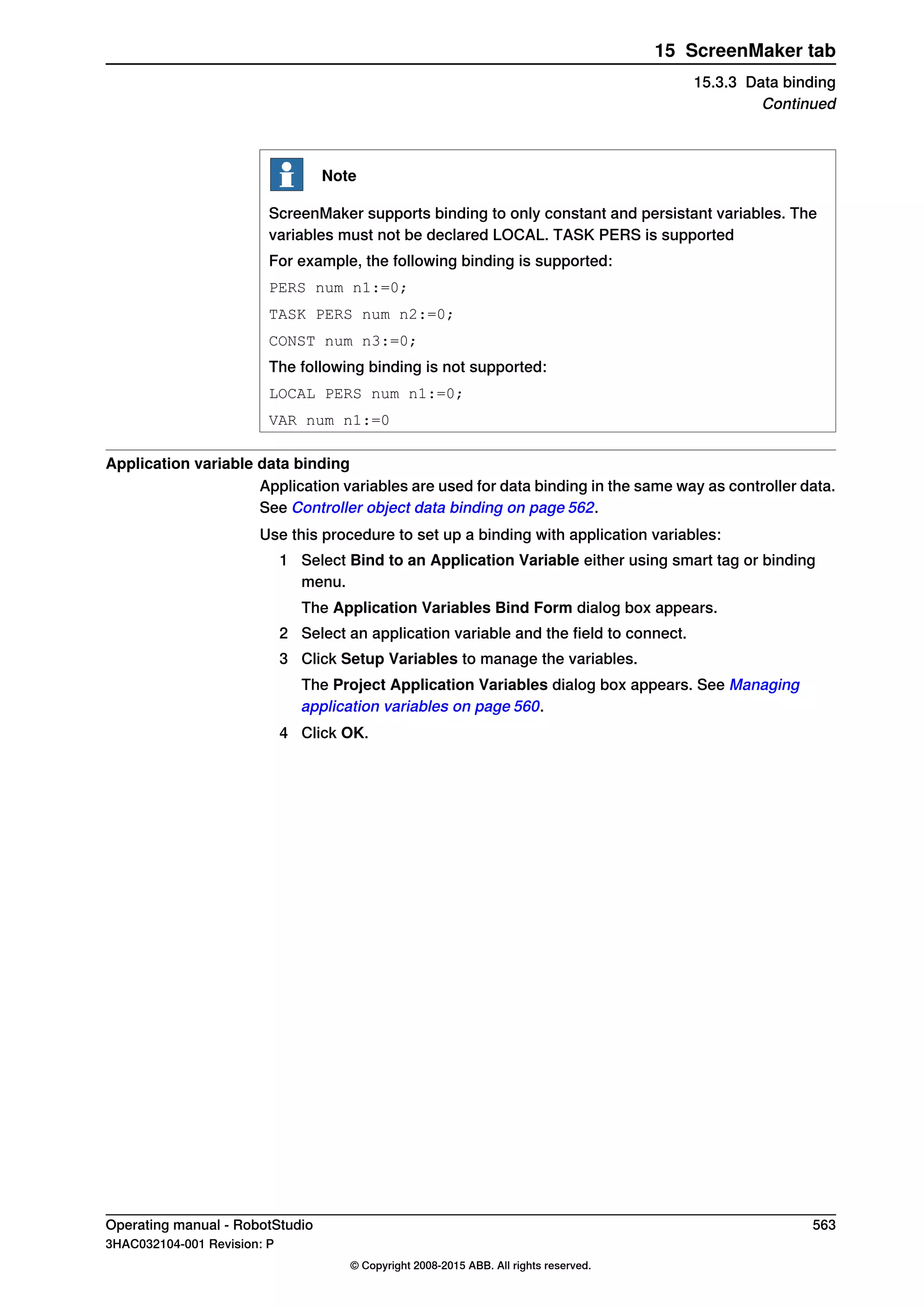Note
ScreenMaker supports binding to only constant and persistant variables. The
variables must not be declared LOCAL. TASK PERS is supported
For example, the following binding is supported:
PERS num n1:=0;
TASK PERS num n2:=0;
CONST num n3:=0;
The following binding is not supported:
LOCAL PERS num n1:=0;
VAR num n1:=0
Application variable data binding
Application variables are used for data binding in the same way as controller data.
See Controller object data binding on page 562.
Use this procedure to set up a binding with application variables:
1 Select Bind to an Application Variable either using smart tag or binding
menu.
The Application Variables Bind Form dialog box appears.
2 Select an application variable and the field to connect.
3 Click Setup Variables to manage the variables.
The Project Application Variables dialog box appears. See Managing
application variables on page 560.
4 Click OK.
Operating manual - RobotStudio 563
3HAC032104-001 Revision: P
© Copyright 2008-2015 ABB. All rights reserved.
15 ScreenMaker tab
15.3.3 Data binding
Continued
 