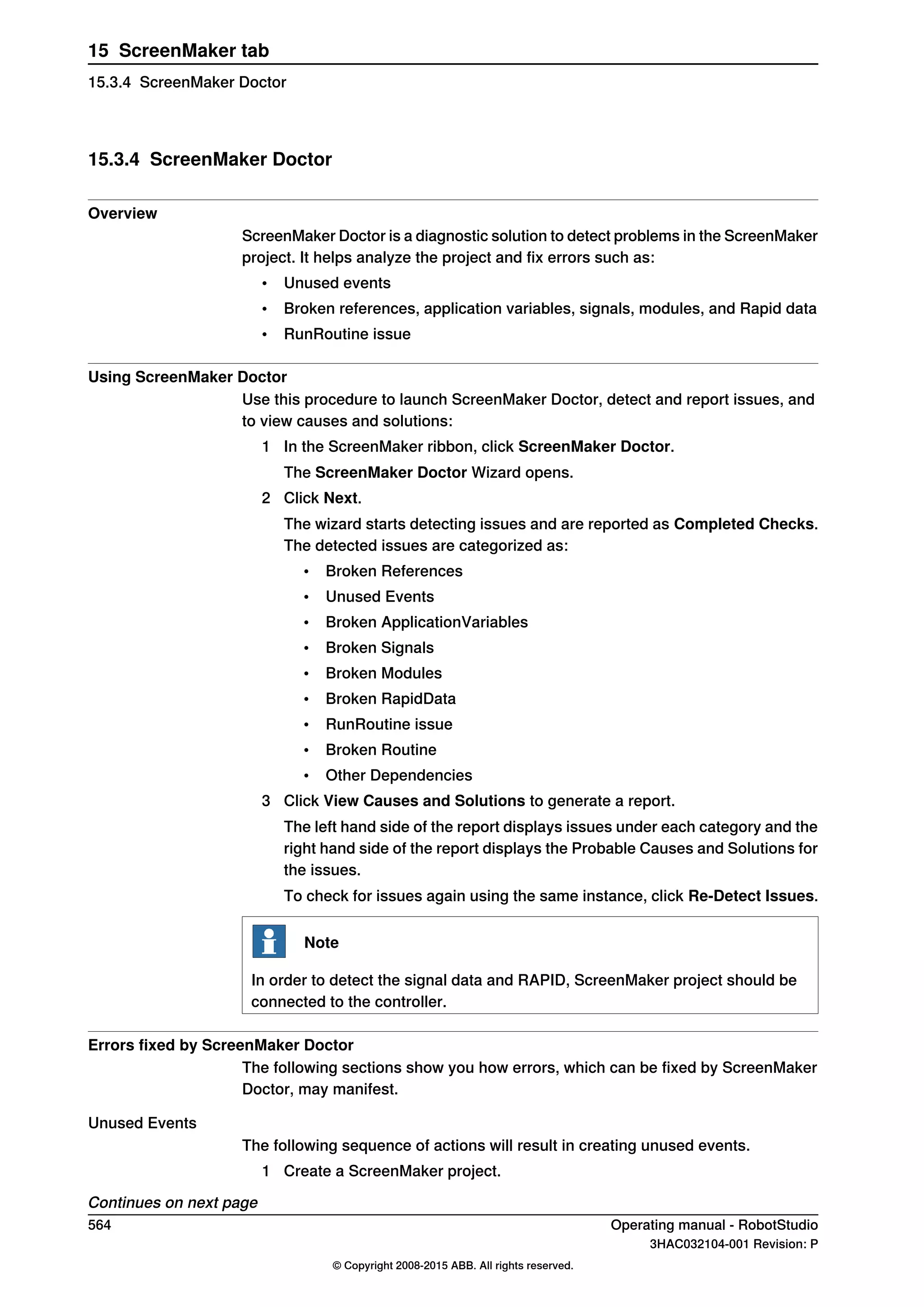 15.3.4 ScreenMaker Doctor
Overview
ScreenMaker Doctor is a diagnostic solution to detect problems in the ScreenMaker
project. It helps analyze the project and fix errors such as:
• Unused events
• Broken references, application variables, signals, modules, and Rapid data
• RunRoutine issue
Using ScreenMaker Doctor
Use this procedure to launch ScreenMaker Doctor, detect and report issues, and
to view causes and solutions:
1 In the ScreenMaker ribbon, click ScreenMaker Doctor.
The ScreenMaker Doctor Wizard opens.
2 Click Next.
The wizard starts detecting issues and are reported as Completed Checks.
The detected issues are categorized as:
• Broken References
• Unused Events
• Broken ApplicationVariables
• Broken Signals
• Broken Modules
• Broken RapidData
• RunRoutine issue
• Broken Routine
• Other Dependencies
3 Click View Causes and Solutions to generate a report.
The left hand side of the report displays issues under each category and the
right hand side of the report displays the Probable Causes and Solutions for
the issues.
To check for issues again using the same instance, click Re-Detect Issues.
Note
In order to detect the signal data and RAPID, ScreenMaker project should be
connected to the controller.
Errors fixed by ScreenMaker Doctor
The following sections show you how errors, which can be fixed by ScreenMaker
Doctor, may manifest.
Unused Events
The following sequence of actions will result in creating unused events.
1 Create a ScreenMaker project.
Continues on next page
564 Operating manual - RobotStudio
3HAC032104-001 Revision: P
© Copyright 2008-2015 ABB. All rights reserved.
15 ScreenMaker tab
15.3.4 ScreenMaker Doctor
 