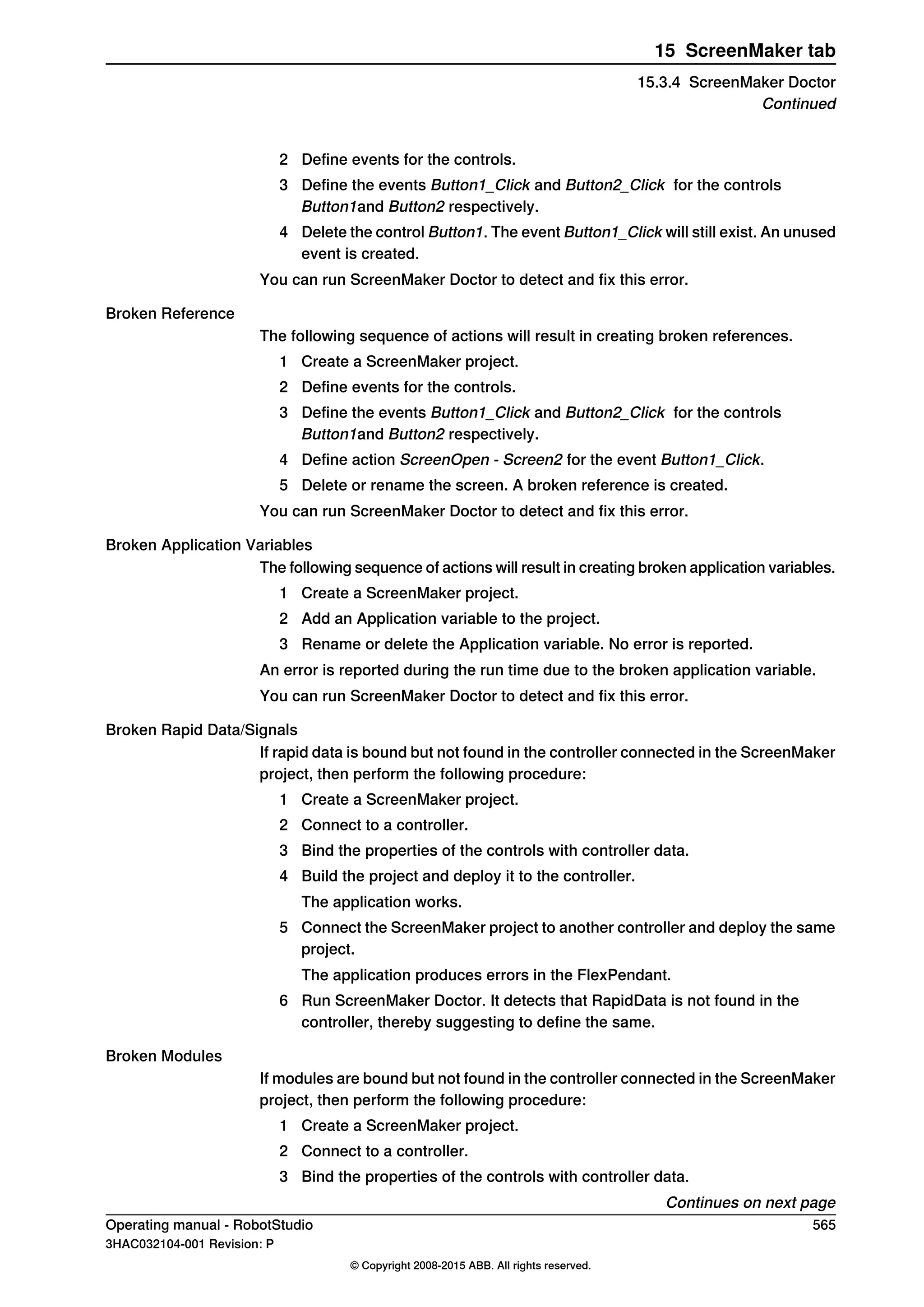 2 Define events for the controls.
3 Define the events Button1_Click and Button2_Click for the controls
Button1and Button2 respectively.
4 Delete the control Button1. The event Button1_Click will still exist. An unused
event is created.
You can run ScreenMaker Doctor to detect and fix this error.
Broken Reference
The following sequence of actions will result in creating broken references.
1 Create a ScreenMaker project.
2 Define events for the controls.
3 Define the events Button1_Click and Button2_Click for the controls
Button1and Button2 respectively.
4 Define action ScreenOpen - Screen2 for the event Button1_Click.
5 Delete or rename the screen. A broken reference is created.
You can run ScreenMaker Doctor to detect and fix this error.
Broken Application Variables
The following sequence of actions will result in creating broken application variables.
1 Create a ScreenMaker project.
2 Add an Application variable to the project.
3 Rename or delete the Application variable. No error is reported.
An error is reported during the run time due to the broken application variable.
You can run ScreenMaker Doctor to detect and fix this error.
Broken Rapid Data/Signals
If rapid data is bound but not found in the controller connected in the ScreenMaker
project, then perform the following procedure:
1 Create a ScreenMaker project.
2 Connect to a controller.
3 Bind the properties of the controls with controller data.
4 Build the project and deploy it to the controller.
The application works.
5 Connect the ScreenMaker project to another controller and deploy the same
project.
The application produces errors in the FlexPendant.
6 Run ScreenMaker Doctor. It detects that RapidData is not found in the
controller, thereby suggesting to define the same.
Broken Modules
If modules are bound but not found in the controller connected in the ScreenMaker
project, then perform the following procedure:
1 Create a ScreenMaker project.
2 Connect to a controller.
3 Bind the properties of the controls with controller data.
Continues on next page
Operating manual - RobotStudio 565
3HAC032104-001 Revision: P
© Copyright 2008-2015 ABB. All rights reserved.
15 ScreenMaker tab
15.3.4 ScreenMaker Doctor
Continued
 