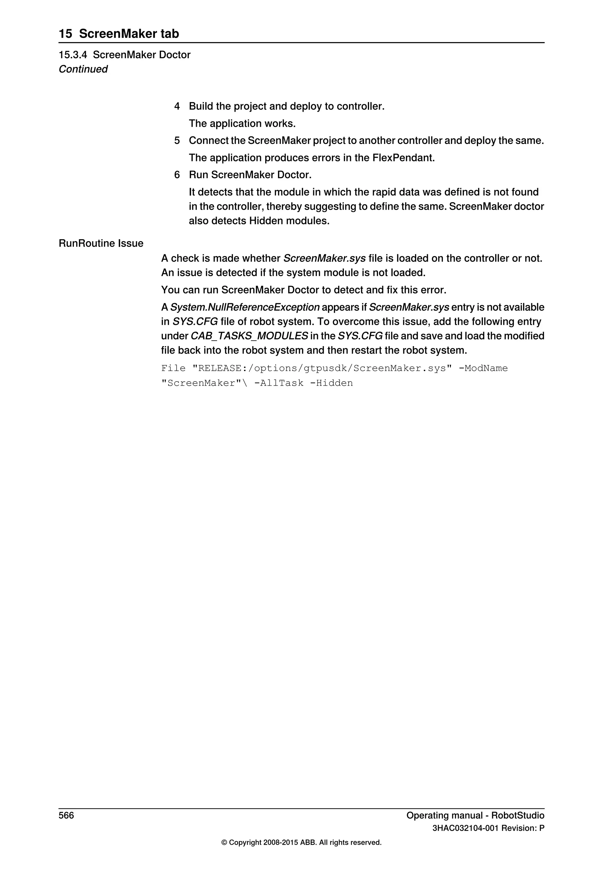 4 Build the project and deploy to controller.
The application works.
5 Connect the ScreenMaker project to another controller and deploy the same.
The application produces errors in the FlexPendant.
6 Run ScreenMaker Doctor.
It detects that the module in which the rapid data was defined is not found
in the controller, thereby suggesting to define the same. ScreenMaker doctor
also detects Hidden modules.
RunRoutine Issue
A check is made whether ScreenMaker.sys file is loaded on the controller or not.
An issue is detected if the system module is not loaded.
You can run ScreenMaker Doctor to detect and fix this error.
A System.NullReferenceException appears if ScreenMaker.sys entry is not available
in SYS.CFG file of robot system. To overcome this issue, add the following entry
under CAB_TASKS_MODULES in the SYS.CFG file and save and load the modified
file back into the robot system and then restart the robot system.
File "RELEASE:/options/gtpusdk/ScreenMaker.sys" -ModName
"ScreenMaker" -AllTask -Hidden
566 Operating manual - RobotStudio
3HAC032104-001 Revision: P
© Copyright 2008-2015 ABB. All rights reserved.
15 ScreenMaker tab
15.3.4 ScreenMaker Doctor
Continued
 