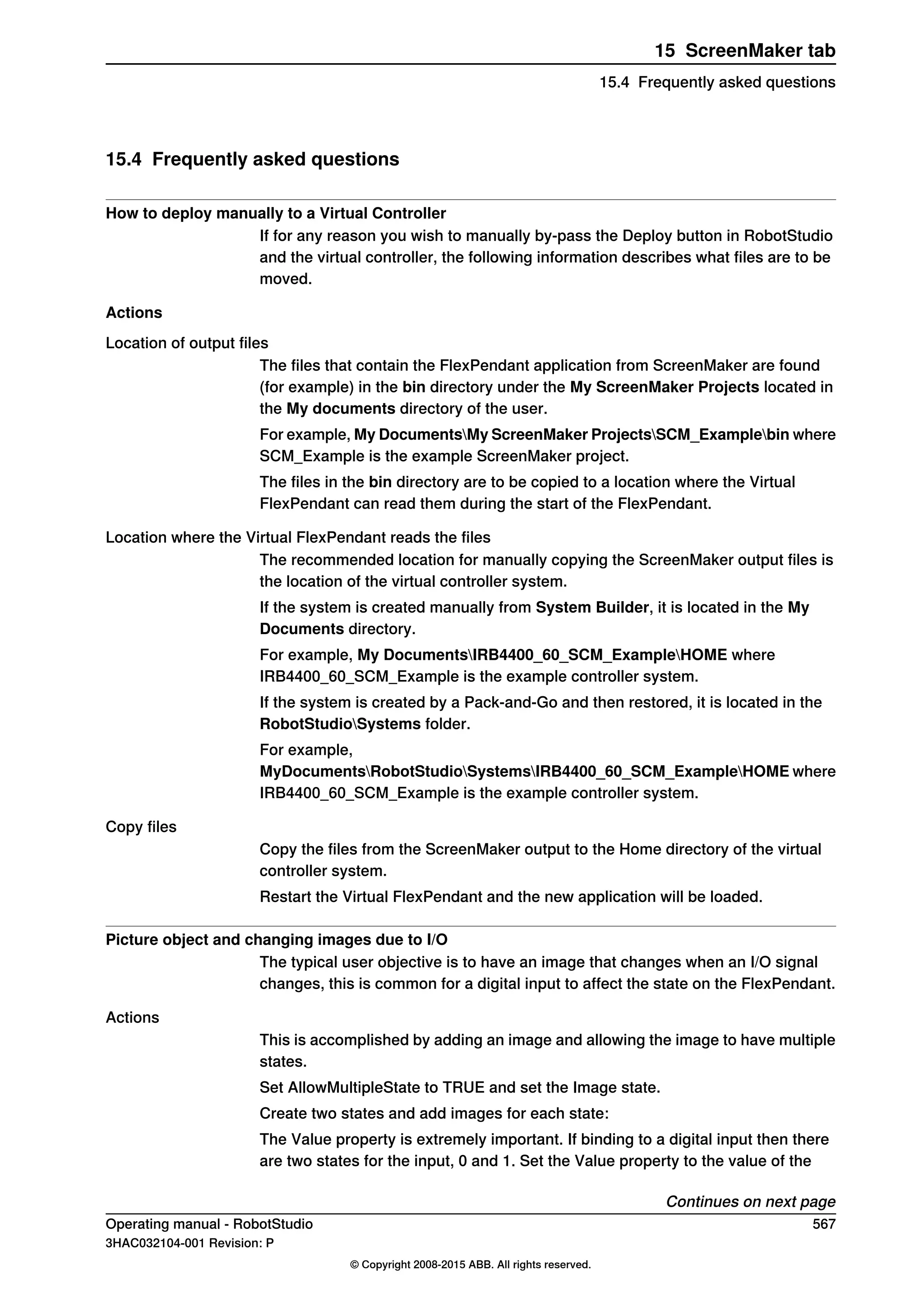 15.4 Frequently asked questions
How to deploy manually to a Virtual Controller
If for any reason you wish to manually by-pass the Deploy button in RobotStudio
and the virtual controller, the following information describes what files are to be
moved.
Actions
Location of output files
The files that contain the FlexPendant application from ScreenMaker are found
(for example) in the bin directory under the My ScreenMaker Projects located in
the My documents directory of the user.
For example, My DocumentsMy ScreenMaker ProjectsSCM_Examplebin where
SCM_Example is the example ScreenMaker project.
The files in the bin directory are to be copied to a location where the Virtual
FlexPendant can read them during the start of the FlexPendant.
Location where the Virtual FlexPendant reads the files
The recommended location for manually copying the ScreenMaker output files is
the location of the virtual controller system.
If the system is created manually from System Builder, it is located in the My
Documents directory.
For example, My DocumentsIRB4400_60_SCM_ExampleHOME where
IRB4400_60_SCM_Example is the example controller system.
If the system is created by a Pack-and-Go and then restored, it is located in the
RobotStudioSystems folder.
For example,
MyDocumentsRobotStudioSystemsIRB4400_60_SCM_ExampleHOME where
IRB4400_60_SCM_Example is the example controller system.
Copy files
Copy the files from the ScreenMaker output to the Home directory of the virtual
controller system.
Restart the Virtual FlexPendant and the new application will be loaded.
Picture object and changing images due to I/O
The typical user objective is to have an image that changes when an I/O signal
changes, this is common for a digital input to affect the state on the FlexPendant.
Actions
This is accomplished by adding an image and allowing the image to have multiple
states.
Set AllowMultipleState to TRUE and set the Image state.
Create two states and add images for each state:
The Value property is extremely important. If binding to a digital input then there
are two states for the input, 0 and 1. Set the Value property to the value of the
Continues on next page
Operating manual - RobotStudio 567
3HAC032104-001 Revision: P
© Copyright 2008-2015 ABB. All rights reserved.
15 ScreenMaker tab
15.4 Frequently asked questions
 