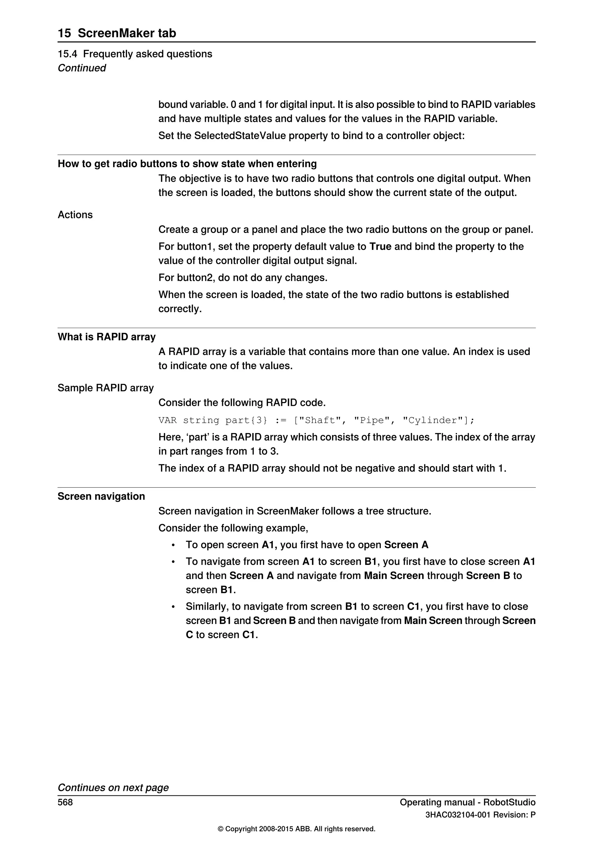 bound variable. 0 and 1 for digital input. It is also possible to bind to RAPID variables
and have multiple states and values for the values in the RAPID variable.
Set the SelectedStateValue property to bind to a controller object:
How to get radio buttons to show state when entering
The objective is to have two radio buttons that controls one digital output. When
the screen is loaded, the buttons should show the current state of the output.
Actions
Create a group or a panel and place the two radio buttons on the group or panel.
For button1, set the property default value to True and bind the property to the
value of the controller digital output signal.
For button2, do not do any changes.
When the screen is loaded, the state of the two radio buttons is established
correctly.
What is RAPID array
A RAPID array is a variable that contains more than one value. An index is used
to indicate one of the values.
Sample RAPID array
Consider the following RAPID code.
VAR string part{3} := ["Shaft", "Pipe", "Cylinder"];
Here, ‘part’ is a RAPID array which consists of three values. The index of the array
in part ranges from 1 to 3.
The index of a RAPID array should not be negative and should start with 1.
Screen navigation
Screen navigation in ScreenMaker follows a tree structure.
Consider the following example,
• To open screen A1, you first have to open Screen A
• To navigate from screen A1 to screen B1, you first have to close screen A1
and then Screen A and navigate from Main Screen through Screen B to
screen B1.
• Similarly, to navigate from screen B1 to screen C1, you first have to close
screen B1 and Screen B and then navigate from Main Screen through Screen
C to screen C1.
Continues on next page
568 Operating manual - RobotStudio
3HAC032104-001 Revision: P
© Copyright 2008-2015 ABB. All rights reserved.
15 ScreenMaker tab
15.4 Frequently asked questions
Continued
 